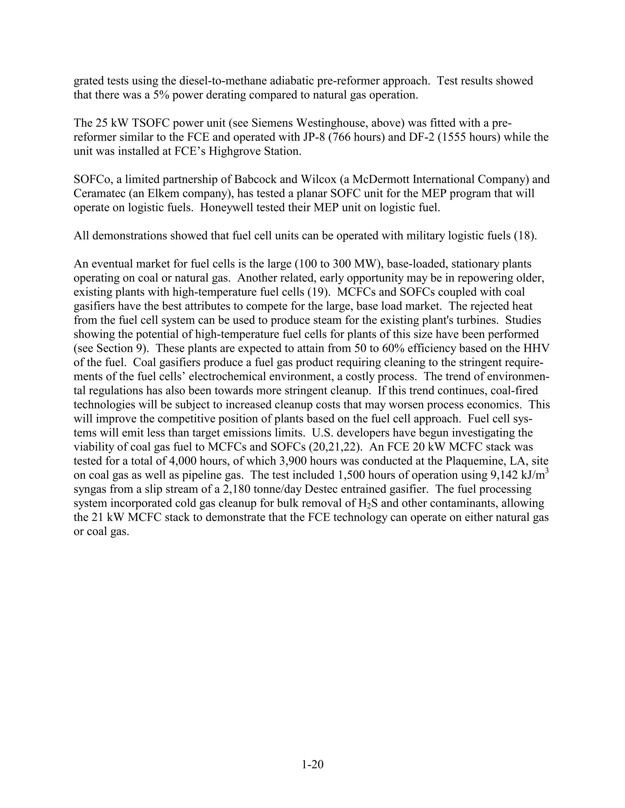 grated tests using the diesel-to-methane adiabatic pre-reformer approach. Test results showed
that there was a 5% power derating compared to natural gas operation.

The 25 kW TSOFC power unit (see Siemens Westinghouse, above) was fitted with a pre-
reformer similar to the FCE and operated with JP-8 (766 hours) and DF-2 (1555 hours) while the
unit was installed at FCE’s Highgrove Station.

SOFCo, a limited partnership of Babcock and Wilcox (a McDermott International Company) and
Ceramatec (an Elkem company), has tested a planar SOFC unit for the MEP program that will
operate on logistic fuels. Honeywell tested their MEP unit on logistic fuel.

All demonstrations showed that fuel cell units can be operated with military logistic fuels (18).

An eventual market for fuel cells is the large (100 to 300 MW), base-loaded, stationary plants
operating on coal or natural gas. Another related, early opportunity may be in repowering older,
existing plants with high-temperature fuel cells (19). MCFCs and SOFCs coupled with coal
gasifiers have the best attributes to compete for the large, base load market. The rejected heat
from the fuel cell system can be used to produce steam for the existing plant's turbines. Studies
showing the potential of high-temperature fuel cells for plants of this size have been performed
(see Section 9). These plants are expected to attain from 50 to 60% efficiency based on the HHV
of the fuel. Coal gasifiers produce a fuel gas product requiring cleaning to the stringent require-
ments of the fuel cells’ electrochemical environment, a costly process. The trend of environmen-
tal regulations has also been towards more stringent cleanup. If this trend continues, coal-fired
technologies will be subject to increased cleanup costs that may worsen process economics. This
will improve the competitive position of plants based on the fuel cell approach. Fuel cell sys-
tems will emit less than target emissions limits. U.S. developers have begun investigating the
viability of coal gas fuel to MCFCs and SOFCs (20,21,22). An FCE 20 kW MCFC stack was
tested for a total of 4,000 hours, of which 3,900 hours was conducted at the Plaquemine, LA, site
on coal gas as well as pipeline gas. The test included 1,500 hours of operation using 9,142 kJ/m3
syngas from a slip stream of a 2,180 tonne/day Destec entrained gasifier. The fuel processing
system incorporated cold gas cleanup for bulk removal of H2S and other contaminants, allowing
the 21 kW MCFC stack to demonstrate that the FCE technology can operate on either natural gas
or coal gas.




                                               1-20
 