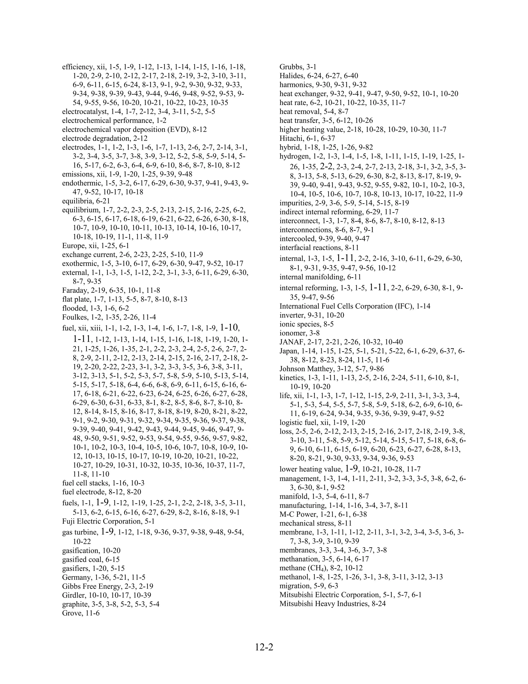 efficiency, xii, 1-5, 1-9, 1-12, 1-13, 1-14, 1-15, 1-16, 1-18,           Grubbs, 3-1
    1-20, 2-9, 2-10, 2-12, 2-17, 2-18, 2-19, 3-2, 3-10, 3-11,            Halides, 6-24, 6-27, 6-40
    6-9, 6-11, 6-15, 6-24, 8-13, 9-1, 9-2, 9-30, 9-32, 9-33,             harmonics, 9-30, 9-31, 9-32
    9-34, 9-38, 9-39, 9-43, 9-44, 9-46, 9-48, 9-52, 9-53, 9-             heat exchanger, 9-32, 9-41, 9-47, 9-50, 9-52, 10-1, 10-20
    54, 9-55, 9-56, 10-20, 10-21, 10-22, 10-23, 10-35                    heat rate, 6-2, 10-21, 10-22, 10-35, 11-7
electrocatalyst, 1-4, 1-7, 2-12, 3-4, 3-11, 5-2, 5-5                     heat removal, 5-4, 8-7
electrochemical performance, 1-2                                         heat transfer, 3-5, 6-12, 10-26
electrochemical vapor deposition (EVD), 8-12                             higher heating value, 2-18, 10-28, 10-29, 10-30, 11-7
electrode degradation, 2-12                                              Hitachi, 6-1, 6-37
electrodes, 1-1, 1-2, 1-3, 1-6, 1-7, 1-13, 2-6, 2-7, 2-14, 3-1,          hybrid, 1-18, 1-25, 1-26, 9-82
    3-2, 3-4, 3-5, 3-7, 3-8, 3-9, 3-12, 5-2, 5-8, 5-9, 5-14, 5-          hydrogen, 1-2, 1-3, 1-4, 1-5, 1-8, 1-11, 1-15, 1-19, 1-25, 1-
    16, 5-17, 6-2, 6-3, 6-4, 6-9, 6-10, 8-6, 8-7, 8-10, 8-12                 26, 1-35, 2-2, 2-3, 2-4, 2-7, 2-13, 2-18, 3-1, 3-2, 3-5, 3-
emissions, xii, 1-9, 1-20, 1-25, 9-39, 9-48                                  8, 3-13, 5-8, 5-13, 6-29, 6-30, 8-2, 8-13, 8-17, 8-19, 9-
endothermic, 1-5, 3-2, 6-17, 6-29, 6-30, 9-37, 9-41, 9-43, 9-                39, 9-40, 9-41, 9-43, 9-52, 9-55, 9-82, 10-1, 10-2, 10-3,
    47, 9-52, 10-17, 10-18                                                   10-4, 10-5, 10-6, 10-7, 10-8, 10-13, 10-17, 10-22, 11-9
equilibria, 6-21                                                         impurities, 2-9, 3-6, 5-9, 5-14, 5-15, 8-19
equilibrium, 1-7, 2-2, 2-3, 2-5, 2-13, 2-15, 2-16, 2-25, 6-2,            indirect internal reforming, 6-29, 11-7
    6-3, 6-15, 6-17, 6-18, 6-19, 6-21, 6-22, 6-26, 6-30, 8-18,           interconnect, 1-3, 1-7, 8-4, 8-6, 8-7, 8-10, 8-12, 8-13
    10-7, 10-9, 10-10, 10-11, 10-13, 10-14, 10-16, 10-17,                interconnections, 8-6, 8-7, 9-1
    10-18, 10-19, 11-1, 11-8, 11-9                                       intercooled, 9-39, 9-40, 9-47
Europe, xii, 1-25, 6-1                                                   interfacial reactions, 8-11
exchange current, 2-6, 2-23, 2-25, 5-10, 11-9
                                                                         internal, 1-3, 1-5, 1-11, 2-2, 2-16, 3-10, 6-11, 6-29, 6-30,
exothermic, 1-5, 3-10, 6-17, 6-29, 6-30, 9-47, 9-52, 10-17
                                                                             8-1, 9-31, 9-35, 9-47, 9-56, 10-12
external, 1-1, 1-3, 1-5, 1-12, 2-2, 3-1, 3-3, 6-11, 6-29, 6-30,
                                                                         internal manifolding, 6-11
    8-7, 9-35
Faraday, 2-19, 6-35, 10-1, 11-8                                          internal reforming, 1-3, 1-5, 1-11, 2-2, 6-29, 6-30, 8-1, 9-
flat plate, 1-7, 1-13, 5-5, 8-7, 8-10, 8-13                                  35, 9-47, 9-56
flooded, 1-3, 1-6, 6-2                                                   International Fuel Cells Corporation (IFC), 1-14
Foulkes, 1-2, 1-35, 2-26, 11-4                                           inverter, 9-31, 10-20
                                                                         ionic species, 8-5
fuel, xii, xiii, 1-1, 1-2, 1-3, 1-4, 1-6, 1-7, 1-8, 1-9, 1-10,
                                                                         ionomer, 3-8
    1-11, 1-12, 1-13, 1-14, 1-15, 1-16, 1-18, 1-19, 1-20, 1-             JANAF, 2-17, 2-21, 2-26, 10-32, 10-40
    21, 1-25, 1-26, 1-35, 2-1, 2-2, 2-3, 2-4, 2-5, 2-6, 2-7, 2-          Japan, 1-14, 1-15, 1-25, 5-1, 5-21, 5-22, 6-1, 6-29, 6-37, 6-
    8, 2-9, 2-11, 2-12, 2-13, 2-14, 2-15, 2-16, 2-17, 2-18, 2-               38, 8-12, 8-23, 8-24, 11-5, 11-6
    19, 2-20, 2-22, 2-23, 3-1, 3-2, 3-3, 3-5, 3-6, 3-8, 3-11,            Johnson Matthey, 3-12, 5-7, 9-86
    3-12, 3-13, 5-1, 5-2, 5-3, 5-7, 5-8, 5-9, 5-10, 5-13, 5-14,          kinetics, 1-3, 1-11, 1-13, 2-5, 2-16, 2-24, 5-11, 6-10, 8-1,
    5-15, 5-17, 5-18, 6-4, 6-6, 6-8, 6-9, 6-11, 6-15, 6-16, 6-               10-19, 10-20
    17, 6-18, 6-21, 6-22, 6-23, 6-24, 6-25, 6-26, 6-27, 6-28,            life, xii, 1-1, 1-3, 1-7, 1-12, 1-15, 2-9, 2-11, 3-1, 3-3, 3-4,
    6-29, 6-30, 6-31, 6-33, 8-1, 8-2, 8-5, 8-6, 8-7, 8-10, 8-                5-1, 5-3, 5-4, 5-5, 5-7, 5-8, 5-9, 5-18, 6-2, 6-9, 6-10, 6-
    12, 8-14, 8-15, 8-16, 8-17, 8-18, 8-19, 8-20, 8-21, 8-22,                11, 6-19, 6-24, 9-34, 9-35, 9-36, 9-39, 9-47, 9-52
    9-1, 9-2, 9-30, 9-31, 9-32, 9-34, 9-35, 9-36, 9-37, 9-38,            logistic fuel, xii, 1-19, 1-20
    9-39, 9-40, 9-41, 9-42, 9-43, 9-44, 9-45, 9-46, 9-47, 9-             loss, 2-5, 2-6, 2-12, 2-13, 2-15, 2-16, 2-17, 2-18, 2-19, 3-8,
    48, 9-50, 9-51, 9-52, 9-53, 9-54, 9-55, 9-56, 9-57, 9-82,                3-10, 3-11, 5-8, 5-9, 5-12, 5-14, 5-15, 5-17, 5-18, 6-8, 6-
    10-1, 10-2, 10-3, 10-4, 10-5, 10-6, 10-7, 10-8, 10-9, 10-                9, 6-10, 6-11, 6-15, 6-19, 6-20, 6-23, 6-27, 6-28, 8-13,
    12, 10-13, 10-15, 10-17, 10-19, 10-20, 10-21, 10-22,                     8-20, 8-21, 9-30, 9-33, 9-34, 9-36, 9-53
    10-27, 10-29, 10-31, 10-32, 10-35, 10-36, 10-37, 11-7,
                                                                         lower heating value, 1-9, 10-21, 10-28, 11-7
    11-8, 11-10
                                                                         management, 1-3, 1-4, 1-11, 2-11, 3-2, 3-3, 3-5, 3-8, 6-2, 6-
fuel cell stacks, 1-16, 10-3
                                                                             3, 6-30, 8-1, 9-52
fuel electrode, 8-12, 8-20
                                                                         manifold, 1-3, 5-4, 6-11, 8-7
fuels, 1-1, 1-9, 1-12, 1-19, 1-25, 2-1, 2-2, 2-18, 3-5, 3-11,            manufacturing, 1-14, 1-16, 3-4, 3-7, 8-11
    5-13, 6-2, 6-15, 6-16, 6-27, 6-29, 8-2, 8-16, 8-18, 9-1              M-C Power, 1-21, 6-1, 6-38
Fuji Electric Corporation, 5-1                                           mechanical stress, 8-11
gas turbine, 1-9, 1-12, 1-18, 9-36, 9-37, 9-38, 9-48, 9-54,              membrane, 1-3, 1-11, 1-12, 2-11, 3-1, 3-2, 3-4, 3-5, 3-6, 3-
    10-22                                                                    7, 3-8, 3-9, 3-10, 9-39
gasification, 10-20                                                      membranes, 3-3, 3-4, 3-6, 3-7, 3-8
gasified coal, 6-15                                                      methanation, 3-5, 6-14, 6-17
gasifiers, 1-20, 5-15                                                    methane (CH4), 8-2, 10-12
Germany, 1-36, 5-21, 11-5                                                methanol, 1-8, 1-25, 1-26, 3-1, 3-8, 3-11, 3-12, 3-13
Gibbs Free Energy, 2-3, 2-19                                             migration, 5-9, 6-3
Girdler, 10-10, 10-17, 10-39                                             Mitsubishi Electric Corporation, 5-1, 5-7, 6-1
graphite, 3-5, 3-8, 5-2, 5-3, 5-4                                        Mitsubishi Heavy Industries, 8-24
Grove, 11-6



                                                                  12-2
 