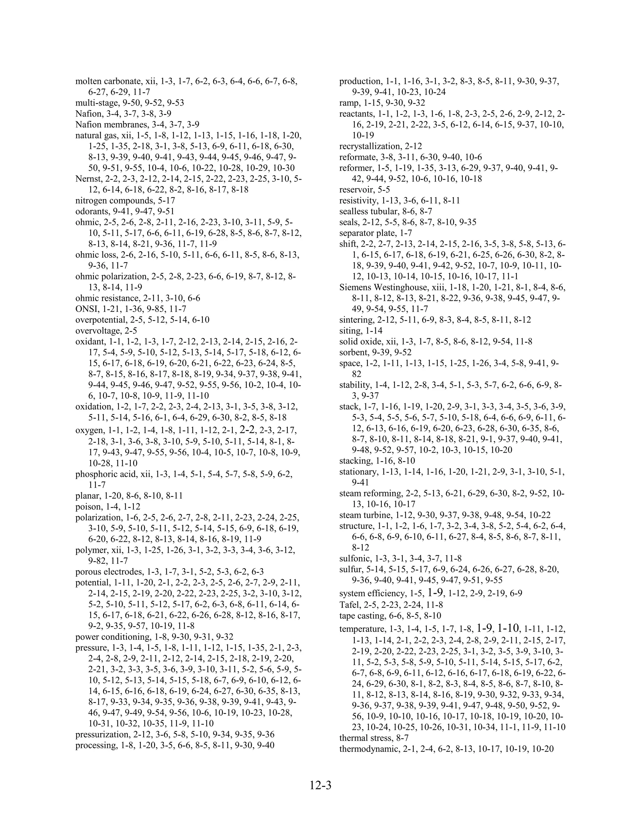 molten carbonate, xii, 1-3, 1-7, 6-2, 6-3, 6-4, 6-6, 6-7, 6-8,            production, 1-1, 1-16, 3-1, 3-2, 8-3, 8-5, 8-11, 9-30, 9-37,
    6-27, 6-29, 11-7                                                          9-39, 9-41, 10-23, 10-24
multi-stage, 9-50, 9-52, 9-53                                             ramp, 1-15, 9-30, 9-32
Nafion, 3-4, 3-7, 3-8, 3-9                                                reactants, 1-1, 1-2, 1-3, 1-6, 1-8, 2-3, 2-5, 2-6, 2-9, 2-12, 2-
Nafion membranes, 3-4, 3-7, 3-9                                               16, 2-19, 2-21, 2-22, 3-5, 6-12, 6-14, 6-15, 9-37, 10-10,
natural gas, xii, 1-5, 1-8, 1-12, 1-13, 1-15, 1-16, 1-18, 1-20,               10-19
    1-25, 1-35, 2-18, 3-1, 3-8, 5-13, 6-9, 6-11, 6-18, 6-30,              recrystallization, 2-12
    8-13, 9-39, 9-40, 9-41, 9-43, 9-44, 9-45, 9-46, 9-47, 9-              reformate, 3-8, 3-11, 6-30, 9-40, 10-6
    50, 9-51, 9-55, 10-4, 10-6, 10-22, 10-28, 10-29, 10-30                reformer, 1-5, 1-19, 1-35, 3-13, 6-29, 9-37, 9-40, 9-41, 9-
Nernst, 2-2, 2-3, 2-12, 2-14, 2-15, 2-22, 2-23, 2-25, 3-10, 5-                42, 9-44, 9-52, 10-6, 10-16, 10-18
    12, 6-14, 6-18, 6-22, 8-2, 8-16, 8-17, 8-18                           reservoir, 5-5
nitrogen compounds, 5-17                                                  resistivity, 1-13, 3-6, 6-11, 8-11
odorants, 9-41, 9-47, 9-51                                                sealless tubular, 8-6, 8-7
ohmic, 2-5, 2-6, 2-8, 2-11, 2-16, 2-23, 3-10, 3-11, 5-9, 5-               seals, 2-12, 5-5, 8-6, 8-7, 8-10, 9-35
    10, 5-11, 5-17, 6-6, 6-11, 6-19, 6-28, 8-5, 8-6, 8-7, 8-12,           separator plate, 1-7
    8-13, 8-14, 8-21, 9-36, 11-7, 11-9                                    shift, 2-2, 2-7, 2-13, 2-14, 2-15, 2-16, 3-5, 3-8, 5-8, 5-13, 6-
ohmic loss, 2-6, 2-16, 5-10, 5-11, 6-6, 6-11, 8-5, 8-6, 8-13,                 1, 6-15, 6-17, 6-18, 6-19, 6-21, 6-25, 6-26, 6-30, 8-2, 8-
    9-36, 11-7                                                                18, 9-39, 9-40, 9-41, 9-42, 9-52, 10-7, 10-9, 10-11, 10-
ohmic polarization, 2-5, 2-8, 2-23, 6-6, 6-19, 8-7, 8-12, 8-                  12, 10-13, 10-14, 10-15, 10-16, 10-17, 11-1
    13, 8-14, 11-9                                                        Siemens Westinghouse, xiii, 1-18, 1-20, 1-21, 8-1, 8-4, 8-6,
ohmic resistance, 2-11, 3-10, 6-6                                             8-11, 8-12, 8-13, 8-21, 8-22, 9-36, 9-38, 9-45, 9-47, 9-
ONSI, 1-21, 1-36, 9-85, 11-7                                                  49, 9-54, 9-55, 11-7
overpotential, 2-5, 5-12, 5-14, 6-10                                      sintering, 2-12, 5-11, 6-9, 8-3, 8-4, 8-5, 8-11, 8-12
overvoltage, 2-5                                                          siting, 1-14
oxidant, 1-1, 1-2, 1-3, 1-7, 2-12, 2-13, 2-14, 2-15, 2-16, 2-             solid oxide, xii, 1-3, 1-7, 8-5, 8-6, 8-12, 9-54, 11-8
    17, 5-4, 5-9, 5-10, 5-12, 5-13, 5-14, 5-17, 5-18, 6-12, 6-            sorbent, 9-39, 9-52
    15, 6-17, 6-18, 6-19, 6-20, 6-21, 6-22, 6-23, 6-24, 8-5,              space, 1-2, 1-11, 1-13, 1-15, 1-25, 1-26, 3-4, 5-8, 9-41, 9-
    8-7, 8-15, 8-16, 8-17, 8-18, 8-19, 9-34, 9-37, 9-38, 9-41,                82
    9-44, 9-45, 9-46, 9-47, 9-52, 9-55, 9-56, 10-2, 10-4, 10-             stability, 1-4, 1-12, 2-8, 3-4, 5-1, 5-3, 5-7, 6-2, 6-6, 6-9, 8-
    6, 10-7, 10-8, 10-9, 11-9, 11-10                                          3, 9-37
oxidation, 1-2, 1-7, 2-2, 2-3, 2-4, 2-13, 3-1, 3-5, 3-8, 3-12,            stack, 1-7, 1-16, 1-19, 1-20, 2-9, 3-1, 3-3, 3-4, 3-5, 3-6, 3-9,
    5-11, 5-14, 5-16, 6-1, 6-4, 6-29, 6-30, 8-2, 8-5, 8-18                    5-3, 5-4, 5-5, 5-6, 5-7, 5-10, 5-18, 6-4, 6-6, 6-9, 6-11, 6-
oxygen, 1-1, 1-2, 1-4, 1-8, 1-11, 1-12, 2-1, 2-2, 2-3, 2-17,                  12, 6-13, 6-16, 6-19, 6-20, 6-23, 6-28, 6-30, 6-35, 8-6,
    2-18, 3-1, 3-6, 3-8, 3-10, 5-9, 5-10, 5-11, 5-14, 8-1, 8-                 8-7, 8-10, 8-11, 8-14, 8-18, 8-21, 9-1, 9-37, 9-40, 9-41,
    17, 9-43, 9-47, 9-55, 9-56, 10-4, 10-5, 10-7, 10-8, 10-9,                 9-48, 9-52, 9-57, 10-2, 10-3, 10-15, 10-20
    10-28, 11-10                                                          stacking, 1-16, 8-10
phosphoric acid, xii, 1-3, 1-4, 5-1, 5-4, 5-7, 5-8, 5-9, 6-2,             stationary, 1-13, 1-14, 1-16, 1-20, 1-21, 2-9, 3-1, 3-10, 5-1,
    11-7                                                                      9-41
planar, 1-20, 8-6, 8-10, 8-11                                             steam reforming, 2-2, 5-13, 6-21, 6-29, 6-30, 8-2, 9-52, 10-
poison, 1-4, 1-12                                                             13, 10-16, 10-17
polarization, 1-6, 2-5, 2-6, 2-7, 2-8, 2-11, 2-23, 2-24, 2-25,            steam turbine, 1-12, 9-30, 9-37, 9-38, 9-48, 9-54, 10-22
    3-10, 5-9, 5-10, 5-11, 5-12, 5-14, 5-15, 6-9, 6-18, 6-19,             structure, 1-1, 1-2, 1-6, 1-7, 3-2, 3-4, 3-8, 5-2, 5-4, 6-2, 6-4,
    6-20, 6-22, 8-12, 8-13, 8-14, 8-16, 8-19, 11-9                            6-6, 6-8, 6-9, 6-10, 6-11, 6-27, 8-4, 8-5, 8-6, 8-7, 8-11,
polymer, xii, 1-3, 1-25, 1-26, 3-1, 3-2, 3-3, 3-4, 3-6, 3-12,                 8-12
    9-82, 11-7                                                            sulfonic, 1-3, 3-1, 3-4, 3-7, 11-8
porous electrodes, 1-3, 1-7, 3-1, 5-2, 5-3, 6-2, 6-3                      sulfur, 5-14, 5-15, 5-17, 6-9, 6-24, 6-26, 6-27, 6-28, 8-20,
potential, 1-11, 1-20, 2-1, 2-2, 2-3, 2-5, 2-6, 2-7, 2-9, 2-11,               9-36, 9-40, 9-41, 9-45, 9-47, 9-51, 9-55
    2-14, 2-15, 2-19, 2-20, 2-22, 2-23, 2-25, 3-2, 3-10, 3-12,            system efficiency, 1-5, 1-9, 1-12, 2-9, 2-19, 6-9
    5-2, 5-10, 5-11, 5-12, 5-17, 6-2, 6-3, 6-8, 6-11, 6-14, 6-            Tafel, 2-5, 2-23, 2-24, 11-8
    15, 6-17, 6-18, 6-21, 6-22, 6-26, 6-28, 8-12, 8-16, 8-17,             tape casting, 6-6, 8-5, 8-10
    9-2, 9-35, 9-57, 10-19, 11-8                                          temperature, 1-3, 1-4, 1-5, 1-7, 1-8, 1-9, 1-10, 1-11, 1-12,
power conditioning, 1-8, 9-30, 9-31, 9-32                                     1-13, 1-14, 2-1, 2-2, 2-3, 2-4, 2-8, 2-9, 2-11, 2-15, 2-17,
pressure, 1-3, 1-4, 1-5, 1-8, 1-11, 1-12, 1-15, 1-35, 2-1, 2-3,               2-19, 2-20, 2-22, 2-23, 2-25, 3-1, 3-2, 3-5, 3-9, 3-10, 3-
    2-4, 2-8, 2-9, 2-11, 2-12, 2-14, 2-15, 2-18, 2-19, 2-20,                  11, 5-2, 5-3, 5-8, 5-9, 5-10, 5-11, 5-14, 5-15, 5-17, 6-2,
    2-21, 3-2, 3-3, 3-5, 3-6, 3-9, 3-10, 3-11, 5-2, 5-6, 5-9, 5-              6-7, 6-8, 6-9, 6-11, 6-12, 6-16, 6-17, 6-18, 6-19, 6-22, 6-
    10, 5-12, 5-13, 5-14, 5-15, 5-18, 6-7, 6-9, 6-10, 6-12, 6-                24, 6-29, 6-30, 8-1, 8-2, 8-3, 8-4, 8-5, 8-6, 8-7, 8-10, 8-
    14, 6-15, 6-16, 6-18, 6-19, 6-24, 6-27, 6-30, 6-35, 8-13,                 11, 8-12, 8-13, 8-14, 8-16, 8-19, 9-30, 9-32, 9-33, 9-34,
    8-17, 9-33, 9-34, 9-35, 9-36, 9-38, 9-39, 9-41, 9-43, 9-                  9-36, 9-37, 9-38, 9-39, 9-41, 9-47, 9-48, 9-50, 9-52, 9-
    46, 9-47, 9-49, 9-54, 9-56, 10-6, 10-19, 10-23, 10-28,                    56, 10-9, 10-10, 10-16, 10-17, 10-18, 10-19, 10-20, 10-
    10-31, 10-32, 10-35, 11-9, 11-10                                          23, 10-24, 10-25, 10-26, 10-31, 10-34, 11-1, 11-9, 11-10
pressurization, 2-12, 3-6, 5-8, 5-10, 9-34, 9-35, 9-36                    thermal stress, 8-7
processing, 1-8, 1-20, 3-5, 6-6, 8-5, 8-11, 9-30, 9-40                    thermodynamic, 2-1, 2-4, 6-2, 8-13, 10-17, 10-19, 10-20


                                                                   12-3
 