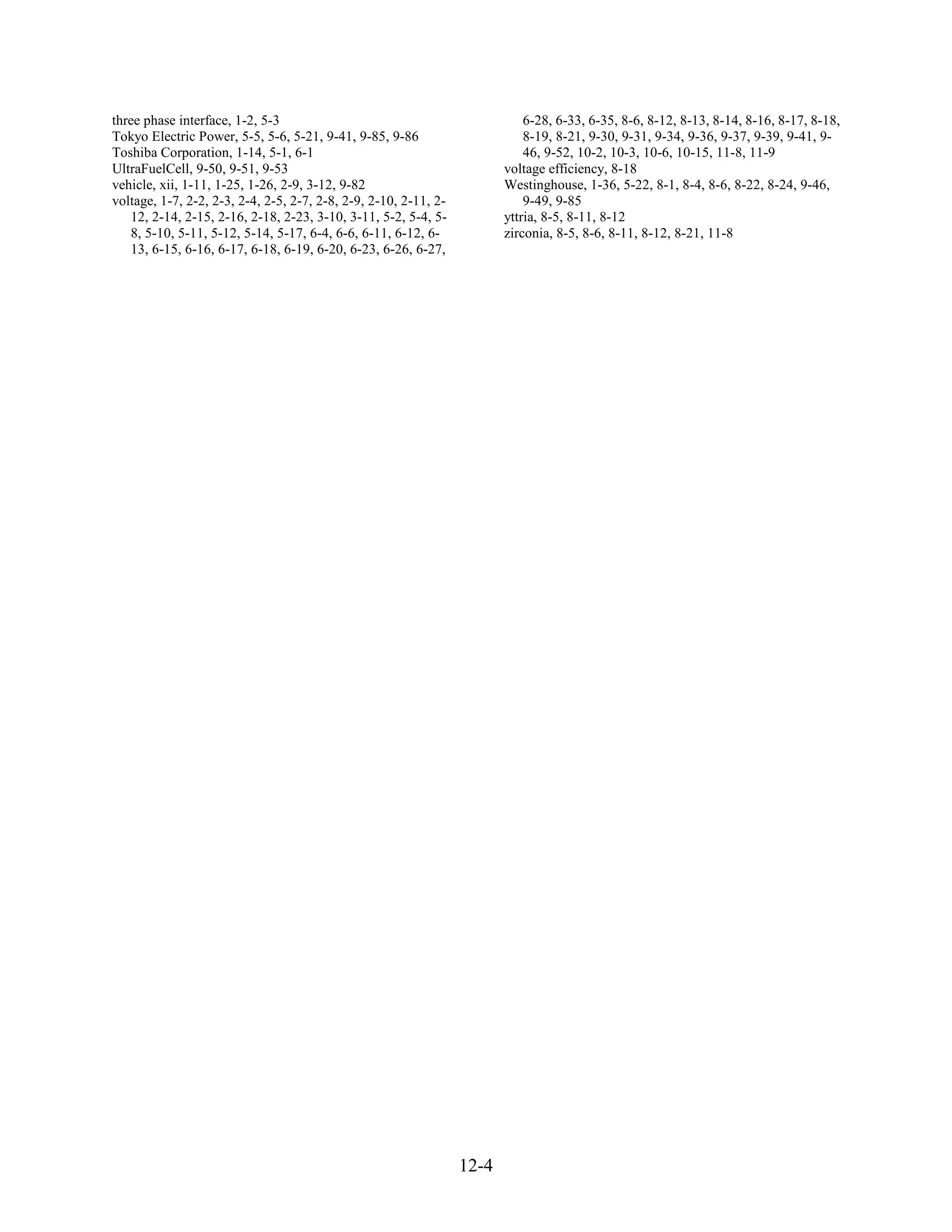 three phase interface, 1-2, 5-3                                              6-28, 6-33, 6-35, 8-6, 8-12, 8-13, 8-14, 8-16, 8-17, 8-18,
Tokyo Electric Power, 5-5, 5-6, 5-21, 9-41, 9-85, 9-86                       8-19, 8-21, 9-30, 9-31, 9-34, 9-36, 9-37, 9-39, 9-41, 9-
Toshiba Corporation, 1-14, 5-1, 6-1                                          46, 9-52, 10-2, 10-3, 10-6, 10-15, 11-8, 11-9
UltraFuelCell, 9-50, 9-51, 9-53                                          voltage efficiency, 8-18
vehicle, xii, 1-11, 1-25, 1-26, 2-9, 3-12, 9-82                          Westinghouse, 1-36, 5-22, 8-1, 8-4, 8-6, 8-22, 8-24, 9-46,
voltage, 1-7, 2-2, 2-3, 2-4, 2-5, 2-7, 2-8, 2-9, 2-10, 2-11, 2-              9-49, 9-85
   12, 2-14, 2-15, 2-16, 2-18, 2-23, 3-10, 3-11, 5-2, 5-4, 5-            yttria, 8-5, 8-11, 8-12
   8, 5-10, 5-11, 5-12, 5-14, 5-17, 6-4, 6-6, 6-11, 6-12, 6-             zirconia, 8-5, 8-6, 8-11, 8-12, 8-21, 11-8
   13, 6-15, 6-16, 6-17, 6-18, 6-19, 6-20, 6-23, 6-26, 6-27,




                                                                  12-4
 
