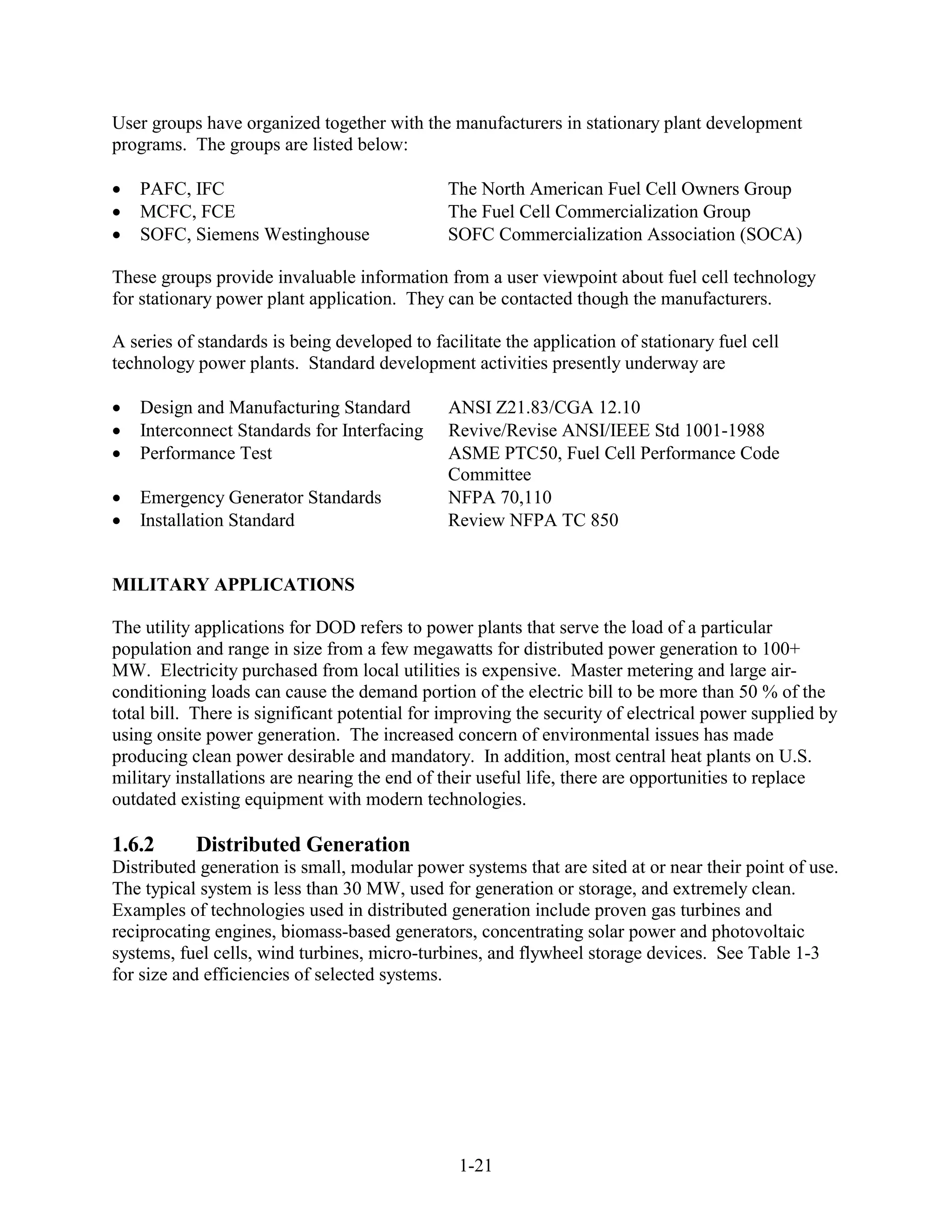 User groups have organized together with the manufacturers in stationary plant development
programs. The groups are listed below:

   PAFC, IFC                                   The North American Fuel Cell Owners Group
   MCFC, FCE                                   The Fuel Cell Commercialization Group
   SOFC, Siemens Westinghouse                  SOFC Commercialization Association (SOCA)

These groups provide invaluable information from a user viewpoint about fuel cell technology
for stationary power plant application. They can be contacted though the manufacturers.

A series of standards is being developed to facilitate the application of stationary fuel cell
technology power plants. Standard development activities presently underway are

   Design and Manufacturing Standard           ANSI Z21.83/CGA 12.10
   Interconnect Standards for Interfacing      Revive/Revise ANSI/IEEE Std 1001-1988
   Performance Test                            ASME PTC50, Fuel Cell Performance Code
                                               Committee
   Emergency Generator Standards               NFPA 70,110
   Installation Standard                       Review NFPA TC 850


MILITARY APPLICATIONS

The utility applications for DOD refers to power plants that serve the load of a particular
population and range in size from a few megawatts for distributed power generation to 100+
MW. Electricity purchased from local utilities is expensive. Master metering and large air-
conditioning loads can cause the demand portion of the electric bill to be more than 50 % of the
total bill. There is significant potential for improving the security of electrical power supplied by
using onsite power generation. The increased concern of environmental issues has made
producing clean power desirable and mandatory. In addition, most central heat plants on U.S.
military installations are nearing the end of their useful life, there are opportunities to replace
outdated existing equipment with modern technologies.

1.6.2      Distributed Generation
Distributed generation is small, modular power systems that are sited at or near their point of use.
The typical system is less than 30 MW, used for generation or storage, and extremely clean.
Examples of technologies used in distributed generation include proven gas turbines and
reciprocating engines, biomass-based generators, concentrating solar power and photovoltaic
systems, fuel cells, wind turbines, micro-turbines, and flywheel storage devices. See Table 1-3
for size and efficiencies of selected systems.




                                                1-21
 