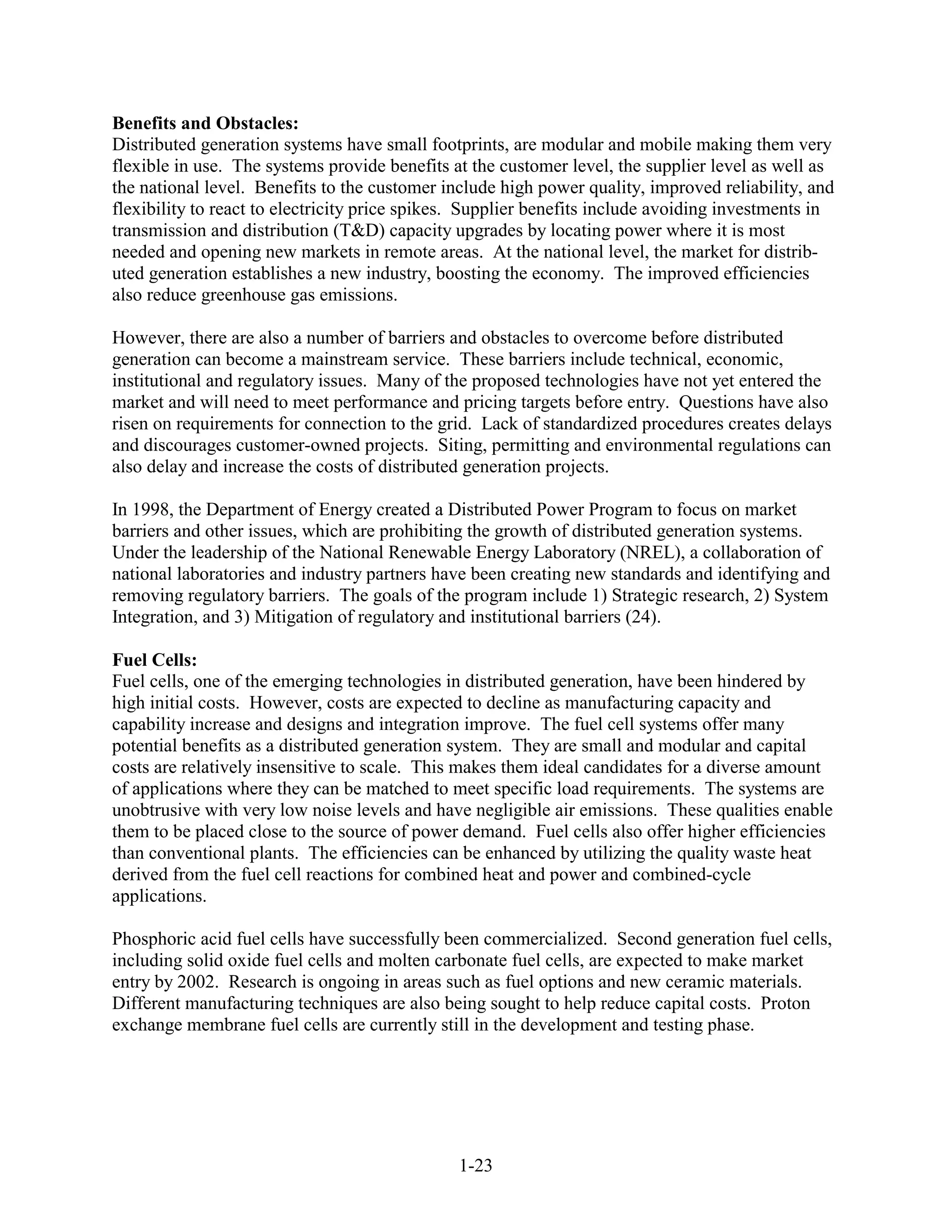 Benefits and Obstacles:
Distributed generation systems have small footprints, are modular and mobile making them very
flexible in use. The systems provide benefits at the customer level, the supplier level as well as
the national level. Benefits to the customer include high power quality, improved reliability, and
flexibility to react to electricity price spikes. Supplier benefits include avoiding investments in
transmission and distribution (T&D) capacity upgrades by locating power where it is most
needed and opening new markets in remote areas. At the national level, the market for distrib-
uted generation establishes a new industry, boosting the economy. The improved efficiencies
also reduce greenhouse gas emissions.

However, there are also a number of barriers and obstacles to overcome before distributed
generation can become a mainstream service. These barriers include technical, economic,
institutional and regulatory issues. Many of the proposed technologies have not yet entered the
market and will need to meet performance and pricing targets before entry. Questions have also
risen on requirements for connection to the grid. Lack of standardized procedures creates delays
and discourages customer-owned projects. Siting, permitting and environmental regulations can
also delay and increase the costs of distributed generation projects.

In 1998, the Department of Energy created a Distributed Power Program to focus on market
barriers and other issues, which are prohibiting the growth of distributed generation systems.
Under the leadership of the National Renewable Energy Laboratory (NREL), a collaboration of
national laboratories and industry partners have been creating new standards and identifying and
removing regulatory barriers. The goals of the program include 1) Strategic research, 2) System
Integration, and 3) Mitigation of regulatory and institutional barriers (24).

Fuel Cells:
Fuel cells, one of the emerging technologies in distributed generation, have been hindered by
high initial costs. However, costs are expected to decline as manufacturing capacity and
capability increase and designs and integration improve. The fuel cell systems offer many
potential benefits as a distributed generation system. They are small and modular and capital
costs are relatively insensitive to scale. This makes them ideal candidates for a diverse amount
of applications where they can be matched to meet specific load requirements. The systems are
unobtrusive with very low noise levels and have negligible air emissions. These qualities enable
them to be placed close to the source of power demand. Fuel cells also offer higher efficiencies
than conventional plants. The efficiencies can be enhanced by utilizing the quality waste heat
derived from the fuel cell reactions for combined heat and power and combined-cycle
applications.

Phosphoric acid fuel cells have successfully been commercialized. Second generation fuel cells,
including solid oxide fuel cells and molten carbonate fuel cells, are expected to make market
entry by 2002. Research is ongoing in areas such as fuel options and new ceramic materials.
Different manufacturing techniques are also being sought to help reduce capital costs. Proton
exchange membrane fuel cells are currently still in the development and testing phase.




                                               1-23
 