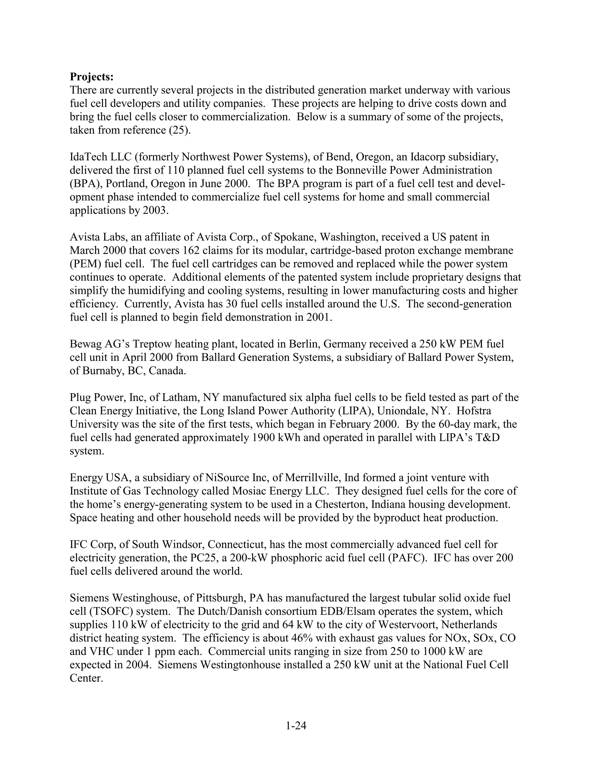 Projects:
There are currently several projects in the distributed generation market underway with various
fuel cell developers and utility companies. These projects are helping to drive costs down and
bring the fuel cells closer to commercialization. Below is a summary of some of the projects,
taken from reference (25).

IdaTech LLC (formerly Northwest Power Systems), of Bend, Oregon, an Idacorp subsidiary,
delivered the first of 110 planned fuel cell systems to the Bonneville Power Administration
(BPA), Portland, Oregon in June 2000. The BPA program is part of a fuel cell test and devel-
opment phase intended to commercialize fuel cell systems for home and small commercial
applications by 2003.

Avista Labs, an affiliate of Avista Corp., of Spokane, Washington, received a US patent in
March 2000 that covers 162 claims for its modular, cartridge-based proton exchange membrane
(PEM) fuel cell. The fuel cell cartridges can be removed and replaced while the power system
continues to operate. Additional elements of the patented system include proprietary designs that
simplify the humidifying and cooling systems, resulting in lower manufacturing costs and higher
efficiency. Currently, Avista has 30 fuel cells installed around the U.S. The second-generation
fuel cell is planned to begin field demonstration in 2001.

Bewag AG’s Treptow heating plant, located in Berlin, Germany received a 250 kW PEM fuel
cell unit in April 2000 from Ballard Generation Systems, a subsidiary of Ballard Power System,
of Burnaby, BC, Canada.

Plug Power, Inc, of Latham, NY manufactured six alpha fuel cells to be field tested as part of the
Clean Energy Initiative, the Long Island Power Authority (LIPA), Uniondale, NY. Hofstra
University was the site of the first tests, which began in February 2000. By the 60-day mark, the
fuel cells had generated approximately 1900 kWh and operated in parallel with LIPA’s T&D
system.

Energy USA, a subsidiary of NiSource Inc, of Merrillville, Ind formed a joint venture with
Institute of Gas Technology called Mosiac Energy LLC. They designed fuel cells for the core of
the home’s energy-generating system to be used in a Chesterton, Indiana housing development.
Space heating and other household needs will be provided by the byproduct heat production.

IFC Corp, of South Windsor, Connecticut, has the most commercially advanced fuel cell for
electricity generation, the PC25, a 200-kW phosphoric acid fuel cell (PAFC). IFC has over 200
fuel cells delivered around the world.

Siemens Westinghouse, of Pittsburgh, PA has manufactured the largest tubular solid oxide fuel
cell (TSOFC) system. The Dutch/Danish consortium EDB/Elsam operates the system, which
supplies 110 kW of electricity to the grid and 64 kW to the city of Westervoort, Netherlands
district heating system. The efficiency is about 46% with exhaust gas values for NOx, SOx, CO
and VHC under 1 ppm each. Commercial units ranging in size from 250 to 1000 kW are
expected in 2004. Siemens Westingtonhouse installed a 250 kW unit at the National Fuel Cell
Center.



                                               1-24
 