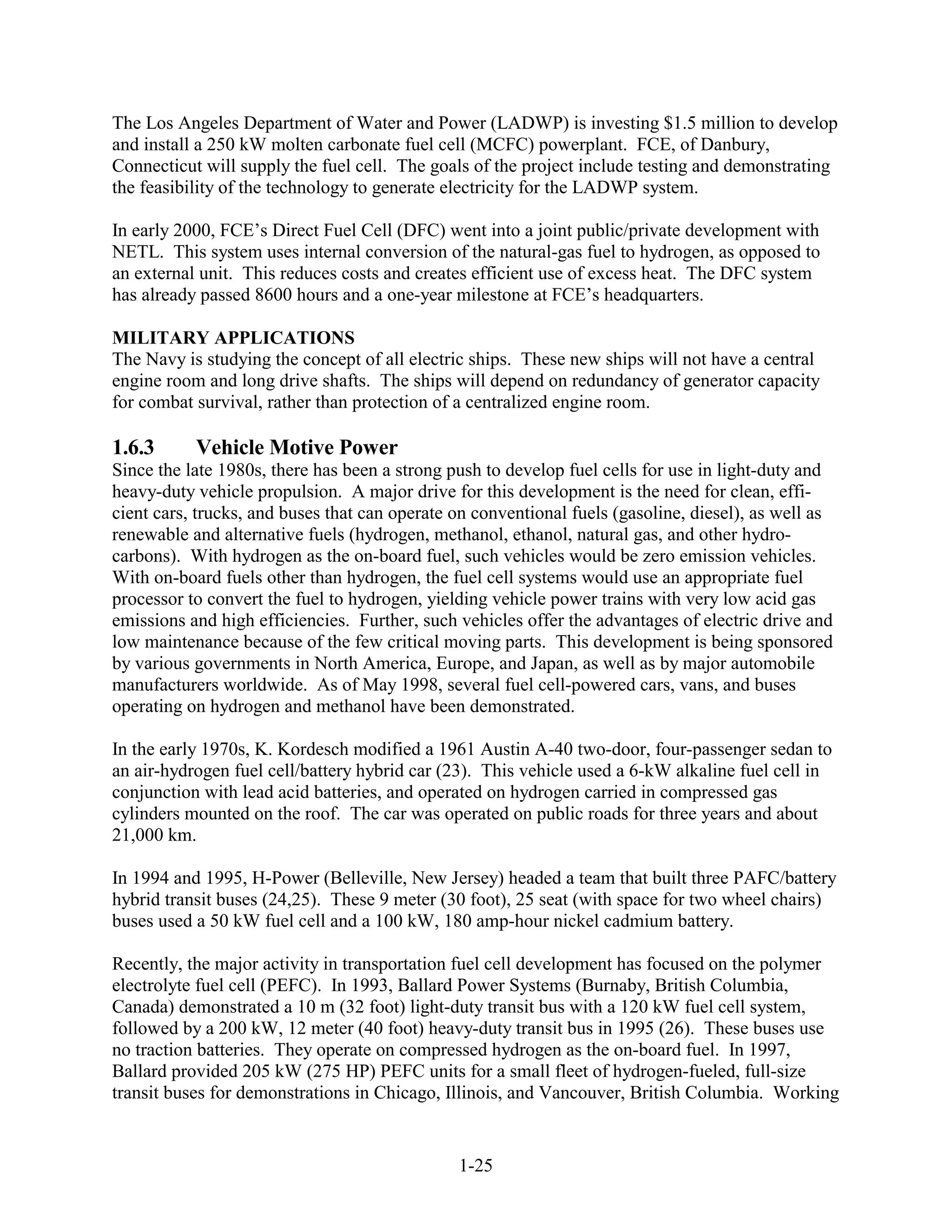 The Los Angeles Department of Water and Power (LADWP) is investing $1.5 million to develop
and install a 250 kW molten carbonate fuel cell (MCFC) powerplant. FCE, of Danbury,
Connecticut will supply the fuel cell. The goals of the project include testing and demonstrating
the feasibility of the technology to generate electricity for the LADWP system.

In early 2000, FCE’s Direct Fuel Cell (DFC) went into a joint public/private development with
NETL. This system uses internal conversion of the natural-gas fuel to hydrogen, as opposed to
an external unit. This reduces costs and creates efficient use of excess heat. The DFC system
has already passed 8600 hours and a one-year milestone at FCE’s headquarters.

MILITARY APPLICATIONS
The Navy is studying the concept of all electric ships. These new ships will not have a central
engine room and long drive shafts. The ships will depend on redundancy of generator capacity
for combat survival, rather than protection of a centralized engine room.

1.6.3      Vehicle Motive Power
Since the late 1980s, there has been a strong push to develop fuel cells for use in light-duty and
heavy-duty vehicle propulsion. A major drive for this development is the need for clean, effi-
cient cars, trucks, and buses that can operate on conventional fuels (gasoline, diesel), as well as
renewable and alternative fuels (hydrogen, methanol, ethanol, natural gas, and other hydro-
carbons). With hydrogen as the on-board fuel, such vehicles would be zero emission vehicles.
With on-board fuels other than hydrogen, the fuel cell systems would use an appropriate fuel
processor to convert the fuel to hydrogen, yielding vehicle power trains with very low acid gas
emissions and high efficiencies. Further, such vehicles offer the advantages of electric drive and
low maintenance because of the few critical moving parts. This development is being sponsored
by various governments in North America, Europe, and Japan, as well as by major automobile
manufacturers worldwide. As of May 1998, several fuel cell-powered cars, vans, and buses
operating on hydrogen and methanol have been demonstrated.

In the early 1970s, K. Kordesch modified a 1961 Austin A-40 two-door, four-passenger sedan to
an air-hydrogen fuel cell/battery hybrid car (23). This vehicle used a 6-kW alkaline fuel cell in
conjunction with lead acid batteries, and operated on hydrogen carried in compressed gas
cylinders mounted on the roof. The car was operated on public roads for three years and about
21,000 km.

In 1994 and 1995, H-Power (Belleville, New Jersey) headed a team that built three PAFC/battery
hybrid transit buses (24,25). These 9 meter (30 foot), 25 seat (with space for two wheel chairs)
buses used a 50 kW fuel cell and a 100 kW, 180 amp-hour nickel cadmium battery.

Recently, the major activity in transportation fuel cell development has focused on the polymer
electrolyte fuel cell (PEFC). In 1993, Ballard Power Systems (Burnaby, British Columbia,
Canada) demonstrated a 10 m (32 foot) light-duty transit bus with a 120 kW fuel cell system,
followed by a 200 kW, 12 meter (40 foot) heavy-duty transit bus in 1995 (26). These buses use
no traction batteries. They operate on compressed hydrogen as the on-board fuel. In 1997,
Ballard provided 205 kW (275 HP) PEFC units for a small fleet of hydrogen-fueled, full-size
transit buses for demonstrations in Chicago, Illinois, and Vancouver, British Columbia. Working


                                               1-25
 