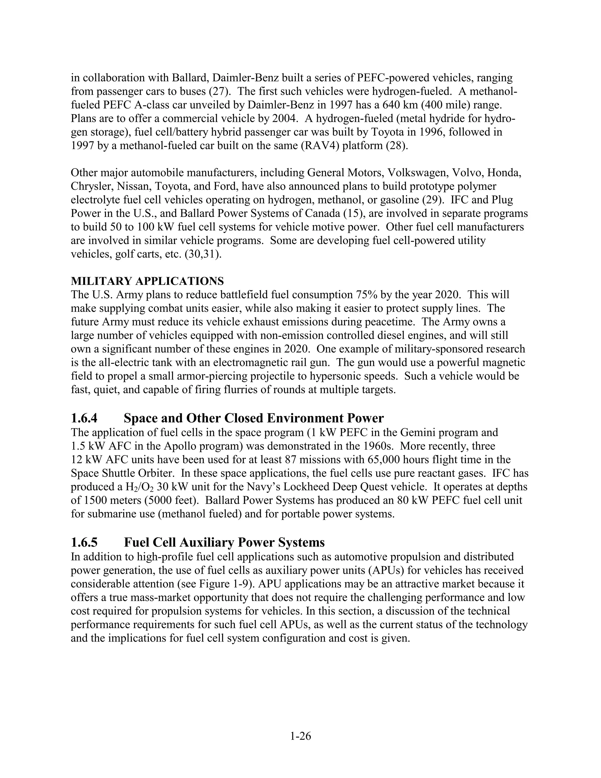 in collaboration with Ballard, Daimler-Benz built a series of PEFC-powered vehicles, ranging
from passenger cars to buses (27). The first such vehicles were hydrogen-fueled. A methanol-
fueled PEFC A-class car unveiled by Daimler-Benz in 1997 has a 640 km (400 mile) range.
Plans are to offer a commercial vehicle by 2004. A hydrogen-fueled (metal hydride for hydro-
gen storage), fuel cell/battery hybrid passenger car was built by Toyota in 1996, followed in
1997 by a methanol-fueled car built on the same (RAV4) platform (28).

Other major automobile manufacturers, including General Motors, Volkswagen, Volvo, Honda,
Chrysler, Nissan, Toyota, and Ford, have also announced plans to build prototype polymer
electrolyte fuel cell vehicles operating on hydrogen, methanol, or gasoline (29). IFC and Plug
Power in the U.S., and Ballard Power Systems of Canada (15), are involved in separate programs
to build 50 to 100 kW fuel cell systems for vehicle motive power. Other fuel cell manufacturers
are involved in similar vehicle programs. Some are developing fuel cell-powered utility
vehicles, golf carts, etc. (30,31).

MILITARY APPLICATIONS
The U.S. Army plans to reduce battlefield fuel consumption 75% by the year 2020. This will
make supplying combat units easier, while also making it easier to protect supply lines. The
future Army must reduce its vehicle exhaust emissions during peacetime. The Army owns a
large number of vehicles equipped with non-emission controlled diesel engines, and will still
own a significant number of these engines in 2020. One example of military-sponsored research
is the all-electric tank with an electromagnetic rail gun. The gun would use a powerful magnetic
field to propel a small armor-piercing projectile to hypersonic speeds. Such a vehicle would be
fast, quiet, and capable of firing flurries of rounds at multiple targets.

1.6.4      Space and Other Closed Environment Power
The application of fuel cells in the space program (1 kW PEFC in the Gemini program and
1.5 kW AFC in the Apollo program) was demonstrated in the 1960s. More recently, three
12 kW AFC units have been used for at least 87 missions with 65,000 hours flight time in the
Space Shuttle Orbiter. In these space applications, the fuel cells use pure reactant gases. IFC has
produced a H2/O2 30 kW unit for the Navy’s Lockheed Deep Quest vehicle. It operates at depths
of 1500 meters (5000 feet). Ballard Power Systems has produced an 80 kW PEFC fuel cell unit
for submarine use (methanol fueled) and for portable power systems.

1.6.5      Fuel Cell Auxiliary Power Systems
In addition to high-profile fuel cell applications such as automotive propulsion and distributed
power generation, the use of fuel cells as auxiliary power units (APUs) for vehicles has received
considerable attention (see Figure 1-9). APU applications may be an attractive market because it
offers a true mass-market opportunity that does not require the challenging performance and low
cost required for propulsion systems for vehicles. In this section, a discussion of the technical
performance requirements for such fuel cell APUs, as well as the current status of the technology
and the implications for fuel cell system configuration and cost is given.




                                               1-26
 