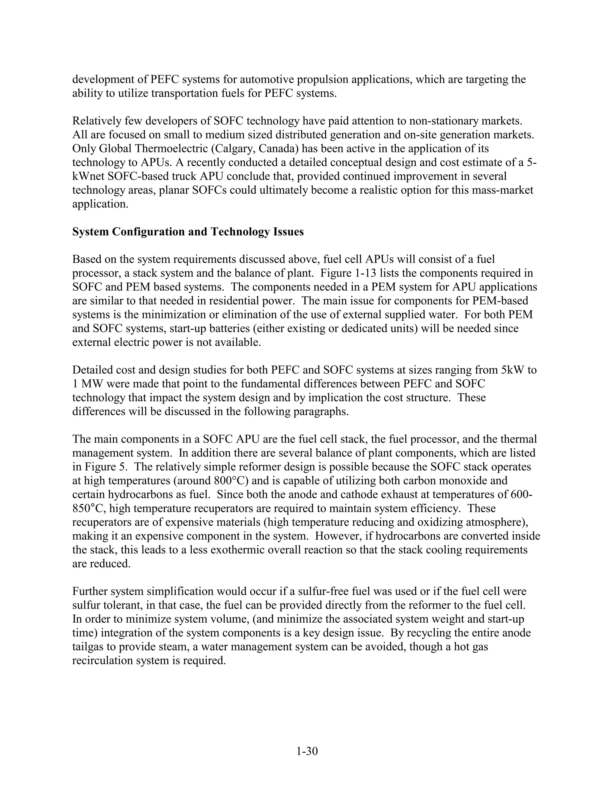 development of PEFC systems for automotive propulsion applications, which are targeting the
ability to utilize transportation fuels for PEFC systems.

Relatively few developers of SOFC technology have paid attention to non-stationary markets.
All are focused on small to medium sized distributed generation and on-site generation markets.
Only Global Thermoelectric (Calgary, Canada) has been active in the application of its
technology to APUs. A recently conducted a detailed conceptual design and cost estimate of a 5-
kWnet SOFC-based truck APU conclude that, provided continued improvement in several
technology areas, planar SOFCs could ultimately become a realistic option for this mass-market
application.

System Configuration and Technology Issues

Based on the system requirements discussed above, fuel cell APUs will consist of a fuel
processor, a stack system and the balance of plant. Figure 1-13 lists the components required in
SOFC and PEM based systems. The components needed in a PEM system for APU applications
are similar to that needed in residential power. The main issue for components for PEM-based
systems is the minimization or elimination of the use of external supplied water. For both PEM
and SOFC systems, start-up batteries (either existing or dedicated units) will be needed since
external electric power is not available.

Detailed cost and design studies for both PEFC and SOFC systems at sizes ranging from 5kW to
1 MW were made that point to the fundamental differences between PEFC and SOFC
technology that impact the system design and by implication the cost structure. These
differences will be discussed in the following paragraphs.

The main components in a SOFC APU are the fuel cell stack, the fuel processor, and the thermal
management system. In addition there are several balance of plant components, which are listed
in Figure 5. The relatively simple reformer design is possible because the SOFC stack operates
at high temperatures (around 800°C) and is capable of utilizing both carbon monoxide and
certain hydrocarbons as fuel. Since both the anode and cathode exhaust at temperatures of 600-
850°C, high temperature recuperators are required to maintain system efficiency. These
recuperators are of expensive materials (high temperature reducing and oxidizing atmosphere),
making it an expensive component in the system. However, if hydrocarbons are converted inside
the stack, this leads to a less exothermic overall reaction so that the stack cooling requirements
are reduced.

Further system simplification would occur if a sulfur-free fuel was used or if the fuel cell were
sulfur tolerant, in that case, the fuel can be provided directly from the reformer to the fuel cell.
In order to minimize system volume, (and minimize the associated system weight and start-up
time) integration of the system components is a key design issue. By recycling the entire anode
tailgas to provide steam, a water management system can be avoided, though a hot gas
recirculation system is required.




                                                1-30
 