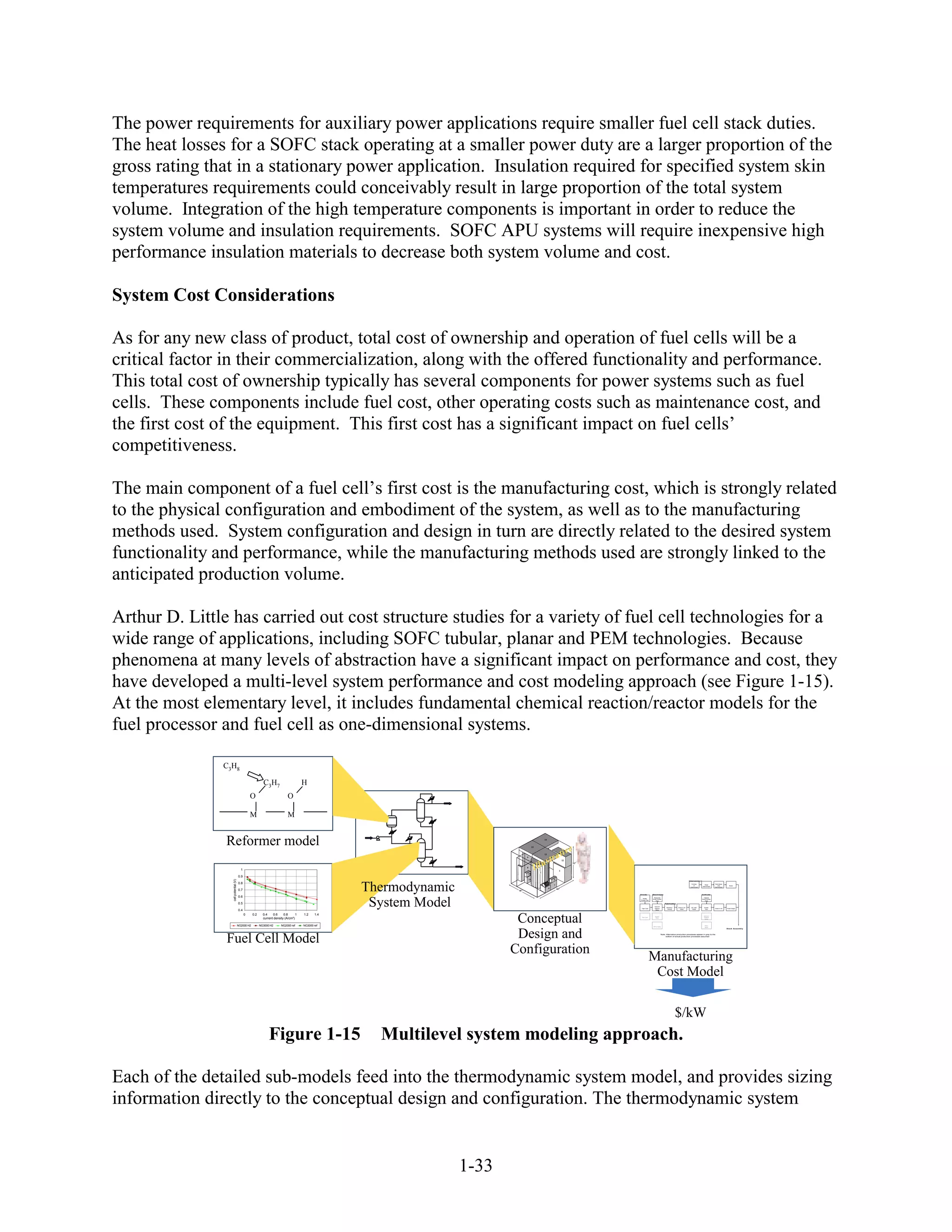 The power requirements for auxiliary power applications require smaller fuel cell stack duties.
The heat losses for a SOFC stack operating at a smaller power duty are a larger proportion of the
gross rating that in a stationary power application. Insulation required for specified system skin
temperatures requirements could conceivably result in large proportion of the total system
volume. Integration of the high temperature components is important in order to reduce the
system volume and insulation requirements. SOFC APU systems will require inexpensive high
performance insulation materials to decrease both system volume and cost.

System Cost Considerations

As for any new class of product, total cost of ownership and operation of fuel cells will be a
critical factor in their commercialization, along with the offered functionality and performance.
This total cost of ownership typically has several components for power systems such as fuel
cells. These components include fuel cost, other operating costs such as maintenance cost, and
the first cost of the equipment. This first cost has a significant impact on fuel cells’
competitiveness.

The main component of a fuel cell’s first cost is the manufacturing cost, which is strongly related
to the physical configuration and embodiment of the system, as well as to the manufacturing
methods used. System configuration and design in turn are directly related to the desired system
functionality and performance, while the manufacturing methods used are strongly linked to the
anticipated production volume.

Arthur D. Little has carried out cost structure studies for a variety of fuel cell technologies for a
wide range of applications, including SOFC tubular, planar and PEM technologies. Because
phenomena at many levels of abstraction have a significant impact on performance and cost, they
have developed a multi-level system performance and cost modeling approach (see Figure 1-15).
At the most elementary level, it includes fundamental chemical reaction/reactor models for the
fuel processor and fuel cell as one-dimensional systems.

               C3H8

                                                          C3H7                        H
                                                O                           O

                                                M                           M


               Reformer model                                                                                                                        14




                                                                                                                                                                             ve
                                                                                                                                          15


                                                                                                                                                     13
                                                                                                                                                                  a ti
                                                                                                                                                          s tr
                                                                                                                                 9
                                                                                                                                                                        12



                                                                                                                                               I llu
                                                                                                                                                                              53"

                                                                                                                                 8
                                        1                                                                                                                           1
                                                                                                                                                 2
                                                                                                                                  10
                                      0.9
                                                                                                                                     11                       5
                 cell potential (V)




                                                                                                                                                                                                                                                Interconnect




                                                                                                   Thermodynamic
                                      0.8                                                                                                            6                                                                                             Forming                      Paint Braze
                                                                                                                                                              7                                                                                       of
                                                                                                                                                                                                                                                                    Shear
                                                                                                                                                                                                                                                                Interconnect
                                                                                                                                                                                                                                                                                   onto           Braze
                                                                                                                                                                                                                                                 Interconnect                  Interconnect
                                                                                                                                                          4       60"
                                      0.7                                                                                  46"
                                                                                                                                                                                    Anode         Electrolyte                                                   Cathode
                                      0.6

                                                                                                    System Model
                                                                                                                                                                                                   Electrolyte                                                    Cathode
                                                                                                                                                                                      Anode
                                                                                                                                                                                                  Small Powder                                                  Small Powder
                                                                                                                                                                                    Powder Prep
                                                                                                                                                                                                      Prep                                                         Prep

                                      0.5                                                                                                                                                                        Fabrication
                                                                                                                                                                                                    Vacuum
                                                                                                                                                                                                                   Blanking /   Sinter in Air     QC Leak         Screen
                                                                                                                                                                                     Tape Cast      Plasma                                                                     Sinter in Air   Finish Edges
                                                                                                                                                                                                                    Slicing       1400C            Check           Print
                                      0.4                                                                                                                                                            Spray




                                                                                                                           Conceptual
                                            0     0.2     0.4    0.6     0.8      1   1.2    1.4                                                                                                                                                                  Vacuum
                                                                                                                                                                                                    Screen
                                                          current density (A/cm²)                                                                                                    Slip Cast
                                                                                                                                                                                                     Print
                                                                                                                                                                                                                                                                  Plasma
                                                                                                                                                                                                                                                                   Spray




                                      NG2000 H2         NG3000 H2      NG2000 ref     NG3000 ref                                                                                                  Slurry Spray
                                                                                                                                                                                                                                                                   Slurry
                                                                                                                                                                                                                                                                   Spray
                                                                                                                                                                                                                                                                                               Stack Assembly




               Fuel Cell Model                                                                                             Design and                                                                        Note: Alternative production processes appear in gray to the
                                                                                                                                                                                                                  bottom of actual production processes assumed




                                                                                                                          Configuration
                                                                                                                                                                                                 Manufacturing
                                                                                                                                                                                                  Cost Model

                                                                                                                                                                                                                                $/kW
                                                              Figure 1-15                            Multilevel system modeling approach.

Each of the detailed sub-models feed into the thermodynamic system model, and provides sizing
information directly to the conceptual design and configuration. The thermodynamic system


                                                                                                                   1-33
 