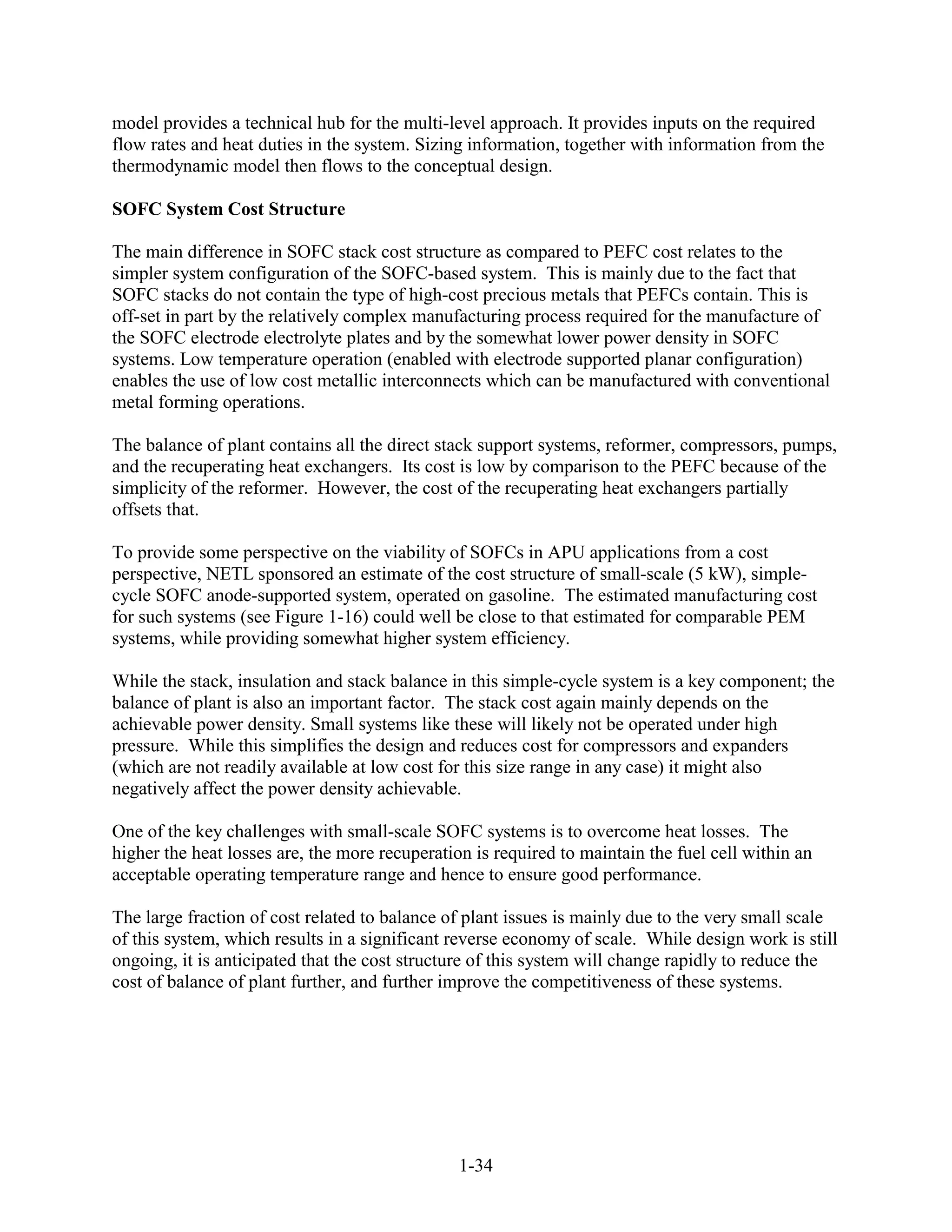 model provides a technical hub for the multi-level approach. It provides inputs on the required
flow rates and heat duties in the system. Sizing information, together with information from the
thermodynamic model then flows to the conceptual design.

SOFC System Cost Structure

The main difference in SOFC stack cost structure as compared to PEFC cost relates to the
simpler system configuration of the SOFC-based system. This is mainly due to the fact that
SOFC stacks do not contain the type of high-cost precious metals that PEFCs contain. This is
off-set in part by the relatively complex manufacturing process required for the manufacture of
the SOFC electrode electrolyte plates and by the somewhat lower power density in SOFC
systems. Low temperature operation (enabled with electrode supported planar configuration)
enables the use of low cost metallic interconnects which can be manufactured with conventional
metal forming operations.

The balance of plant contains all the direct stack support systems, reformer, compressors, pumps,
and the recuperating heat exchangers. Its cost is low by comparison to the PEFC because of the
simplicity of the reformer. However, the cost of the recuperating heat exchangers partially
offsets that.

To provide some perspective on the viability of SOFCs in APU applications from a cost
perspective, NETL sponsored an estimate of the cost structure of small-scale (5 kW), simple-
cycle SOFC anode-supported system, operated on gasoline. The estimated manufacturing cost
for such systems (see Figure 1-16) could well be close to that estimated for comparable PEM
systems, while providing somewhat higher system efficiency.

While the stack, insulation and stack balance in this simple-cycle system is a key component; the
balance of plant is also an important factor. The stack cost again mainly depends on the
achievable power density. Small systems like these will likely not be operated under high
pressure. While this simplifies the design and reduces cost for compressors and expanders
(which are not readily available at low cost for this size range in any case) it might also
negatively affect the power density achievable.

One of the key challenges with small-scale SOFC systems is to overcome heat losses. The
higher the heat losses are, the more recuperation is required to maintain the fuel cell within an
acceptable operating temperature range and hence to ensure good performance.

The large fraction of cost related to balance of plant issues is mainly due to the very small scale
of this system, which results in a significant reverse economy of scale. While design work is still
ongoing, it is anticipated that the cost structure of this system will change rapidly to reduce the
cost of balance of plant further, and further improve the competitiveness of these systems.




                                                1-34
 