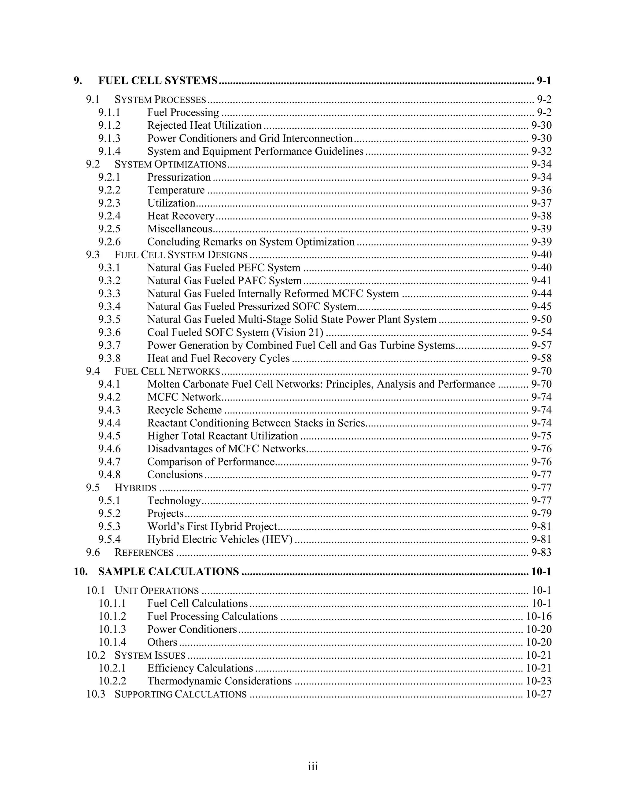 9.      FUEL CELL SYSTEMS ................................................................................................................ 9-1
     9.1 SYSTEM PROCESSES .................................................................................................................... 9-2
        9.1.1  Fuel Processing ............................................................................................................... 9-2
        9.1.2  Rejected Heat Utilization .............................................................................................. 9-30
        9.1.3  Power Conditioners and Grid Interconnection.............................................................. 9-30
        9.1.4  System and Equipment Performance Guidelines .......................................................... 9-32
     9.2 SYSTEM OPTIMIZATIONS........................................................................................................... 9-34
        9.2.1  Pressurization ................................................................................................................ 9-34
        9.2.2  Temperature .................................................................................................................. 9-36
        9.2.3  Utilization...................................................................................................................... 9-37
        9.2.4  Heat Recovery............................................................................................................... 9-38
        9.2.5  Miscellaneous................................................................................................................ 9-39
        9.2.6  Concluding Remarks on System Optimization ............................................................. 9-39
     9.3 FUEL CELL SYSTEM DESIGNS ................................................................................................... 9-40
        9.3.1  Natural Gas Fueled PEFC System ................................................................................ 9-40
        9.3.2  Natural Gas Fueled PAFC System ................................................................................ 9-41
        9.3.3  Natural Gas Fueled Internally Reformed MCFC System ............................................. 9-44
        9.3.4  Natural Gas Fueled Pressurized SOFC System............................................................. 9-45
        9.3.5  Natural Gas Fueled Multi-Stage Solid State Power Plant System ................................ 9-50
        9.3.6  Coal Fueled SOFC System (Vision 21) ........................................................................ 9-54
        9.3.7  Power Generation by Combined Fuel Cell and Gas Turbine Systems.......................... 9-57
        9.3.8  Heat and Fuel Recovery Cycles .................................................................................... 9-58
     9.4 FUEL CELL NETWORKS ............................................................................................................. 9-70
        9.4.1  Molten Carbonate Fuel Cell Networks: Principles, Analysis and Performance ........... 9-70
        9.4.2  MCFC Network............................................................................................................. 9-74
        9.4.3  Recycle Scheme ............................................................................................................ 9-74
        9.4.4  Reactant Conditioning Between Stacks in Series.......................................................... 9-74
        9.4.5  Higher Total Reactant Utilization ................................................................................. 9-75
        9.4.6  Disadvantages of MCFC Networks............................................................................... 9-76
        9.4.7  Comparison of Performance.......................................................................................... 9-76
        9.4.8  Conclusions ................................................................................................................... 9-77
     9.5 HYBRIDS ................................................................................................................................... 9-77
        9.5.1  Technology.................................................................................................................... 9-77
        9.5.2  Projects.......................................................................................................................... 9-79
        9.5.3  World’s First Hybrid Project......................................................................................... 9-81
        9.5.4  Hybrid Electric Vehicles (HEV) ................................................................................... 9-81
     9.6 REFERENCES ............................................................................................................................. 9-83
10. SAMPLE CALCULATIONS ...................................................................................................... 10-1
     10.1 UNIT OPERATIONS .................................................................................................................... 10-1
       10.1.1   Fuel Cell Calculations ................................................................................................... 10-1
       10.1.2   Fuel Processing Calculations ...................................................................................... 10-16
       10.1.3   Power Conditioners..................................................................................................... 10-20
       10.1.4   Others .......................................................................................................................... 10-20
     10.2 SYSTEM ISSUES ....................................................................................................................... 10-21
       10.2.1   Efficiency Calculations ............................................................................................... 10-21
       10.2.2   Thermodynamic Considerations ................................................................................. 10-23
     10.3 SUPPORTING CALCULATIONS ................................................................................................. 10-27




                                                                           iii
 
