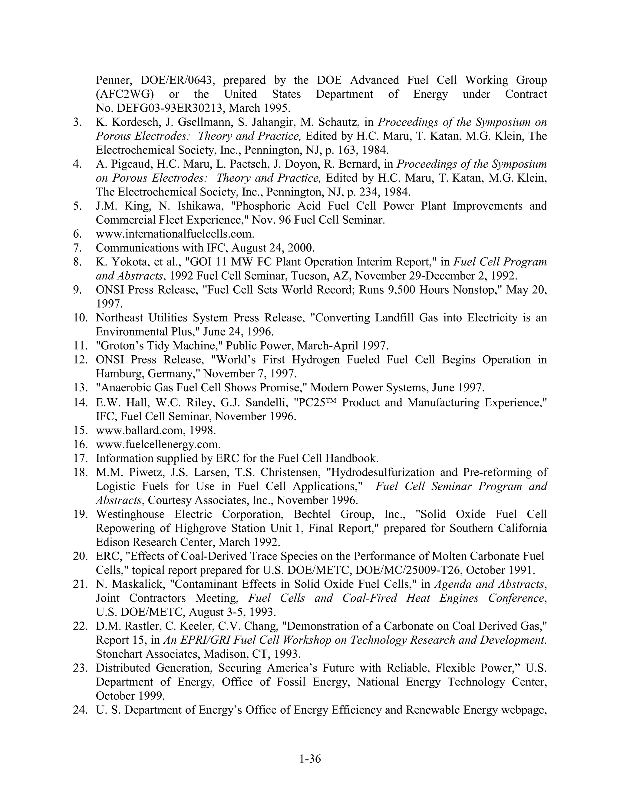 Penner, DOE/ER/0643, prepared by the DOE Advanced Fuel Cell Working Group
      (AFC2WG) or the United States Department of Energy under Contract
      No. DEFG03-93ER30213, March 1995.
3.    K. Kordesch, J. Gsellmann, S. Jahangir, M. Schautz, in Proceedings of the Symposium on
      Porous Electrodes: Theory and Practice, Edited by H.C. Maru, T. Katan, M.G. Klein, The
      Electrochemical Society, Inc., Pennington, NJ, p. 163, 1984.
4.    A. Pigeaud, H.C. Maru, L. Paetsch, J. Doyon, R. Bernard, in Proceedings of the Symposium
      on Porous Electrodes: Theory and Practice, Edited by H.C. Maru, T. Katan, M.G. Klein,
      The Electrochemical Society, Inc., Pennington, NJ, p. 234, 1984.
5.    J.M. King, N. Ishikawa, "Phosphoric Acid Fuel Cell Power Plant Improvements and
      Commercial Fleet Experience," Nov. 96 Fuel Cell Seminar.
6.    www.internationalfuelcells.com.
7.    Communications with IFC, August 24, 2000.
8.    K. Yokota, et al., "GOI 11 MW FC Plant Operation Interim Report," in Fuel Cell Program
      and Abstracts, 1992 Fuel Cell Seminar, Tucson, AZ, November 29-December 2, 1992.
9.    ONSI Press Release, "Fuel Cell Sets World Record; Runs 9,500 Hours Nonstop," May 20,
      1997.
10.   Northeast Utilities System Press Release, "Converting Landfill Gas into Electricity is an
      Environmental Plus," June 24, 1996.
11.   "Groton’s Tidy Machine," Public Power, March-April 1997.
12.   ONSI Press Release, "World’s First Hydrogen Fueled Fuel Cell Begins Operation in
      Hamburg, Germany," November 7, 1997.
13.   "Anaerobic Gas Fuel Cell Shows Promise," Modern Power Systems, June 1997.
14.   E.W. Hall, W.C. Riley, G.J. Sandelli, "PC25 Product and Manufacturing Experience,"
      IFC, Fuel Cell Seminar, November 1996.
15.   www.ballard.com, 1998.
16.   www.fuelcellenergy.com.
17.   Information supplied by ERC for the Fuel Cell Handbook.
18.   M.M. Piwetz, J.S. Larsen, T.S. Christensen, "Hydrodesulfurization and Pre-reforming of
      Logistic Fuels for Use in Fuel Cell Applications," Fuel Cell Seminar Program and
      Abstracts, Courtesy Associates, Inc., November 1996.
19.   Westinghouse Electric Corporation, Bechtel Group, Inc., "Solid Oxide Fuel Cell
      Repowering of Highgrove Station Unit 1, Final Report," prepared for Southern California
      Edison Research Center, March 1992.
20.   ERC, "Effects of Coal-Derived Trace Species on the Performance of Molten Carbonate Fuel
      Cells," topical report prepared for U.S. DOE/METC, DOE/MC/25009-T26, October 1991.
21.   N. Maskalick, "Contaminant Effects in Solid Oxide Fuel Cells," in Agenda and Abstracts,
      Joint Contractors Meeting, Fuel Cells and Coal-Fired Heat Engines Conference,
      U.S. DOE/METC, August 3-5, 1993.
22.   D.M. Rastler, C. Keeler, C.V. Chang, "Demonstration of a Carbonate on Coal Derived Gas,"
      Report 15, in An EPRI/GRI Fuel Cell Workshop on Technology Research and Development.
      Stonehart Associates, Madison, CT, 1993.
23.   Distributed Generation, Securing America’s Future with Reliable, Flexible Power,” U.S.
      Department of Energy, Office of Fossil Energy, National Energy Technology Center,
      October 1999.
24.   U. S. Department of Energy’s Office of Energy Efficiency and Renewable Energy webpage,



                                              1-36
 