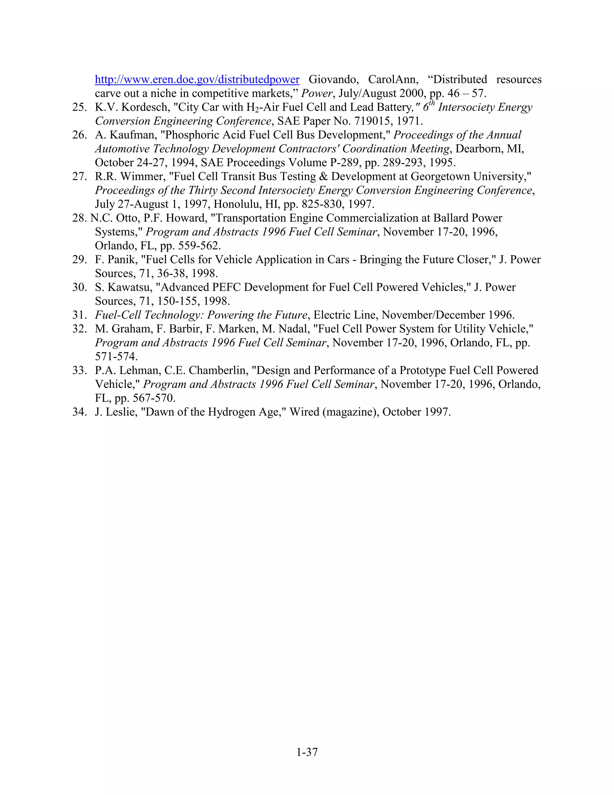 http://www.eren.doe.gov/distributedpower Giovando, CarolAnn, “Distributed resources
     carve out a niche in competitive markets,” Power, July/August 2000, pp. 46 – 57.
25. K.V. Kordesch, "City Car with H2-Air Fuel Cell and Lead Battery," 6th Intersociety Energy
     Conversion Engineering Conference, SAE Paper No. 719015, 1971.
26. A. Kaufman, "Phosphoric Acid Fuel Cell Bus Development," Proceedings of the Annual
     Automotive Technology Development Contractors' Coordination Meeting, Dearborn, MI,
     October 24-27, 1994, SAE Proceedings Volume P-289, pp. 289-293, 1995.
27. R.R. Wimmer, "Fuel Cell Transit Bus Testing & Development at Georgetown University,"
     Proceedings of the Thirty Second Intersociety Energy Conversion Engineering Conference,
     July 27-August 1, 1997, Honolulu, HI, pp. 825-830, 1997.
28. N.C. Otto, P.F. Howard, "Transportation Engine Commercialization at Ballard Power
     Systems," Program and Abstracts 1996 Fuel Cell Seminar, November 17-20, 1996,
     Orlando, FL, pp. 559-562.
29. F. Panik, "Fuel Cells for Vehicle Application in Cars - Bringing the Future Closer," J. Power
     Sources, 71, 36-38, 1998.
30. S. Kawatsu, "Advanced PEFC Development for Fuel Cell Powered Vehicles," J. Power
     Sources, 71, 150-155, 1998.
31. Fuel-Cell Technology: Powering the Future, Electric Line, November/December 1996.
32. M. Graham, F. Barbir, F. Marken, M. Nadal, "Fuel Cell Power System for Utility Vehicle,"
     Program and Abstracts 1996 Fuel Cell Seminar, November 17-20, 1996, Orlando, FL, pp.
     571-574.
33. P.A. Lehman, C.E. Chamberlin, "Design and Performance of a Prototype Fuel Cell Powered
     Vehicle," Program and Abstracts 1996 Fuel Cell Seminar, November 17-20, 1996, Orlando,
     FL, pp. 567-570.
34. J. Leslie, "Dawn of the Hydrogen Age," Wired (magazine), October 1997.




                                              1-37
 