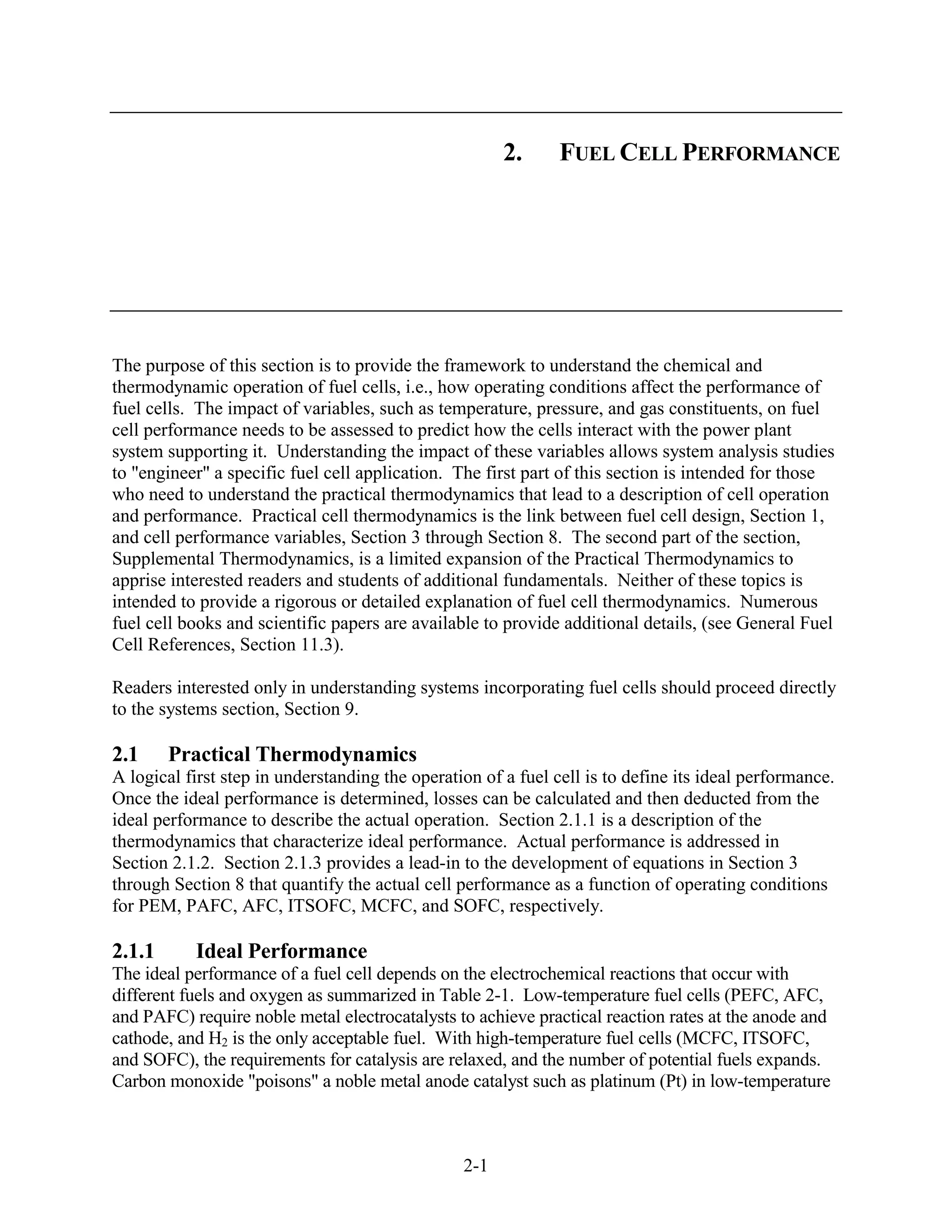 2.      FUEL CELL PERFORMANCE




The purpose of this section is to provide the framework to understand the chemical and
thermodynamic operation of fuel cells, i.e., how operating conditions affect the performance of
fuel cells. The impact of variables, such as temperature, pressure, and gas constituents, on fuel
cell performance needs to be assessed to predict how the cells interact with the power plant
system supporting it. Understanding the impact of these variables allows system analysis studies
to "engineer" a specific fuel cell application. The first part of this section is intended for those
who need to understand the practical thermodynamics that lead to a description of cell operation
and performance. Practical cell thermodynamics is the link between fuel cell design, Section 1,
and cell performance variables, Section 3 through Section 8. The second part of the section,
Supplemental Thermodynamics, is a limited expansion of the Practical Thermodynamics to
apprise interested readers and students of additional fundamentals. Neither of these topics is
intended to provide a rigorous or detailed explanation of fuel cell thermodynamics. Numerous
fuel cell books and scientific papers are available to provide additional details, (see General Fuel
Cell References, Section 11.3).

Readers interested only in understanding systems incorporating fuel cells should proceed directly
to the systems section, Section 9.

2.1     Practical Thermodynamics
A logical first step in understanding the operation of a fuel cell is to define its ideal performance.
Once the ideal performance is determined, losses can be calculated and then deducted from the
ideal performance to describe the actual operation. Section 2.1.1 is a description of the
thermodynamics that characterize ideal performance. Actual performance is addressed in
Section 2.1.2. Section 2.1.3 provides a lead-in to the development of equations in Section 3
through Section 8 that quantify the actual cell performance as a function of operating conditions
for PEM, PAFC, AFC, ITSOFC, MCFC, and SOFC, respectively.

2.1.1      Ideal Performance
The ideal performance of a fuel cell depends on the electrochemical reactions that occur with
different fuels and oxygen as summarized in Table 2-1. Low-temperature fuel cells (PEFC, AFC,
and PAFC) require noble metal electrocatalysts to achieve practical reaction rates at the anode and
cathode, and H2 is the only acceptable fuel. With high-temperature fuel cells (MCFC, ITSOFC,
and SOFC), the requirements for catalysis are relaxed, and the number of potential fuels expands.
Carbon monoxide "poisons" a noble metal anode catalyst such as platinum (Pt) in low-temperature



                                                 2-1
 