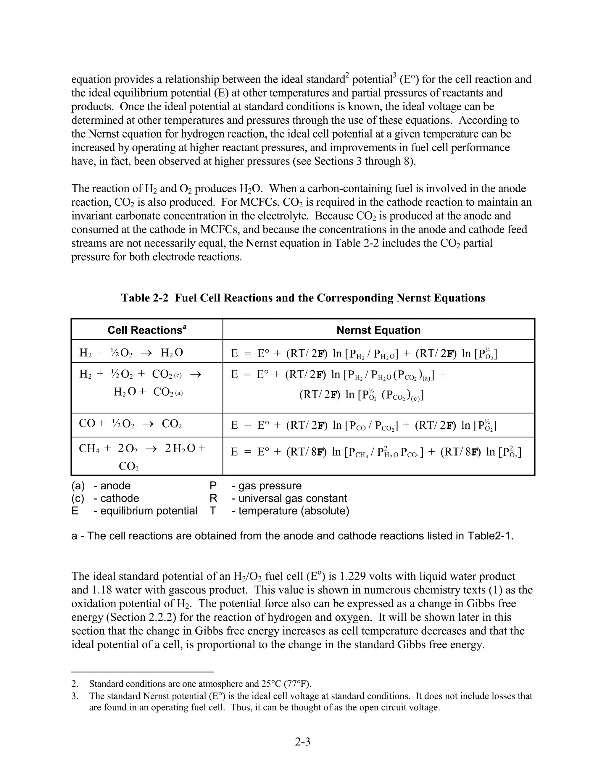 equation provides a relationship between the ideal standard2 potential3 (E ) for the cell reaction and
the ideal equilibrium potential (E) at other temperatures and partial pressures of reactants and
products. Once the ideal potential at standard conditions is known, the ideal voltage can be
determined at other temperatures and pressures through the use of these equations. According to
the Nernst equation for hydrogen reaction, the ideal cell potential at a given temperature can be
increased by operating at higher reactant pressures, and improvements in fuel cell performance
have, in fact, been observed at higher pressures (see Sections 3 through 8).

The reaction of H2 and O2 produces H2O. When a carbon-containing fuel is involved in the anode
reaction, CO2 is also produced. For MCFCs, CO2 is required in the cathode reaction to maintain an
invariant carbonate concentration in the electrolyte. Because CO2 is produced at the anode and
consumed at the cathode in MCFCs, and because the concentrations in the anode and cathode feed
streams are not necessarily equal, the Nernst equation in Table 2-2 includes the CO2 partial
pressure for both electrode reactions.


              Table 2-2 Fuel Cell Reactions and the Corresponding Nernst Equations

          Cell Reactionsa                                             Nernst Equation

     H 2 + ½ O2         H2 O               E = E + (RT/ 2F) ln [P H 2 / P H 2 O ] + (RT/ 2F) ln [P½ 2 ]
                                                                                                  O

     H 2 + ½ O2 + CO2 (c)                  E = E + (RT/ 2F) ln [P H2 / P H2 O (PCO2 )(a) ] +
           H 2 O + CO2 (a)                                   (RT/ 2F) ln [P½2 (PCO2 )( c ) ]
                                                                           O


     CO + ½ O2           CO2               E = E + (RT/ 2F) ln [PCO / PCO 2 ] + (RT/ 2F) ln [P½ 2 ]
                                                                                              O


     CH 4 + 2 O2         2 H2 O +          E = E + (RT/ 8F) ln [PCH 4 / P2 2 O PCO 2 ] + (RT/ 8F) ln [PO 2 ]
                                                                         H
                                                                                                       2

            CO2
(a) - anode                          P     - gas pressure
(c) - cathode                        R     - universal gas constant
E - equilibrium potential            T     - temperature (absolute)

a - The cell reactions are obtained from the anode and cathode reactions listed in Table2-1.


The ideal standard potential of an H2/O2 fuel cell (Eo) is 1.229 volts with liquid water product
and 1.18 water with gaseous product. This value is shown in numerous chemistry texts (1) as the
oxidation potential of H2. The potential force also can be expressed as a change in Gibbs free
energy (Section 2.2.2) for the reaction of hydrogen and oxygen. It will be shown later in this
section that the change in Gibbs free energy increases as cell temperature decreases and that the
ideal potential of a cell, is proportional to the change in the standard Gibbs free energy.


2.    Standard conditions are one atmosphere and 25°C (77°F).
3.    The standard Nernst potential (E ) is the ideal cell voltage at standard conditions. It does not include losses that
      are found in an operating fuel cell. Thus, it can be thought of as the open circuit voltage.


                                                           2-3
 