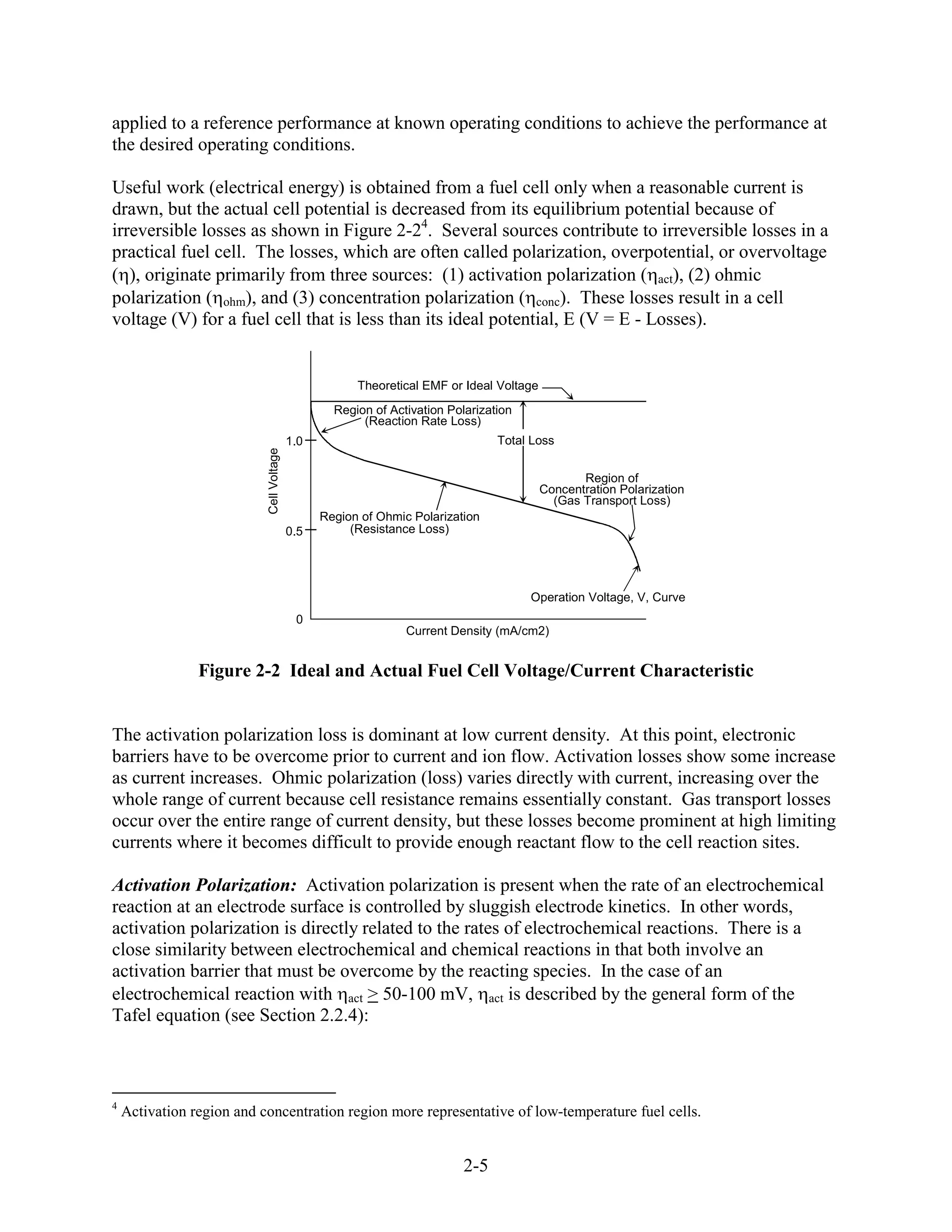 applied to a reference performance at known operating conditions to achieve the performance at
the desired operating conditions.

Useful work (electrical energy) is obtained from a fuel cell only when a reasonable current is
drawn, but the actual cell potential is decreased from its equilibrium potential because of
irreversible losses as shown in Figure 2-24. Several sources contribute to irreversible losses in a
practical fuel cell. The losses, which are often called polarization, overpotential, or overvoltage
( ), originate primarily from three sources: (1) activation polarization ( act), (2) ohmic
polarization ( ohm), and (3) concentration polarization ( conc). These losses result in a cell
voltage (V) for a fuel cell that is less than its ideal potential, E (V = E - Losses).


                                                      Theoretical EMF or Ideal Voltage
                                                  Region of Activation Polarization
                                                       (Reaction Rate Loss)
                                          1.0                                   Total Loss
                           Cell Voltage




                                                                                                Region of
                                                                                         Concentration Polarization
                                                                                           (Gas Transport Loss)
                                                Region of Ohmic Polarization
                                          0.5        (Resistance Loss)




                                                                                      Operation Voltage, V, Curve
                                           0
                                                               Current Density (mA/cm2)


                Figure 2-2 Ideal and Actual Fuel Cell Voltage/Current Characteristic


The activation polarization loss is dominant at low current density. At this point, electronic
barriers have to be overcome prior to current and ion flow. Activation losses show some increase
as current increases. Ohmic polarization (loss) varies directly with current, increasing over the
whole range of current because cell resistance remains essentially constant. Gas transport losses
occur over the entire range of current density, but these losses become prominent at high limiting
currents where it becomes difficult to provide enough reactant flow to the cell reaction sites.

Activation Polarization: Activation polarization is present when the rate of an electrochemical
reaction at an electrode surface is controlled by sluggish electrode kinetics. In other words,
activation polarization is directly related to the rates of electrochemical reactions. There is a
close similarity between electrochemical and chemical reactions in that both involve an
activation barrier that must be overcome by the reacting species. In the case of an
electrochemical reaction with act > 50-100 mV, act is described by the general form of the
Tafel equation (see Section 2.2.4):



4
    Activation region and concentration region more representative of low-temperature fuel cells.


                                                                          2-5
 