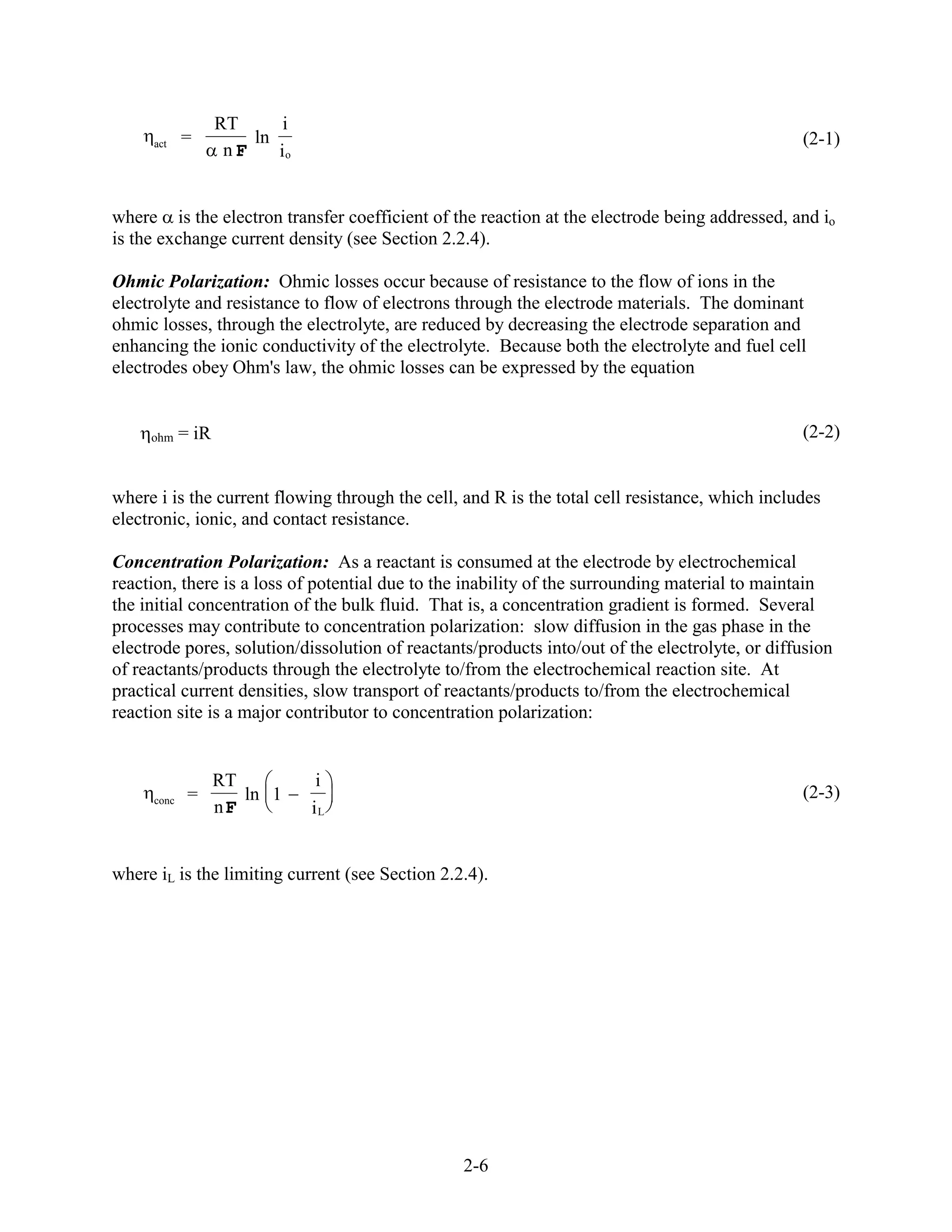 RT      i
     act    =          ln                                                                       (2-1)
                    nF    io


where is the electron transfer coefficient of the reaction at the electrode being addressed, and io
is the exchange current density (see Section 2.2.4).

Ohmic Polarization: Ohmic losses occur because of resistance to the flow of ions in the
electrolyte and resistance to flow of electrons through the electrode materials. The dominant
ohmic losses, through the electrolyte, are reduced by decreasing the electrode separation and
enhancing the ionic conductivity of the electrolyte. Because both the electrolyte and fuel cell
electrodes obey Ohm's law, the ohmic losses can be expressed by the equation


     ohm    = iR                                                                                (2-2)


where i is the current flowing through the cell, and R is the total cell resistance, which includes
electronic, ionic, and contact resistance.

Concentration Polarization: As a reactant is consumed at the electrode by electrochemical
reaction, there is a loss of potential due to the inability of the surrounding material to maintain
the initial concentration of the bulk fluid. That is, a concentration gradient is formed. Several
processes may contribute to concentration polarization: slow diffusion in the gas phase in the
electrode pores, solution/dissolution of reactants/products into/out of the electrolyte, or diffusion
of reactants/products through the electrolyte to/from the electrochemical reaction site. At
practical current densities, slow transport of reactants/products to/from the electrochemical
reaction site is a major contributor to concentration polarization:


                   RT           i
     conc    =        ln 1                                                                      (2-3)
                   nF          iL


where iL is the limiting current (see Section 2.2.4).




                                                 2-6
 