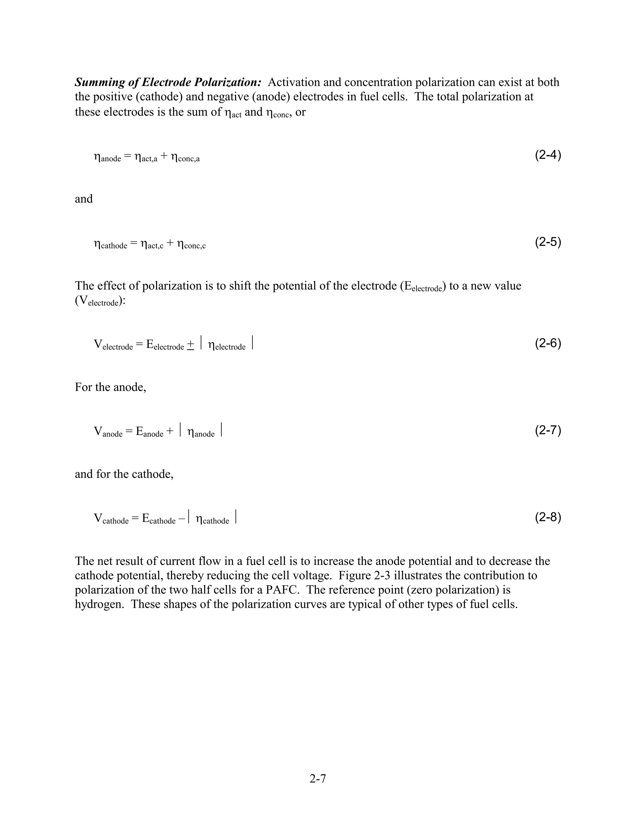 Summing of Electrode Polarization: Activation and concentration polarization can exist at both
the positive (cathode) and negative (anode) electrodes in fuel cells. The total polarization at
these electrodes is the sum of act and conc, or


       anode   =     act,a   +    conc,a                                                            (2-4)


and


       cathode   =    act,c   +    conc,c                                                           (2-5)


The effect of polarization is to shift the potential of the electrode (Eelectrode) to a new value
(Velectrode):


      Velectrode = Eelectrode +               electrode                                             (2-6)


For the anode,


      Vanode = Eanode +               anode                                                         (2-7)


and for the cathode,


      Vcathode = Ecathode –                cathode                                                  (2-8)


The net result of current flow in a fuel cell is to increase the anode potential and to decrease the
cathode potential, thereby reducing the cell voltage. Figure 2-3 illustrates the contribution to
polarization of the two half cells for a PAFC. The reference point (zero polarization) is
hydrogen. These shapes of the polarization curves are typical of other types of fuel cells.




                                                          2-7
 