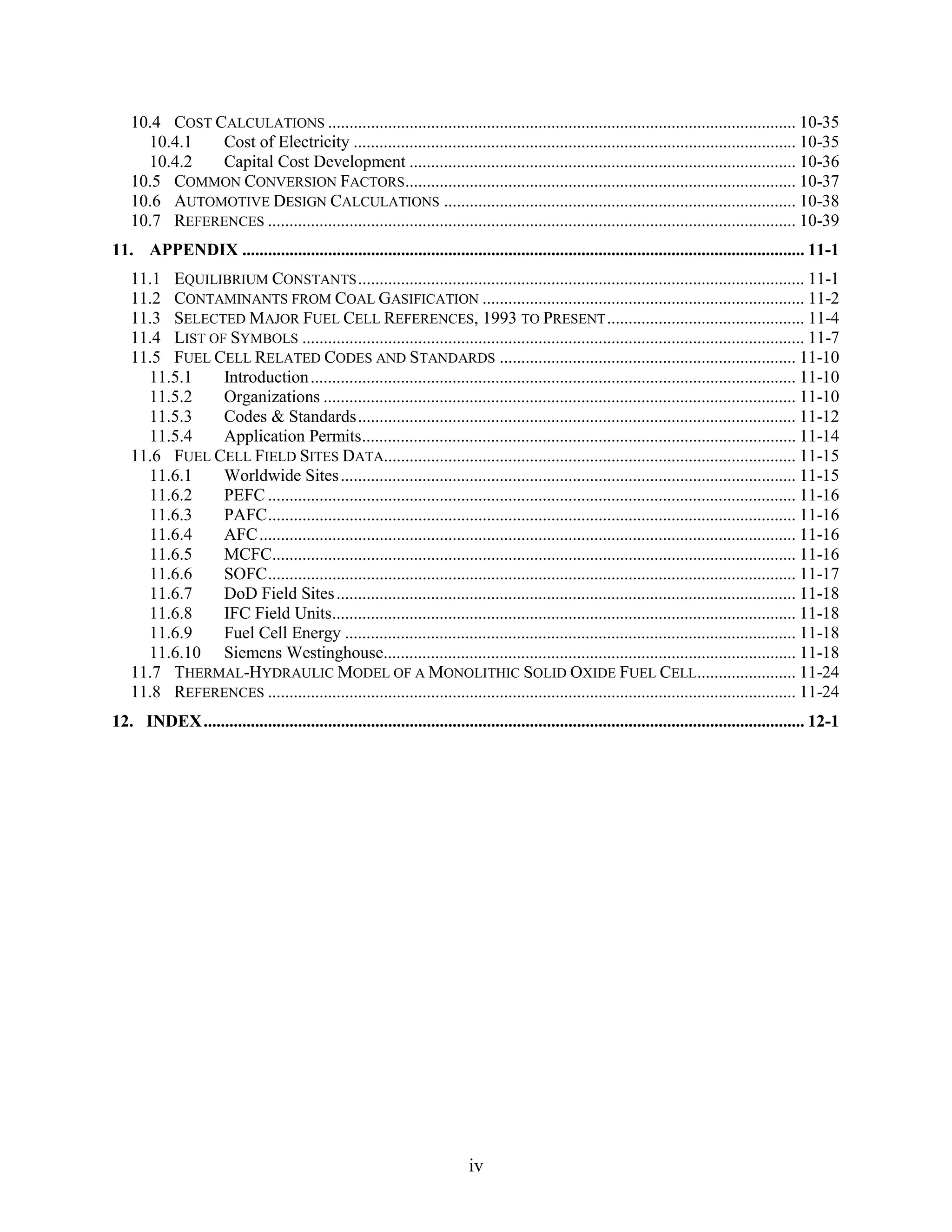 10.4 COST CALCULATIONS ............................................................................................................. 10-35
     10.4.1   Cost of Electricity ....................................................................................................... 10-35
     10.4.2   Capital Cost Development .......................................................................................... 10-36
   10.5 COMMON CONVERSION FACTORS........................................................................................... 10-37
   10.6 AUTOMOTIVE DESIGN CALCULATIONS .................................................................................. 10-38
   10.7 REFERENCES ........................................................................................................................... 10-39
11. APPENDIX ................................................................................................................................... 11-1
   11.1 EQUILIBRIUM CONSTANTS ........................................................................................................ 11-1
   11.2 CONTAMINANTS FROM COAL GASIFICATION ........................................................................... 11-2
   11.3 SELECTED MAJOR FUEL CELL REFERENCES, 1993 TO PRESENT .............................................. 11-4
   11.4 LIST OF SYMBOLS ..................................................................................................................... 11-7
   11.5 FUEL CELL RELATED CODES AND STANDARDS ..................................................................... 11-10
     11.5.1    Introduction ................................................................................................................. 11-10
     11.5.2    Organizations .............................................................................................................. 11-10
     11.5.3    Codes & Standards...................................................................................................... 11-12
     11.5.4    Application Permits..................................................................................................... 11-14
   11.6 FUEL CELL FIELD SITES DATA................................................................................................ 11-15
     11.6.1    Worldwide Sites .......................................................................................................... 11-15
     11.6.2    PEFC ........................................................................................................................... 11-16
     11.6.3    PAFC........................................................................................................................... 11-16
     11.6.4    AFC ............................................................................................................................. 11-16
     11.6.5    MCFC.......................................................................................................................... 11-16
     11.6.6    SOFC........................................................................................................................... 11-17
     11.6.7    DoD Field Sites ........................................................................................................... 11-18
     11.6.8    IFC Field Units............................................................................................................ 11-18
     11.6.9    Fuel Cell Energy ......................................................................................................... 11-18
     11.6.10 Siemens Westinghouse................................................................................................ 11-18
   11.7 THERMAL-HYDRAULIC MODEL OF A MONOLITHIC SOLID OXIDE FUEL CELL....................... 11-24
   11.8 REFERENCES ........................................................................................................................... 11-24
12. INDEX ............................................................................................................................................ 12-1




                                                                            iv
 