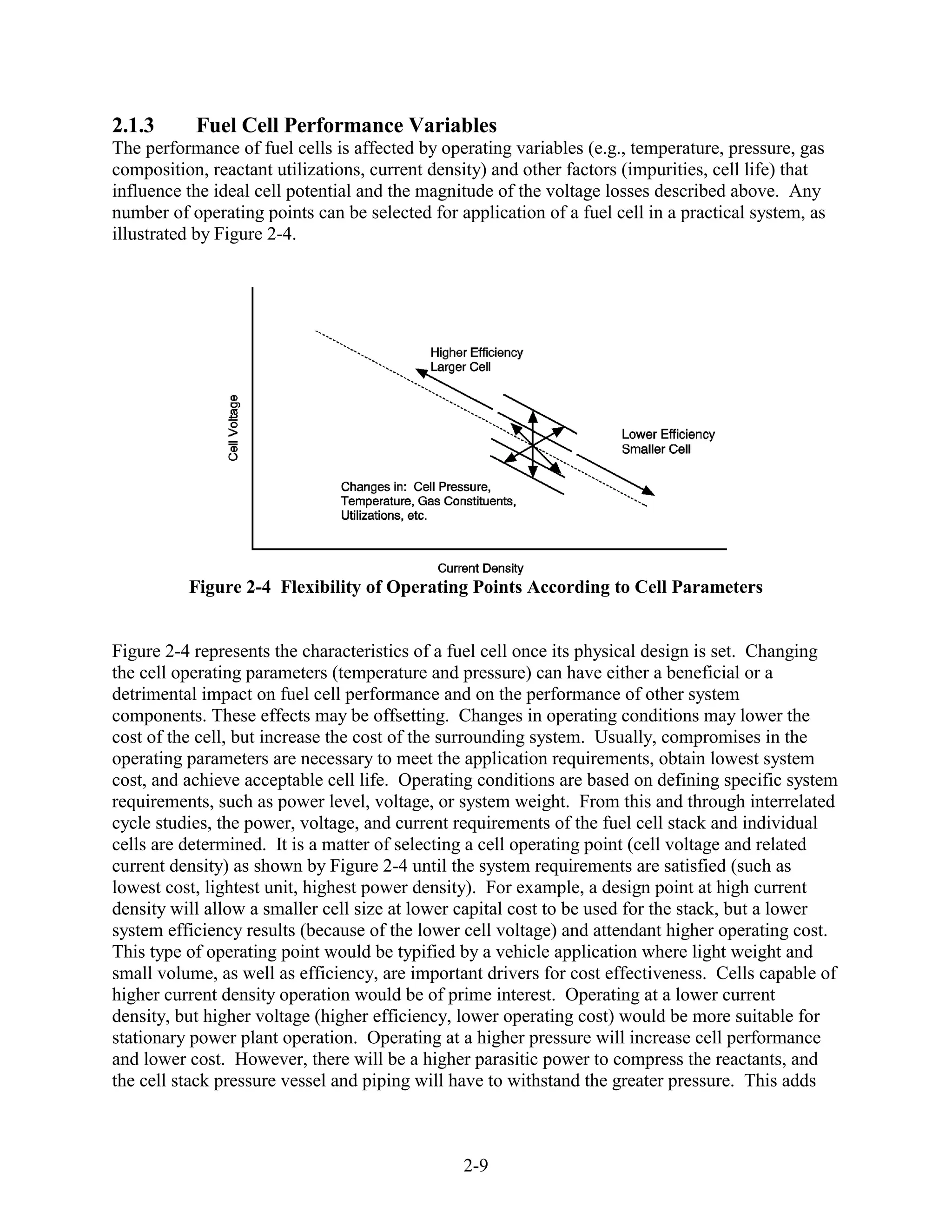 2.1.3      Fuel Cell Performance Variables
The performance of fuel cells is affected by operating variables (e.g., temperature, pressure, gas
composition, reactant utilizations, current density) and other factors (impurities, cell life) that
influence the ideal cell potential and the magnitude of the voltage losses described above. Any
number of operating points can be selected for application of a fuel cell in a practical system, as
illustrated by Figure 2-4.




          Figure 2-4 Flexibility of Operating Points According to Cell Parameters


Figure 2-4 represents the characteristics of a fuel cell once its physical design is set. Changing
the cell operating parameters (temperature and pressure) can have either a beneficial or a
detrimental impact on fuel cell performance and on the performance of other system
components. These effects may be offsetting. Changes in operating conditions may lower the
cost of the cell, but increase the cost of the surrounding system. Usually, compromises in the
operating parameters are necessary to meet the application requirements, obtain lowest system
cost, and achieve acceptable cell life. Operating conditions are based on defining specific system
requirements, such as power level, voltage, or system weight. From this and through interrelated
cycle studies, the power, voltage, and current requirements of the fuel cell stack and individual
cells are determined. It is a matter of selecting a cell operating point (cell voltage and related
current density) as shown by Figure 2-4 until the system requirements are satisfied (such as
lowest cost, lightest unit, highest power density). For example, a design point at high current
density will allow a smaller cell size at lower capital cost to be used for the stack, but a lower
system efficiency results (because of the lower cell voltage) and attendant higher operating cost.
This type of operating point would be typified by a vehicle application where light weight and
small volume, as well as efficiency, are important drivers for cost effectiveness. Cells capable of
higher current density operation would be of prime interest. Operating at a lower current
density, but higher voltage (higher efficiency, lower operating cost) would be more suitable for
stationary power plant operation. Operating at a higher pressure will increase cell performance
and lower cost. However, there will be a higher parasitic power to compress the reactants, and
the cell stack pressure vessel and piping will have to withstand the greater pressure. This adds



                                                2-9
 