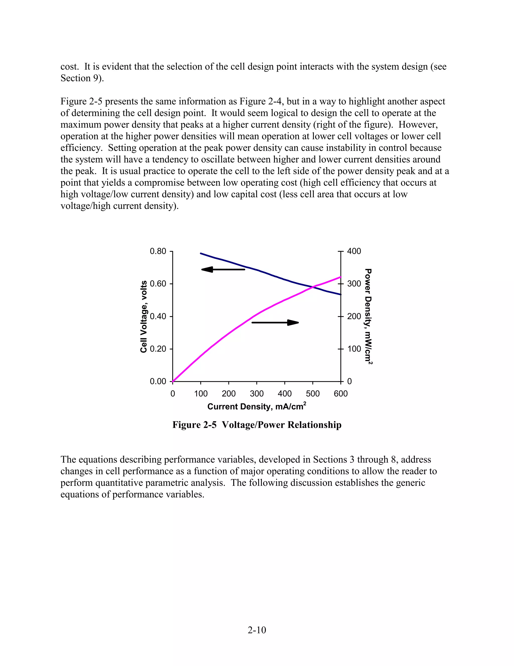 cost. It is evident that the selection of the cell design point interacts with the system design (see
Section 9).

Figure 2-5 presents the same information as Figure 2-4, but in a way to highlight another aspect
of determining the cell design point. It would seem logical to design the cell to operate at the
maximum power density that peaks at a higher current density (right of the figure). However,
operation at the higher power densities will mean operation at lower cell voltages or lower cell
efficiency. Setting operation at the peak power density can cause instability in control because
the system will have a tendency to oscillate between higher and lower current densities around
the peak. It is usual practice to operate the cell to the left side of the power density peak and at a
point that yields a compromise between low operating cost (high cell efficiency that occurs at
high voltage/low current density) and low capital cost (less cell area that occurs at low
voltage/high current density).



                                          0.80                                           400




                                                                                               Power Density, mW/cm2
                    Cell Voltage, volts




                                          0.60                                           300


                                          0.40                                           200


                                          0.20                                           100


                                          0.00                                         0
                                                 0   100   200   300    400   500   600
                                                        Current Density, mA/cm2

                                                 Figure 2-5 Voltage/Power Relationship


The equations describing performance variables, developed in Sections 3 through 8, address
changes in cell performance as a function of major operating conditions to allow the reader to
perform quantitative parametric analysis. The following discussion establishes the generic
equations of performance variables.




                                                                 2-10
 