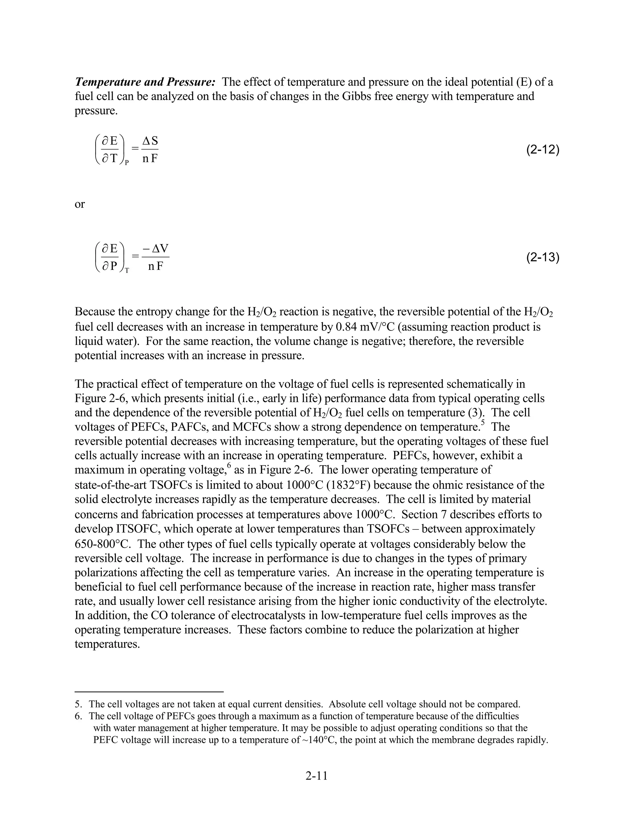 Temperature and Pressure: The effect of temperature and pressure on the ideal potential (E) of a
fuel cell can be analyzed on the basis of changes in the Gibbs free energy with temperature and
pressure.

        E            S
                =                                                                                        (2-12)
        T   P       nF


or


        E            V
                =                                                                                        (2-13)
        P   T       nF


Because the entropy change for the H2/O2 reaction is negative, the reversible potential of the H2/O2
fuel cell decreases with an increase in temperature by 0.84 mV/ C (assuming reaction product is
liquid water). For the same reaction, the volume change is negative; therefore, the reversible
potential increases with an increase in pressure.

The practical effect of temperature on the voltage of fuel cells is represented schematically in
Figure 2-6, which presents initial (i.e., early in life) performance data from typical operating cells
and the dependence of the reversible potential of H2/O2 fuel cells on temperature (3). The cell
voltages of PEFCs, PAFCs, and MCFCs show a strong dependence on temperature.5 The
reversible potential decreases with increasing temperature, but the operating voltages of these fuel
cells actually increase with an increase in operating temperature. PEFCs, however, exhibit a
maximum in operating voltage,6 as in Figure 2-6. The lower operating temperature of
state-of-the-art TSOFCs is limited to about 1000 C (1832 F) because the ohmic resistance of the
solid electrolyte increases rapidly as the temperature decreases. The cell is limited by material
concerns and fabrication processes at temperatures above 1000 C. Section 7 describes efforts to
develop ITSOFC, which operate at lower temperatures than TSOFCs – between approximately
650-800 C. The other types of fuel cells typically operate at voltages considerably below the
reversible cell voltage. The increase in performance is due to changes in the types of primary
polarizations affecting the cell as temperature varies. An increase in the operating temperature is
beneficial to fuel cell performance because of the increase in reaction rate, higher mass transfer
rate, and usually lower cell resistance arising from the higher ionic conductivity of the electrolyte.
In addition, the CO tolerance of electrocatalysts in low-temperature fuel cells improves as the
operating temperature increases. These factors combine to reduce the polarization at higher
temperatures.



5. The cell voltages are not taken at equal current densities. Absolute cell voltage should not be compared.
6. The cell voltage of PEFCs goes through a maximum as a function of temperature because of the difficulties
    with water management at higher temperature. It may be possible to adjust operating conditions so that the
    PEFC voltage will increase up to a temperature of ~140°C, the point at which the membrane degrades rapidly.


                                                      2-11
 