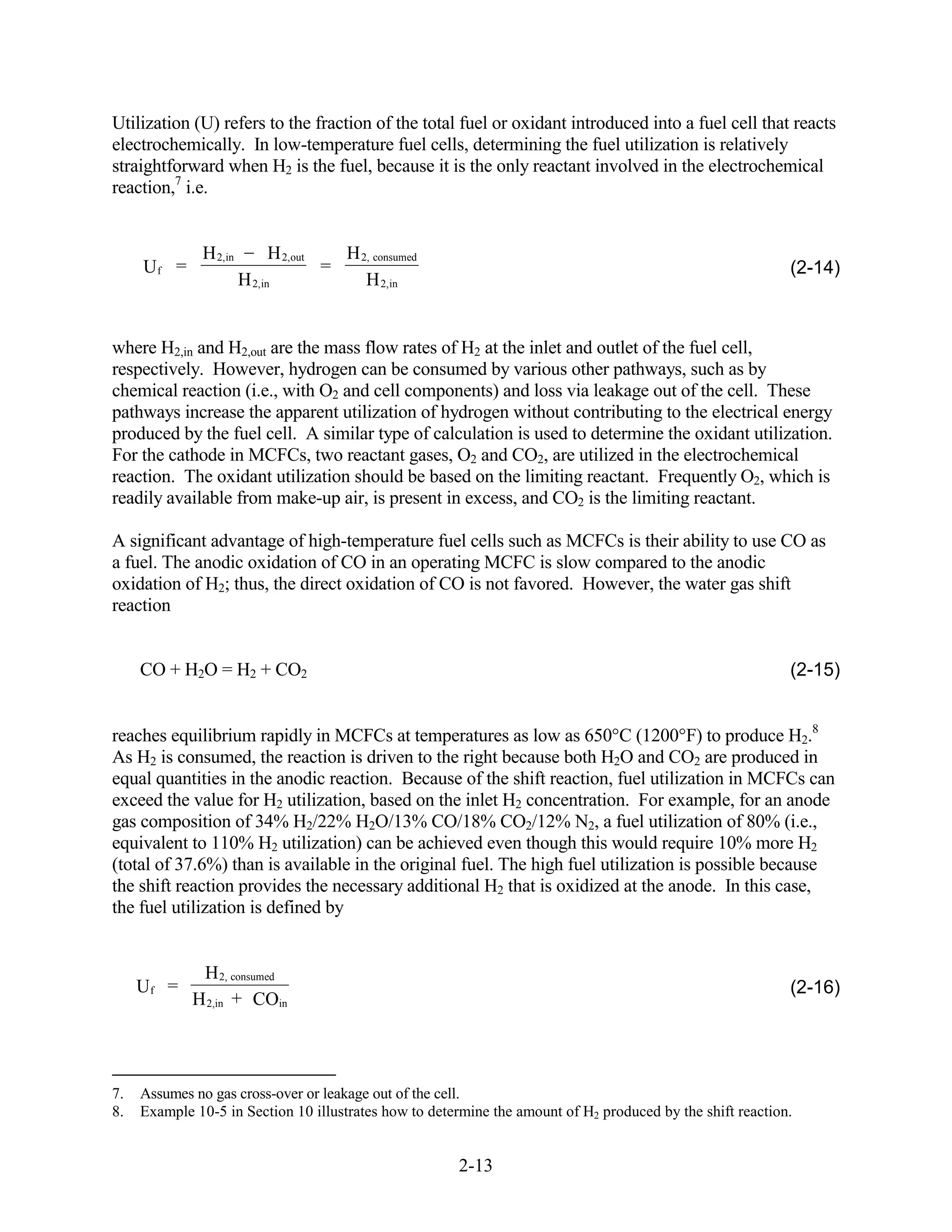 Utilization (U) refers to the fraction of the total fuel or oxidant introduced into a fuel cell that reacts
electrochemically. In low-temperature fuel cells, determining the fuel utilization is relatively
straightforward when H2 is the fuel, because it is the only reactant involved in the electrochemical
reaction,7 i.e.


              H 2,in        H 2,out       H 2, consumed
     Uf =                             =                                                                     (2-14)
                       H 2,in                H 2,in


where H2,in and H2,out are the mass flow rates of H2 at the inlet and outlet of the fuel cell,
respectively. However, hydrogen can be consumed by various other pathways, such as by
chemical reaction (i.e., with O2 and cell components) and loss via leakage out of the cell. These
pathways increase the apparent utilization of hydrogen without contributing to the electrical energy
produced by the fuel cell. A similar type of calculation is used to determine the oxidant utilization.
For the cathode in MCFCs, two reactant gases, O2 and CO2, are utilized in the electrochemical
reaction. The oxidant utilization should be based on the limiting reactant. Frequently O2, which is
readily available from make-up air, is present in excess, and CO2 is the limiting reactant.

A significant advantage of high-temperature fuel cells such as MCFCs is their ability to use CO as
a fuel. The anodic oxidation of CO in an operating MCFC is slow compared to the anodic
oxidation of H2; thus, the direct oxidation of CO is not favored. However, the water gas shift
reaction


     CO + H2O = H2 + CO2                                                                                    (2-15)


reaches equilibrium rapidly in MCFCs at temperatures as low as 650 C (1200 F) to produce H2.8
As H2 is consumed, the reaction is driven to the right because both H2O and CO2 are produced in
equal quantities in the anodic reaction. Because of the shift reaction, fuel utilization in MCFCs can
exceed the value for H2 utilization, based on the inlet H2 concentration. For example, for an anode
gas composition of 34% H2/22% H2O/13% CO/18% CO2/12% N2, a fuel utilization of 80% (i.e.,
equivalent to 110% H2 utilization) can be achieved even though this would require 10% more H2
(total of 37.6%) than is available in the original fuel. The high fuel utilization is possible because
the shift reaction provides the necessary additional H2 that is oxidized at the anode. In this case,
the fuel utilization is defined by


              H 2, consumed
     Uf =                                                                                                   (2-16)
             H 2,in + COin




7.   Assumes no gas cross-over or leakage out of the cell.
8.   Example 10-5 in Section 10 illustrates how to determine the amount of H2 produced by the shift reaction.


                                                          2-13
 