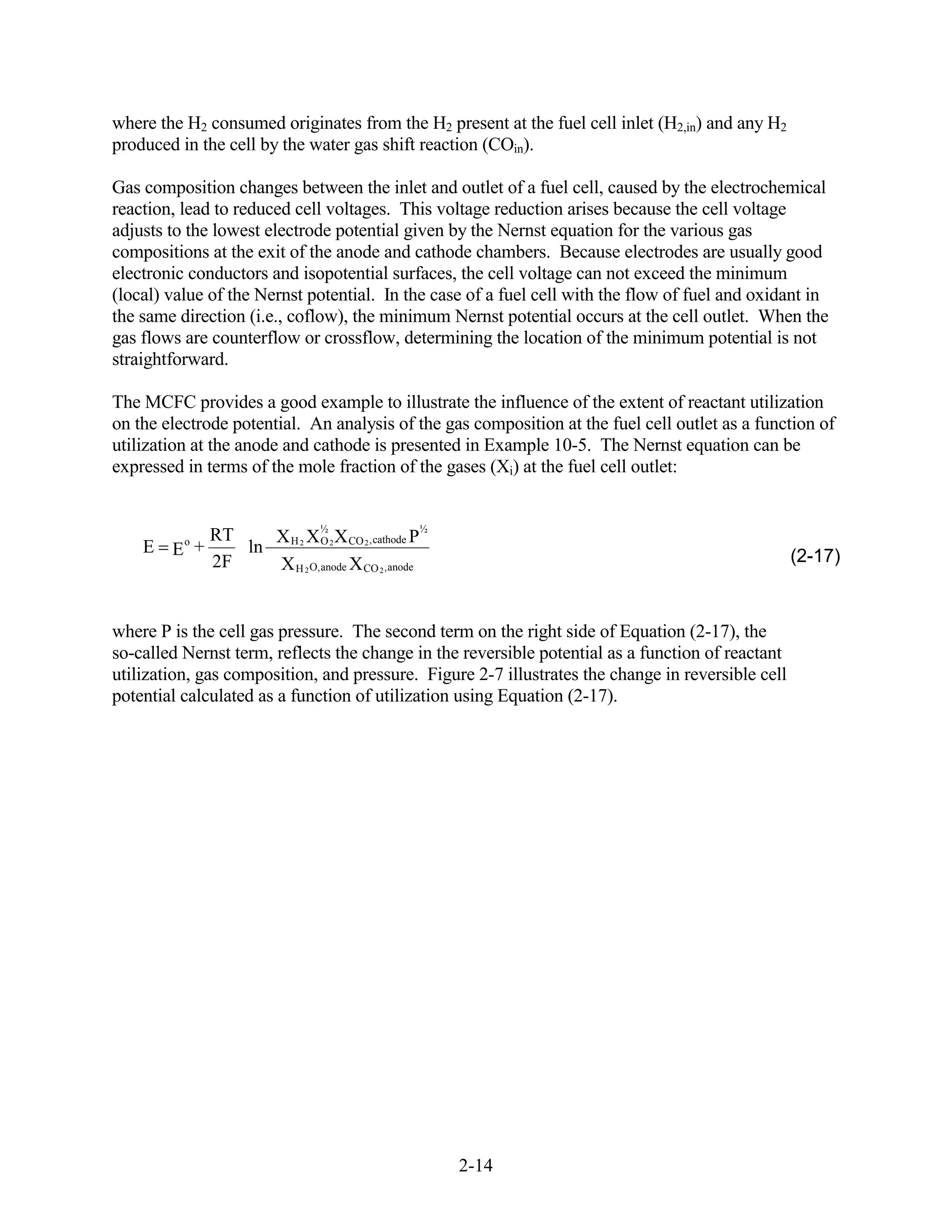 where the H2 consumed originates from the H2 present at the fuel cell inlet (H2,in) and any H2
produced in the cell by the water gas shift reaction (COin).

Gas composition changes between the inlet and outlet of a fuel cell, caused by the electrochemical
reaction, lead to reduced cell voltages. This voltage reduction arises because the cell voltage
adjusts to the lowest electrode potential given by the Nernst equation for the various gas
compositions at the exit of the anode and cathode chambers. Because electrodes are usually good
electronic conductors and isopotential surfaces, the cell voltage can not exceed the minimum
(local) value of the Nernst potential. In the case of a fuel cell with the flow of fuel and oxidant in
the same direction (i.e., coflow), the minimum Nernst potential occurs at the cell outlet. When the
gas flows are counterflow or crossflow, determining the location of the minimum potential is not
straightforward.

The MCFC provides a good example to illustrate the influence of the extent of reactant utilization
on the electrode potential. An analysis of the gas composition at the fuel cell outlet as a function of
utilization at the anode and cathode is presented in Example 10-5. The Nernst equation can be
expressed in terms of the mole fraction of the gases (Xi) at the fuel cell outlet:


                           ½                      ½
             RT    X H 2 X O 2 X CO 2 , cathode P
    E Eo +      ln
             2F    X H 2 O, anode X CO 2 , anode                                                   (2-17)



where P is the cell gas pressure. The second term on the right side of Equation (2-17), the
so-called Nernst term, reflects the change in the reversible potential as a function of reactant
utilization, gas composition, and pressure. Figure 2-7 illustrates the change in reversible cell
potential calculated as a function of utilization using Equation (2-17).




                                                      2-14
 