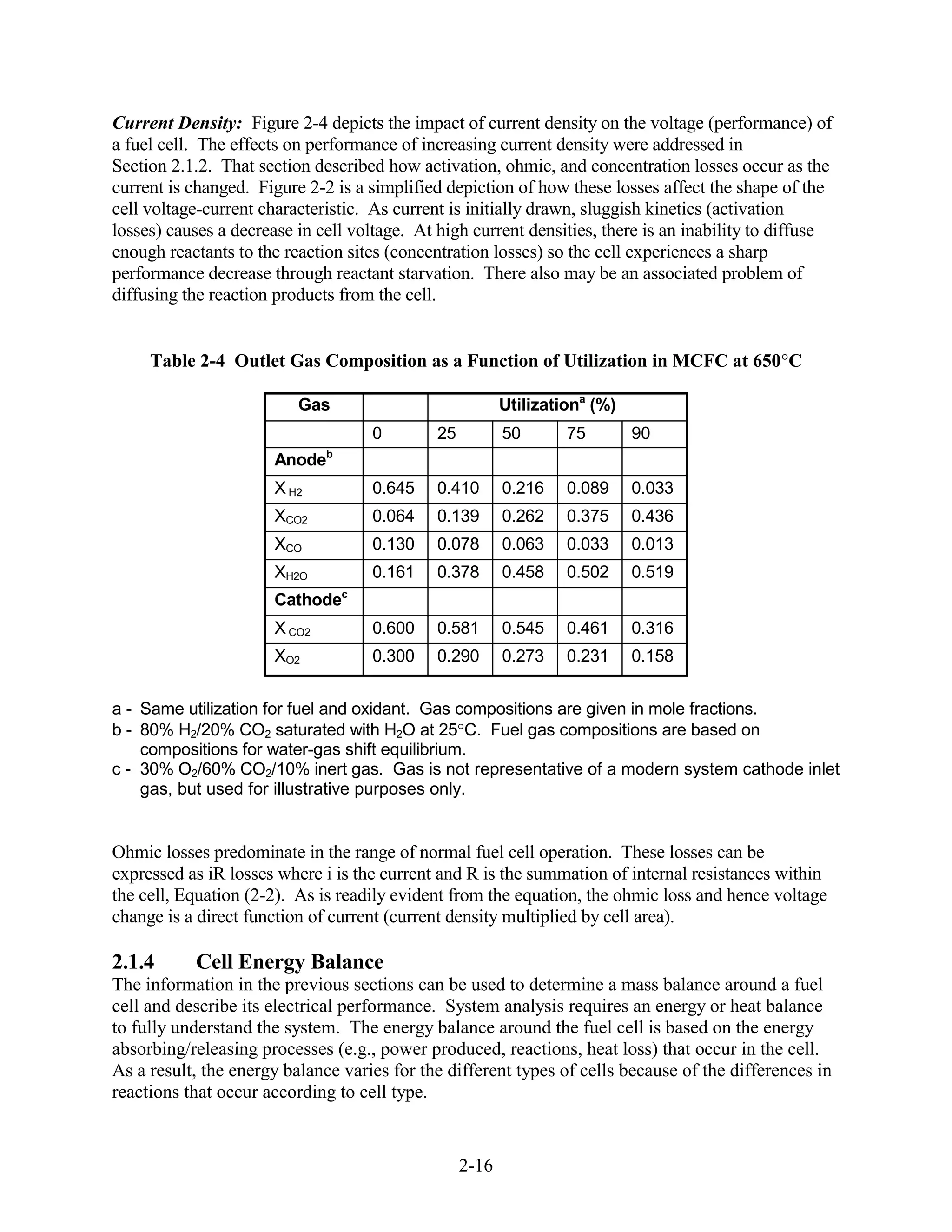 Current Density: Figure 2-4 depicts the impact of current density on the voltage (performance) of
a fuel cell. The effects on performance of increasing current density were addressed in
Section 2.1.2. That section described how activation, ohmic, and concentration losses occur as the
current is changed. Figure 2-2 is a simplified depiction of how these losses affect the shape of the
cell voltage-current characteristic. As current is initially drawn, sluggish kinetics (activation
losses) causes a decrease in cell voltage. At high current densities, there is an inability to diffuse
enough reactants to the reaction sites (concentration losses) so the cell experiences a sharp
performance decrease through reactant starvation. There also may be an associated problem of
diffusing the reaction products from the cell.


     Table 2-4 Outlet Gas Composition as a Function of Utilization in MCFC at 650 C

                          Gas                             Utilizationa (%)
                                    0         25          50       75        90
                               b
                       Anode
                       X H2         0.645     0.410       0.216    0.089     0.033
                       XCO2         0.064     0.139       0.262    0.375     0.436
                       XCO          0.130     0.078       0.063    0.033     0.013
                       XH2O         0.161     0.378       0.458    0.502     0.519
                       Cathodec
                       X CO2        0.600     0.581       0.545    0.461     0.316
                       XO2          0.300     0.290       0.273    0.231     0.158


a - Same utilization for fuel and oxidant. Gas compositions are given in mole fractions.
b - 80% H2/20% CO2 saturated with H2O at 25 C. Fuel gas compositions are based on
    compositions for water-gas shift equilibrium.
c - 30% O2/60% CO2/10% inert gas. Gas is not representative of a modern system cathode inlet
    gas, but used for illustrative purposes only.


Ohmic losses predominate in the range of normal fuel cell operation. These losses can be
expressed as iR losses where i is the current and R is the summation of internal resistances within
the cell, Equation (2-2). As is readily evident from the equation, the ohmic loss and hence voltage
change is a direct function of current (current density multiplied by cell area).

2.1.4      Cell Energy Balance
The information in the previous sections can be used to determine a mass balance around a fuel
cell and describe its electrical performance. System analysis requires an energy or heat balance
to fully understand the system. The energy balance around the fuel cell is based on the energy
absorbing/releasing processes (e.g., power produced, reactions, heat loss) that occur in the cell.
As a result, the energy balance varies for the different types of cells because of the differences in
reactions that occur according to cell type.


                                                   2-16
 