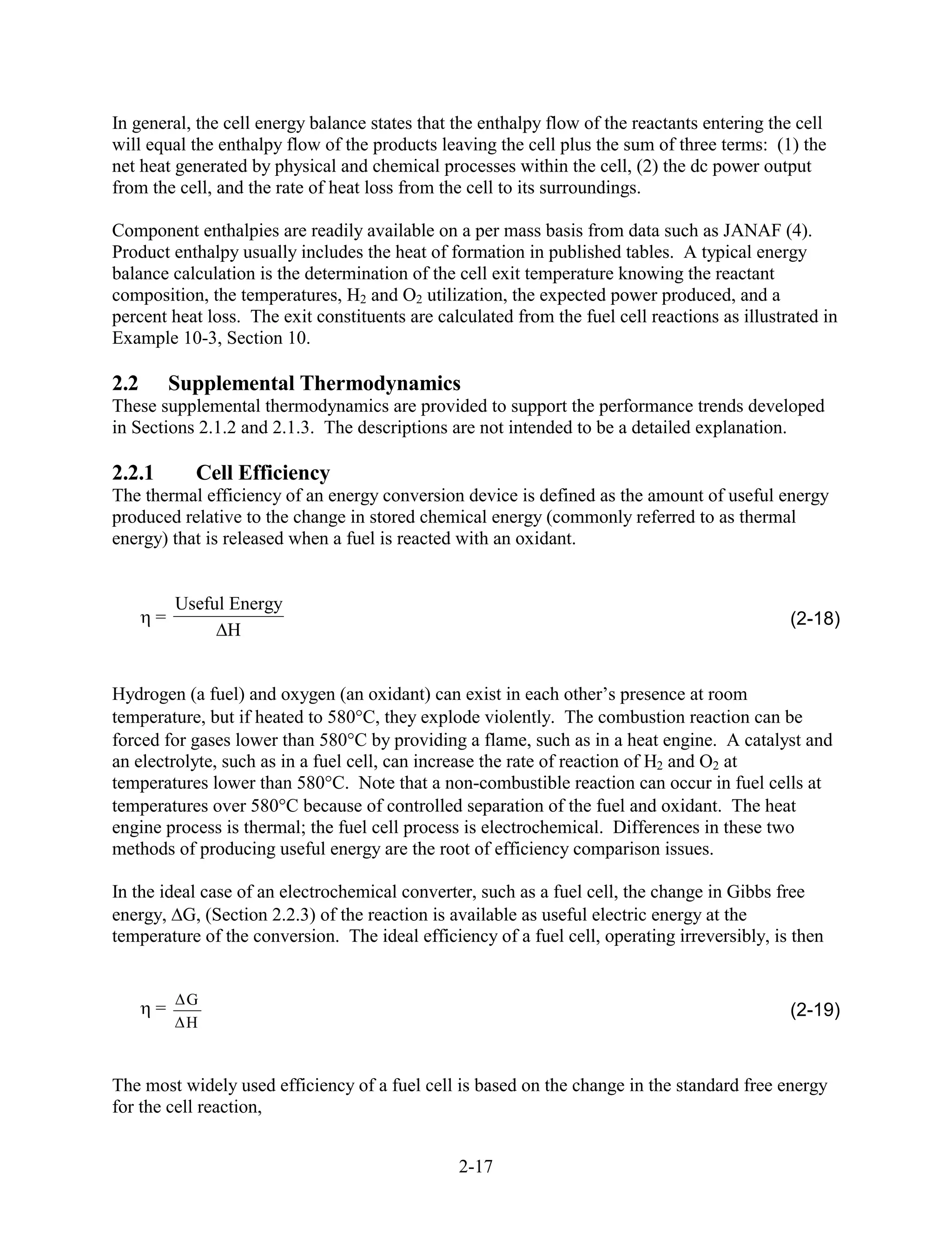 In general, the cell energy balance states that the enthalpy flow of the reactants entering the cell
will equal the enthalpy flow of the products leaving the cell plus the sum of three terms: (1) the
net heat generated by physical and chemical processes within the cell, (2) the dc power output
from the cell, and the rate of heat loss from the cell to its surroundings.

Component enthalpies are readily available on a per mass basis from data such as JANAF (4).
Product enthalpy usually includes the heat of formation in published tables. A typical energy
balance calculation is the determination of the cell exit temperature knowing the reactant
composition, the temperatures, H2 and O2 utilization, the expected power produced, and a
percent heat loss. The exit constituents are calculated from the fuel cell reactions as illustrated in
Example 10-3, Section 10.

2.2         Supplemental Thermodynamics
These supplemental thermodynamics are provided to support the performance trends developed
in Sections 2.1.2 and 2.1.3. The descriptions are not intended to be a detailed explanation.

2.2.1         Cell Efficiency
The thermal efficiency of an energy conversion device is defined as the amount of useful energy
produced relative to the change in stored chemical energy (commonly referred to as thermal
energy) that is released when a fuel is reacted with an oxidant.


            Useful Energy
        =                                                                                      (2-18)
                   H


Hydrogen (a fuel) and oxygen (an oxidant) can exist in each other’s presence at room
temperature, but if heated to 580 C, they explode violently. The combustion reaction can be
forced for gases lower than 580 C by providing a flame, such as in a heat engine. A catalyst and
an electrolyte, such as in a fuel cell, can increase the rate of reaction of H2 and O2 at
temperatures lower than 580°C. Note that a non-combustible reaction can occur in fuel cells at
temperatures over 580 C because of controlled separation of the fuel and oxidant. The heat
engine process is thermal; the fuel cell process is electrochemical. Differences in these two
methods of producing useful energy are the root of efficiency comparison issues.

In the ideal case of an electrochemical converter, such as a fuel cell, the change in Gibbs free
energy, G, (Section 2.2.3) of the reaction is available as useful electric energy at the
temperature of the conversion. The ideal efficiency of a fuel cell, operating irreversibly, is then


             G
        =                                                                                      (2-19)
             H


The most widely used efficiency of a fuel cell is based on the change in the standard free energy
for the cell reaction,


                                                2-17
 