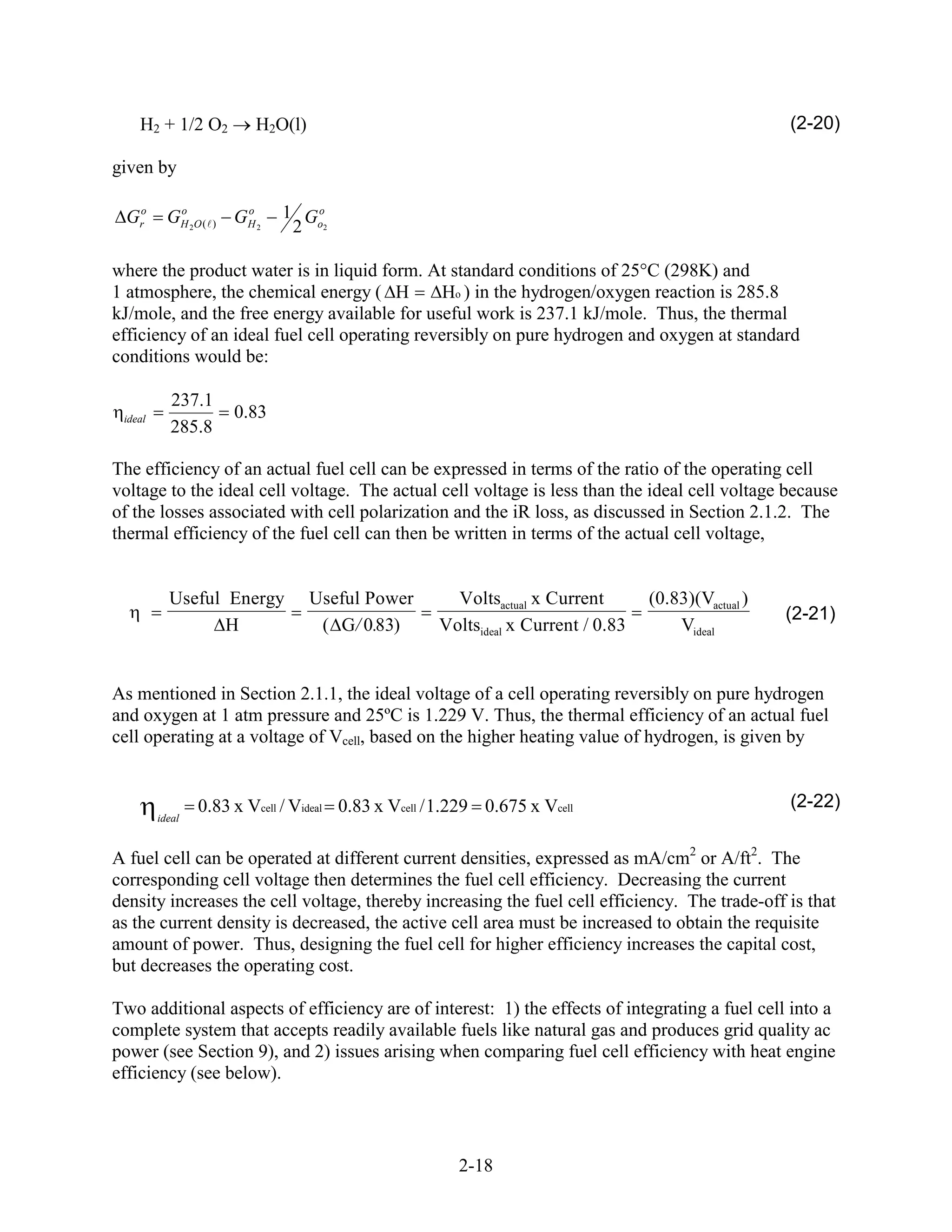 H2 + 1/2 O2              H2O(l)                                                                   (2-20)

given by

  Gro       o
           GH 2 O (        o
                          GH 2   1 Go
                      )           2 o2

where the product water is in liquid form. At standard conditions of 25 C (298K) and
1 atmosphere, the chemical energy ( H         Ho ) in the hydrogen/oxygen reaction is 285.8
kJ/mole, and the free energy available for useful work is 237.1 kJ/mole. Thus, the thermal
efficiency of an ideal fuel cell operating reversibly on pure hydrogen and oxygen at standard
conditions would be:

            237.1
 ideal                    0.83
            285.8

The efficiency of an actual fuel cell can be expressed in terms of the ratio of the operating cell
voltage to the ideal cell voltage. The actual cell voltage is less than the ideal cell voltage because
of the losses associated with cell polarization and the iR loss, as discussed in Section 2.1.2. The
thermal efficiency of the fuel cell can then be written in terms of the actual cell voltage,


           Useful Energy              Useful Power     Voltsactual x Current       (0.83)(Vactual )
                                                                                                      (2-21)
                  H                    ( G/ 0.83)    Voltsideal x Current / 0.83       Videal


As mentioned in Section 2.1.1, the ideal voltage of a cell operating reversibly on pure hydrogen
and oxygen at 1 atm pressure and 25ºC is 1.229 V. Thus, the thermal efficiency of an actual fuel
cell operating at a voltage of Vcell, based on the higher heating value of hydrogen, is given by


                 0.83 x Vcell / Videal 0.83 x Vcell / 1.229 0.675 x Vcell                             (2-22)
         ideal


A fuel cell can be operated at different current densities, expressed as mA/cm2 or A/ft2. The
corresponding cell voltage then determines the fuel cell efficiency. Decreasing the current
density increases the cell voltage, thereby increasing the fuel cell efficiency. The trade-off is that
as the current density is decreased, the active cell area must be increased to obtain the requisite
amount of power. Thus, designing the fuel cell for higher efficiency increases the capital cost,
but decreases the operating cost.

Two additional aspects of efficiency are of interest: 1) the effects of integrating a fuel cell into a
complete system that accepts readily available fuels like natural gas and produces grid quality ac
power (see Section 9), and 2) issues arising when comparing fuel cell efficiency with heat engine
efficiency (see below).



                                                       2-18
 