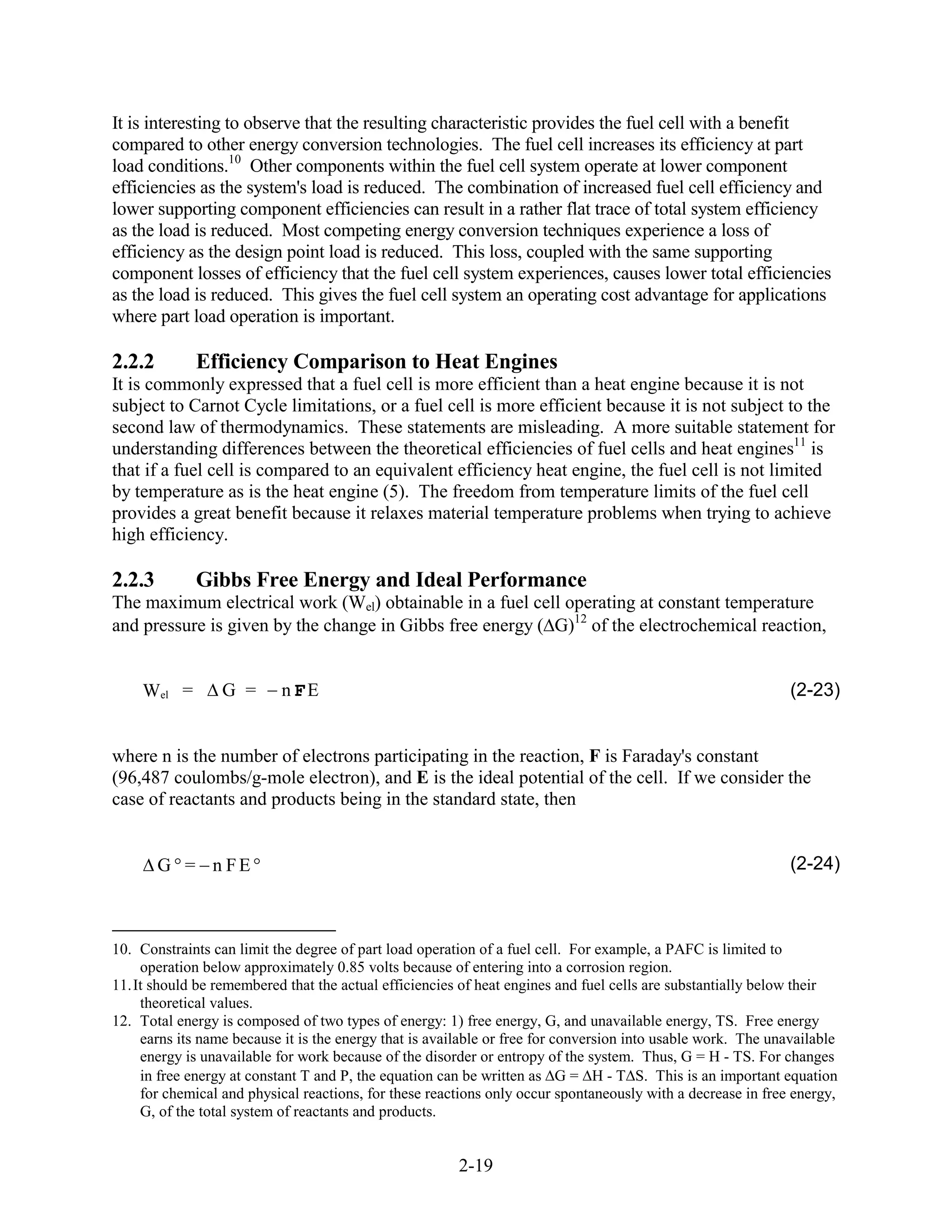 It is interesting to observe that the resulting characteristic provides the fuel cell with a benefit
compared to other energy conversion technologies. The fuel cell increases its efficiency at part
load conditions.10 Other components within the fuel cell system operate at lower component
efficiencies as the system's load is reduced. The combination of increased fuel cell efficiency and
lower supporting component efficiencies can result in a rather flat trace of total system efficiency
as the load is reduced. Most competing energy conversion techniques experience a loss of
efficiency as the design point load is reduced. This loss, coupled with the same supporting
component losses of efficiency that the fuel cell system experiences, causes lower total efficiencies
as the load is reduced. This gives the fuel cell system an operating cost advantage for applications
where part load operation is important.

2.2.2        Efficiency Comparison to Heat Engines
It is commonly expressed that a fuel cell is more efficient than a heat engine because it is not
subject to Carnot Cycle limitations, or a fuel cell is more efficient because it is not subject to the
second law of thermodynamics. These statements are misleading. A more suitable statement for
understanding differences between the theoretical efficiencies of fuel cells and heat engines11 is
that if a fuel cell is compared to an equivalent efficiency heat engine, the fuel cell is not limited
by temperature as is the heat engine (5). The freedom from temperature limits of the fuel cell
provides a great benefit because it relaxes material temperature problems when trying to achieve
high efficiency.

2.2.3        Gibbs Free Energy and Ideal Performance
The maximum electrical work (Wel) obtainable in a fuel cell operating at constant temperature
and pressure is given by the change in Gibbs free energy ( G)12 of the electrochemical reaction,


     Wel =        G =      n FE                                                                                (2-23)


where n is the number of electrons participating in the reaction, F is Faraday's constant
(96,487 coulombs/g-mole electron), and E is the ideal potential of the cell. If we consider the
case of reactants and products being in the standard state, then


        G = n FE                                                                                               (2-24)



10. Constraints can limit the degree of part load operation of a fuel cell. For example, a PAFC is limited to
     operation below approximately 0.85 volts because of entering into a corrosion region.
11. It should be remembered that the actual efficiencies of heat engines and fuel cells are substantially below their
     theoretical values.
12. Total energy is composed of two types of energy: 1) free energy, G, and unavailable energy, TS. Free energy
     earns its name because it is the energy that is available or free for conversion into usable work. The unavailable
     energy is unavailable for work because of the disorder or entropy of the system. Thus, G = H - TS. For changes
     in free energy at constant T and P, the equation can be written as G = H - T S. This is an important equation
     for chemical and physical reactions, for these reactions only occur spontaneously with a decrease in free energy,
     G, of the total system of reactants and products.


                                                        2-19
 