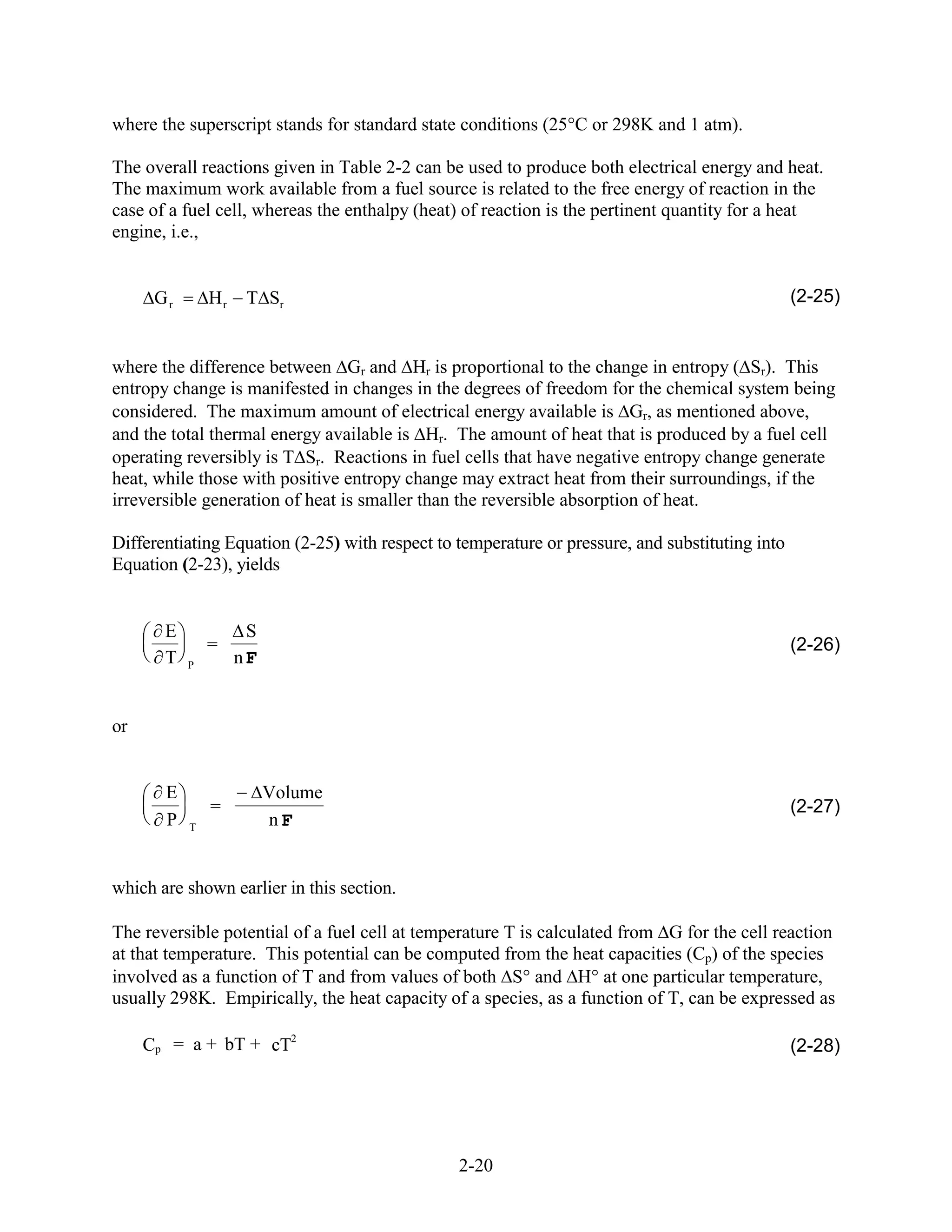 where the superscript stands for standard state conditions (25 C or 298K and 1 atm).

The overall reactions given in Table 2-2 can be used to produce both electrical energy and heat.
The maximum work available from a fuel source is related to the free energy of reaction in the
case of a fuel cell, whereas the enthalpy (heat) of reaction is the pertinent quantity for a heat
engine, i.e.,


      Gr       Hr    T Sr                                                                        (2-25)


where the difference between Gr and Hr is proportional to the change in entropy ( Sr). This
entropy change is manifested in changes in the degrees of freedom for the chemical system being
considered. The maximum amount of electrical energy available is Gr, as mentioned above,
and the total thermal energy available is Hr. The amount of heat that is produced by a fuel cell
operating reversibly is T Sr. Reactions in fuel cells that have negative entropy change generate
heat, while those with positive entropy change may extract heat from their surroundings, if the
irreversible generation of heat is smaller than the reversible absorption of heat.

Differentiating Equation (2-25) with respect to temperature or pressure, and substituting into
Equation (2-23), yields


       E             S
               =                                                                                 (2-26)
       T   P        nF


or


       E                 Volume
               =                                                                                 (2-27)
       P   T             nF


which are shown earlier in this section.

The reversible potential of a fuel cell at temperature T is calculated from G for the cell reaction
at that temperature. This potential can be computed from the heat capacities (Cp) of the species
involved as a function of T and from values of both S and H at one particular temperature,
usually 298K. Empirically, the heat capacity of a species, as a function of T, can be expressed as

     Cp = a + bT + cT2                                                                           (2-28)




                                                2-20
 