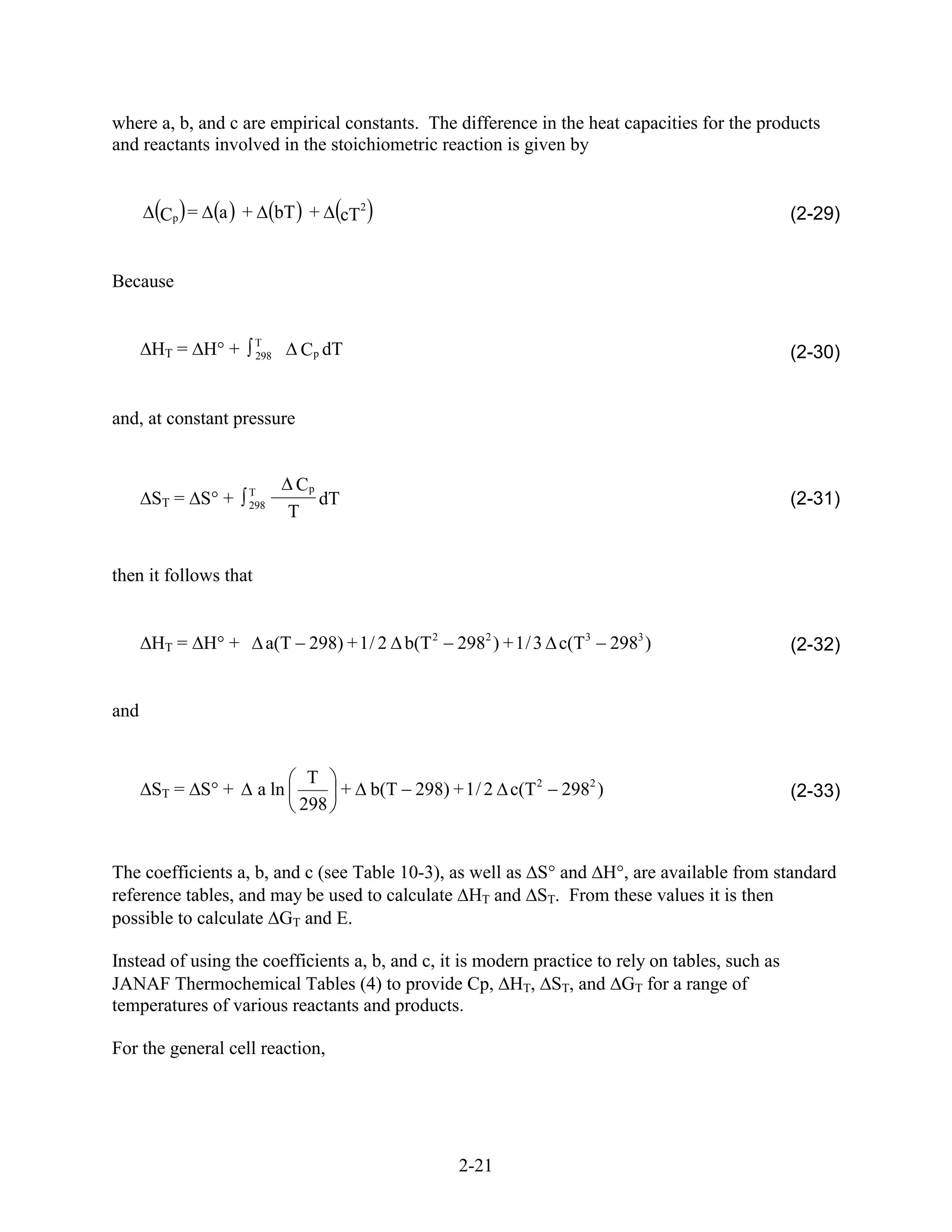 where a, b, and c are empirical constants. The difference in the heat capacities for the products
and reactants involved in the stoichiometric reaction is given by


                                            2
      Cp =     a +           bT +      cT                                                         (2-29)


Because


                       T
      HT = H +         298     Cp dT                                                              (2-30)


and, at constant pressure


                   T
                               Cp
      ST = S +     298            dT                                                              (2-31)
                              T


then it follows that


      HT = H +           a(T 298) + 1 / 2 b(T 2            2982 ) + 1 / 3 c(T 3    2983 )         (2-32)


and


                                T
      ST = S +         a ln        +            b(T 298) + 1 / 2 c(T 2    2982 )                  (2-33)
                               298


The coefficients a, b, and c (see Table 10-3), as well as S and H , are available from standard
reference tables, and may be used to calculate HT and ST. From these values it is then
possible to calculate GT and E.

Instead of using the coefficients a, b, and c, it is modern practice to rely on tables, such as
JANAF Thermochemical Tables (4) to provide Cp, HT, ST, and GT for a range of
temperatures of various reactants and products.

For the general cell reaction,




                                                           2-21
 