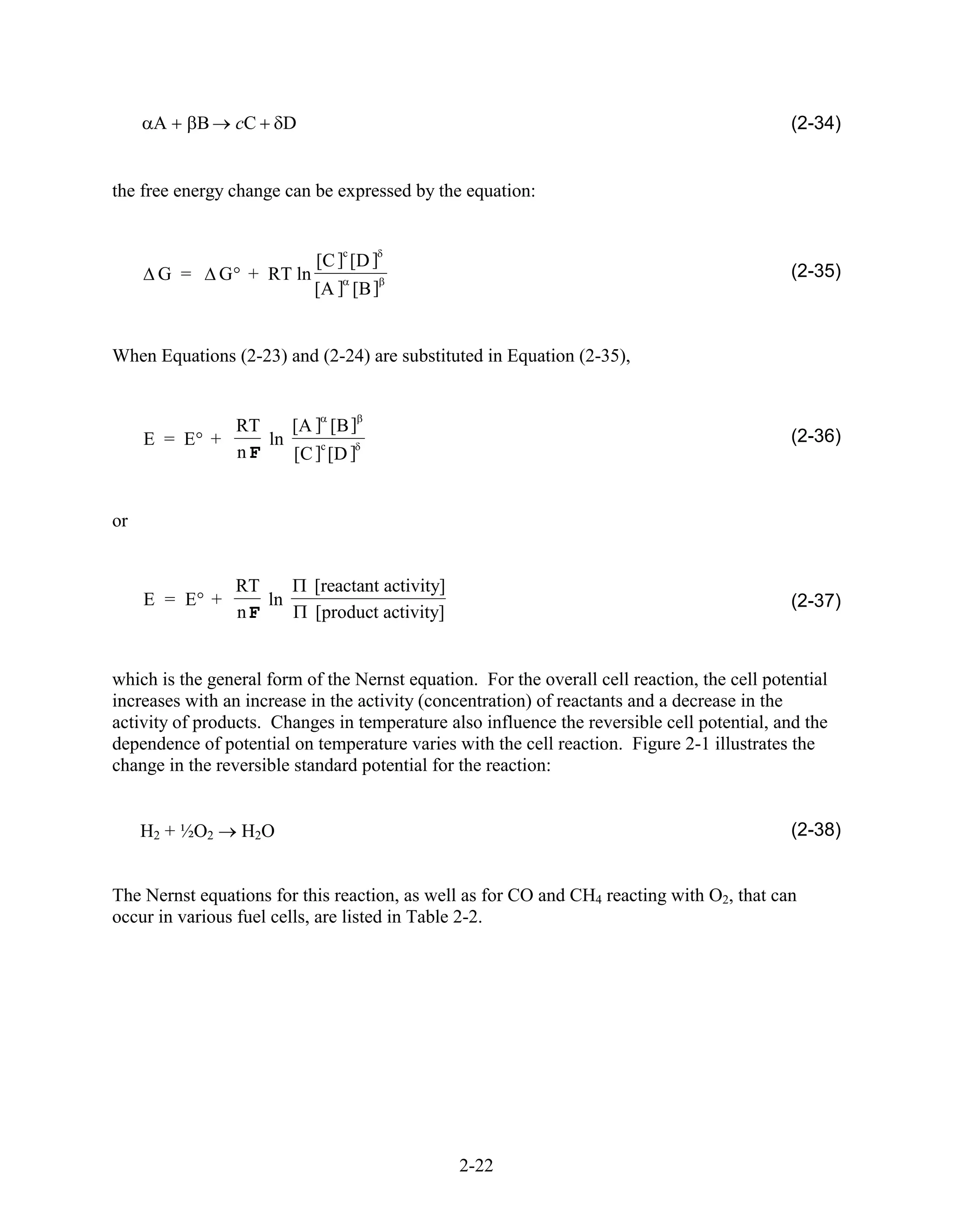 A     B    cC      D                                                                   (2-34)


the free energy change can be expressed by the equation:


                                 c
                             [C ] [D ]
      G =       G + RT ln                                                                    (2-35)
                             [A ] [B ]


When Equations (2-23) and (2-24) are substituted in Equation (2-35),


                 RT    [A ] [B ]
     E = E +        ln     c
                                                                                             (2-36)
                 nF    [C ] [D ]


or


                 RT          [reactant activity]
     E = E +        ln                                                                       (2-37)
                 nF          [product activity]


which is the general form of the Nernst equation. For the overall cell reaction, the cell potential
increases with an increase in the activity (concentration) of reactants and a decrease in the
activity of products. Changes in temperature also influence the reversible cell potential, and the
dependence of potential on temperature varies with the cell reaction. Figure 2-1 illustrates the
change in the reversible standard potential for the reaction:


     H2 + ½O2     H2O                                                                        (2-38)


The Nernst equations for this reaction, as well as for CO and CH4 reacting with O2, that can
occur in various fuel cells, are listed in Table 2-2.




                                                   2-22
 