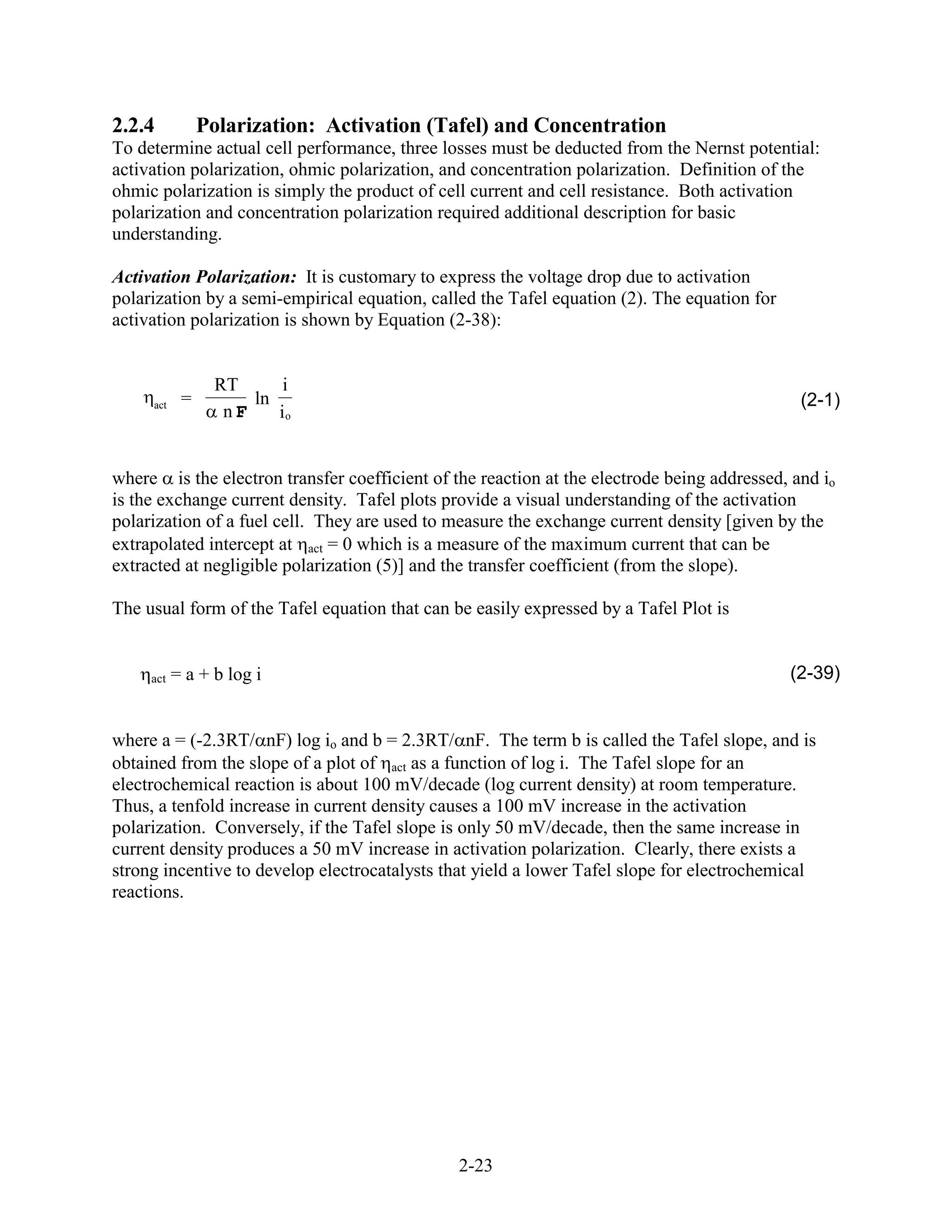 2.2.4           Polarization: Activation (Tafel) and Concentration
To determine actual cell performance, three losses must be deducted from the Nernst potential:
activation polarization, ohmic polarization, and concentration polarization. Definition of the
ohmic polarization is simply the product of cell current and cell resistance. Both activation
polarization and concentration polarization required additional description for basic
understanding.

Activation Polarization: It is customary to express the voltage drop due to activation
polarization by a semi-empirical equation, called the Tafel equation (2). The equation for
activation polarization is shown by Equation (2-38):


                 RT      i
     act    =        ln                                                                       (2-1)
                  nF    io


where is the electron transfer coefficient of the reaction at the electrode being addressed, and io
is the exchange current density. Tafel plots provide a visual understanding of the activation
polarization of a fuel cell. They are used to measure the exchange current density [given by the
extrapolated intercept at act = 0 which is a measure of the maximum current that can be
extracted at negligible polarization (5)] and the transfer coefficient (from the slope).

The usual form of the Tafel equation that can be easily expressed by a Tafel Plot is


     act   = a + b log i                                                                     (2-39)


where a = (-2.3RT/ nF) log io and b = 2.3RT/ nF. The term b is called the Tafel slope, and is
obtained from the slope of a plot of act as a function of log i. The Tafel slope for an
electrochemical reaction is about 100 mV/decade (log current density) at room temperature.
Thus, a tenfold increase in current density causes a 100 mV increase in the activation
polarization. Conversely, if the Tafel slope is only 50 mV/decade, then the same increase in
current density produces a 50 mV increase in activation polarization. Clearly, there exists a
strong incentive to develop electrocatalysts that yield a lower Tafel slope for electrochemical
reactions.




                                               2-23
 