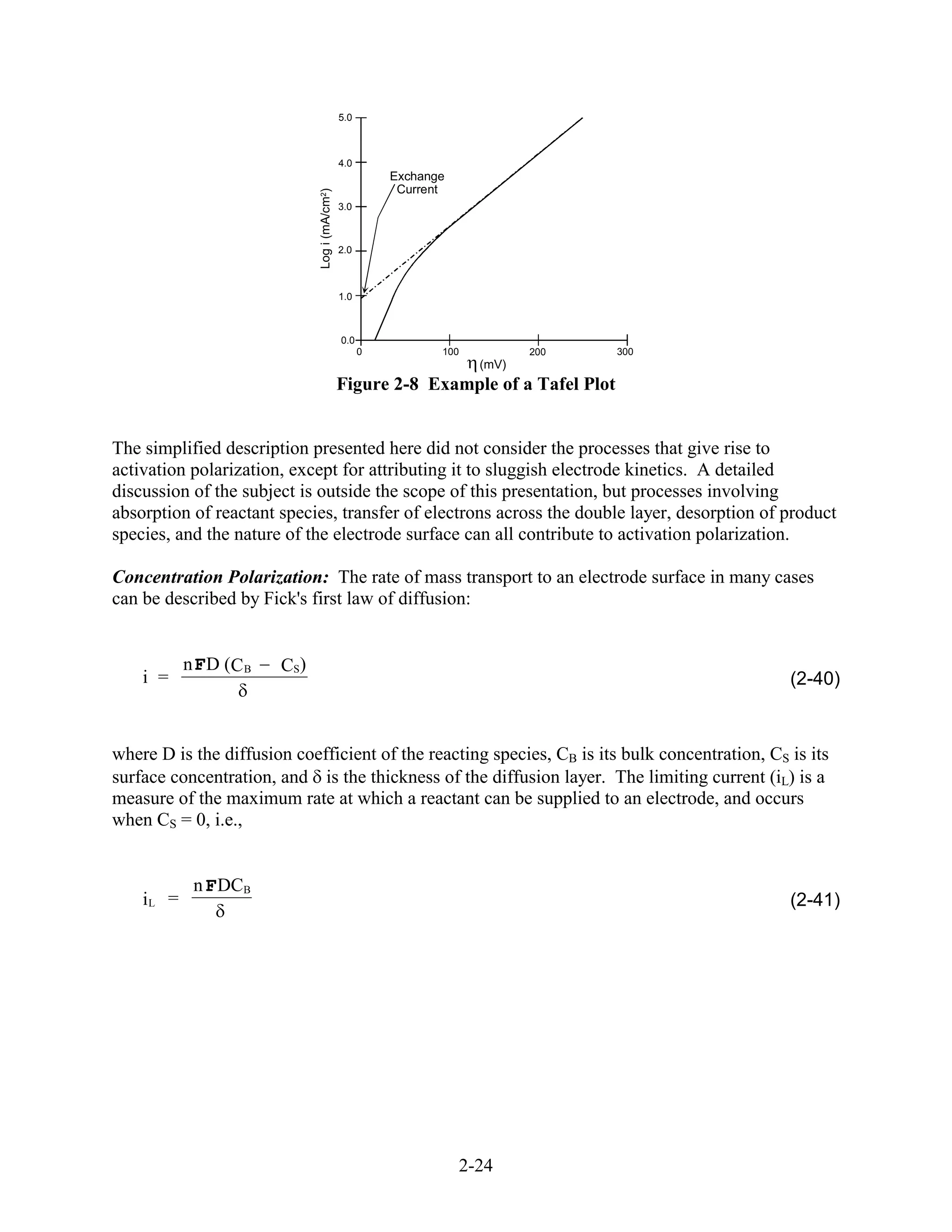 5.0



                                                4.0
                                                          Exchange
                                                           Current




                               Log i (mA/cm2)
                                                3.0



                                                2.0



                                                1.0



                                                0.0
                                                      0          100          200    300
                                                                       (mV)
                                                Figure 2-8 Example of a Tafel Plot


The simplified description presented here did not consider the processes that give rise to
activation polarization, except for attributing it to sluggish electrode kinetics. A detailed
discussion of the subject is outside the scope of this presentation, but processes involving
absorption of reactant species, transfer of electrons across the double layer, desorption of product
species, and the nature of the electrode surface can all contribute to activation polarization.

Concentration Polarization: The rate of mass transport to an electrode surface in many cases
can be described by Fick's first law of diffusion:


           n F D (C B   CS )
    i =                                                                                        (2-40)



where D is the diffusion coefficient of the reacting species, CB is its bulk concentration, CS is its
surface concentration, and is the thickness of the diffusion layer. The limiting current (iL) is a
measure of the maximum rate at which a reactant can be supplied to an electrode, and occurs
when CS = 0, i.e.,


            n F DCB
    iL =                                                                                       (2-41)




                                                                     2-24
 