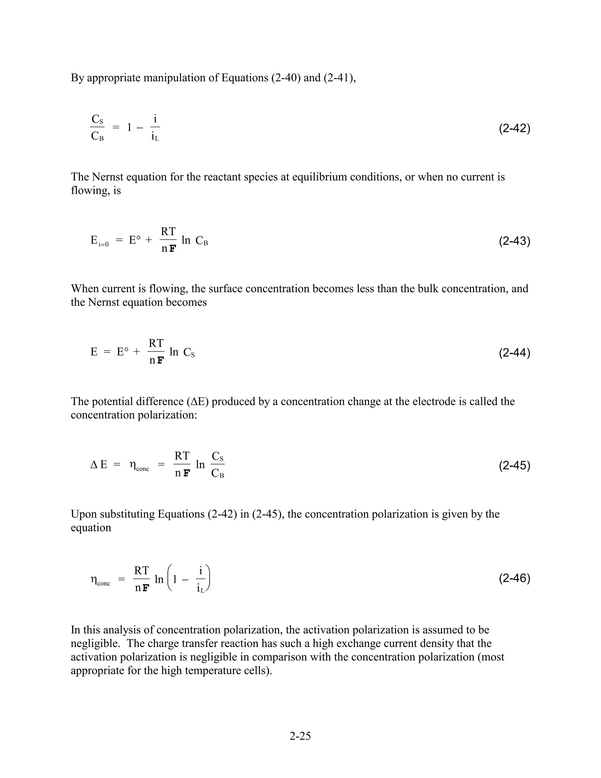 By appropriate manipulation of Equations (2-40) and (2-41),


    CS                   i
       = 1                                                                                 (2-42)
    CB                  iL


The Nernst equation for the reactant species at equilibrium conditions, or when no current is
flowing, is


                             RT
    Ei   0   = E +              ln CB                                                      (2-43)
                             nF


When current is flowing, the surface concentration becomes less than the bulk concentration, and
the Nernst equation becomes


                    RT
    E = E +            ln CS                                                               (2-44)
                    nF


The potential difference ( E) produced by a concentration change at the electrode is called the
concentration polarization:


                               RT    CS
      E =        conc    =        ln                                                       (2-45)
                               nF    CB


Upon substituting Equations (2-42) in (2-45), the concentration polarization is given by the
equation


                 RT                 i
     conc    =      ln 1                                                                   (2-46)
                 nF                iL


In this analysis of concentration polarization, the activation polarization is assumed to be
negligible. The charge transfer reaction has such a high exchange current density that the
activation polarization is negligible in comparison with the concentration polarization (most
appropriate for the high temperature cells).




                                              2-25
 