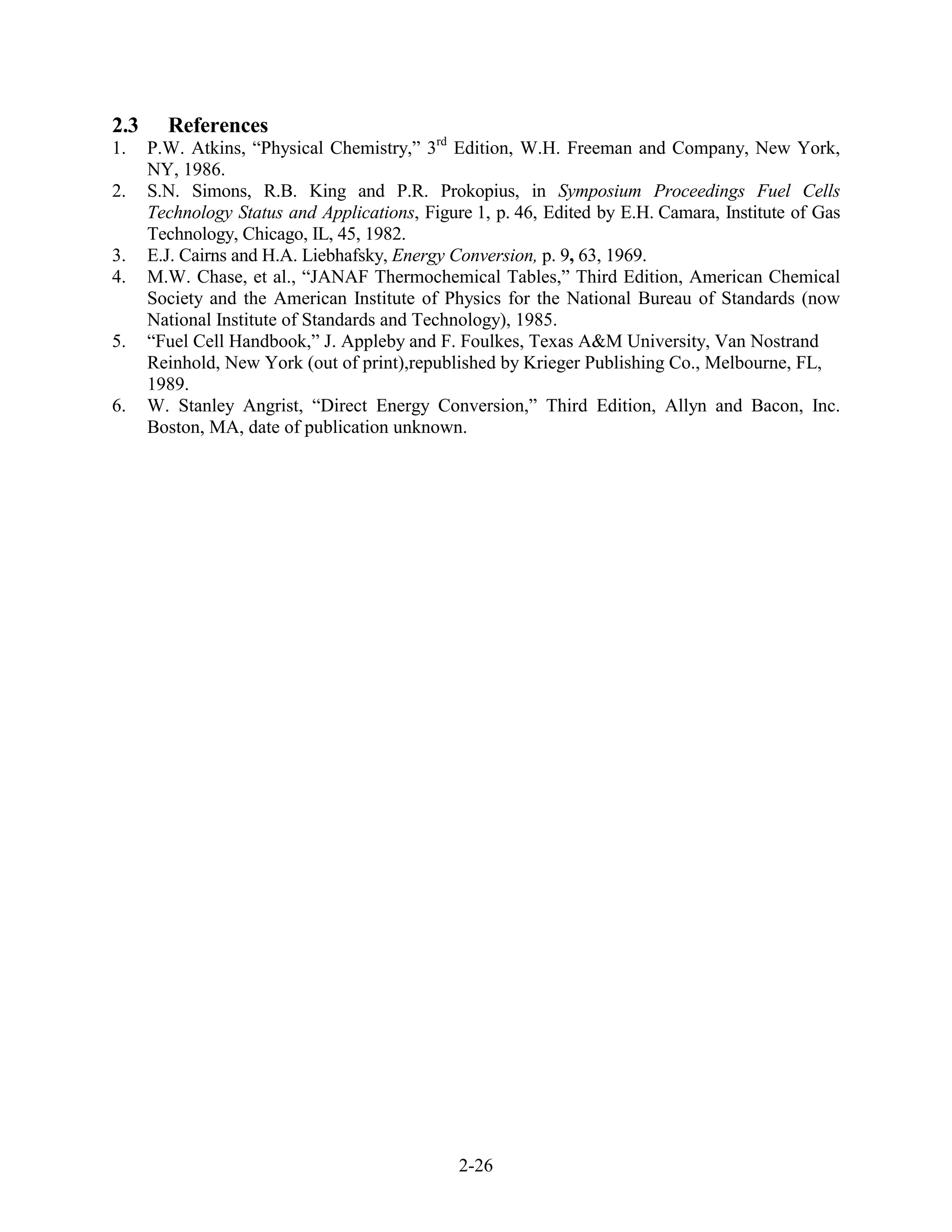 2.3     References
1.    P.W. Atkins, “Physical Chemistry,” 3rd Edition, W.H. Freeman and Company, New York,
      NY, 1986.
2.    S.N. Simons, R.B. King and P.R. Prokopius, in Symposium Proceedings Fuel Cells
      Technology Status and Applications, Figure 1, p. 46, Edited by E.H. Camara, Institute of Gas
      Technology, Chicago, IL, 45, 1982.
3.    E.J. Cairns and H.A. Liebhafsky, Energy Conversion, p. 9, 63, 1969.
4.    M.W. Chase, et al., “JANAF Thermochemical Tables,” Third Edition, American Chemical
      Society and the American Institute of Physics for the National Bureau of Standards (now
      National Institute of Standards and Technology), 1985.
5.    “Fuel Cell Handbook,” J. Appleby and F. Foulkes, Texas A&M University, Van Nostrand
      Reinhold, New York (out of print),republished by Krieger Publishing Co., Melbourne, FL,
      1989.
6.    W. Stanley Angrist, “Direct Energy Conversion,” Third Edition, Allyn and Bacon, Inc.
      Boston, MA, date of publication unknown.




                                               2-26
 