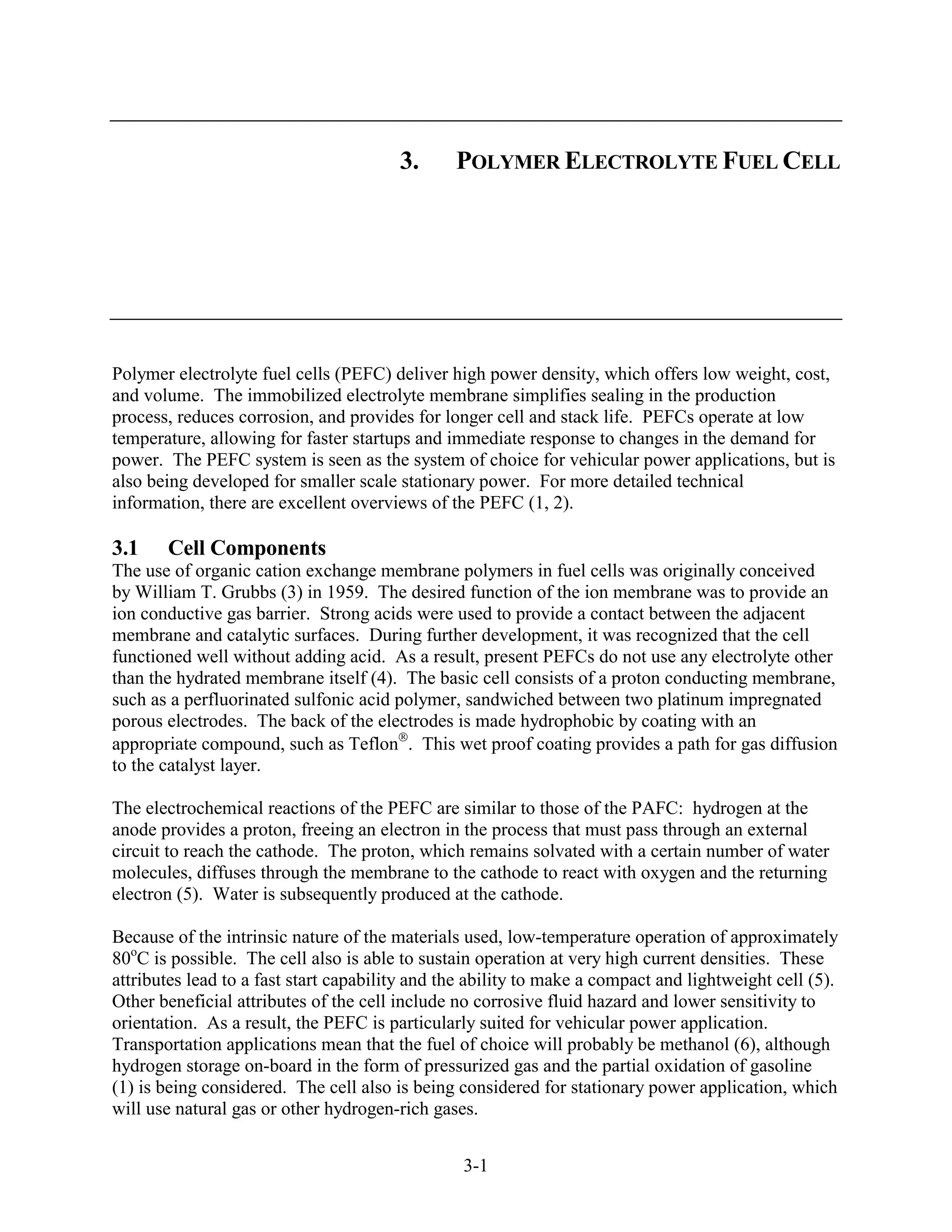3.      POLYMER ELECTROLYTE FUEL CELL




Polymer electrolyte fuel cells (PEFC) deliver high power density, which offers low weight, cost,
and volume. The immobilized electrolyte membrane simplifies sealing in the production
process, reduces corrosion, and provides for longer cell and stack life. PEFCs operate at low
temperature, allowing for faster startups and immediate response to changes in the demand for
power. The PEFC system is seen as the system of choice for vehicular power applications, but is
also being developed for smaller scale stationary power. For more detailed technical
information, there are excellent overviews of the PEFC (1, 2).

3.1    Cell Components
The use of organic cation exchange membrane polymers in fuel cells was originally conceived
by William T. Grubbs (3) in 1959. The desired function of the ion membrane was to provide an
ion conductive gas barrier. Strong acids were used to provide a contact between the adjacent
membrane and catalytic surfaces. During further development, it was recognized that the cell
functioned well without adding acid. As a result, present PEFCs do not use any electrolyte other
than the hydrated membrane itself (4). The basic cell consists of a proton conducting membrane,
such as a perfluorinated sulfonic acid polymer, sandwiched between two platinum impregnated
porous electrodes. The back of the electrodes is made hydrophobic by coating with an
appropriate compound, such as Teflon . This wet proof coating provides a path for gas diffusion
to the catalyst layer.

The electrochemical reactions of the PEFC are similar to those of the PAFC: hydrogen at the
anode provides a proton, freeing an electron in the process that must pass through an external
circuit to reach the cathode. The proton, which remains solvated with a certain number of water
molecules, diffuses through the membrane to the cathode to react with oxygen and the returning
electron (5). Water is subsequently produced at the cathode.

Because of the intrinsic nature of the materials used, low-temperature operation of approximately
80oC is possible. The cell also is able to sustain operation at very high current densities. These
attributes lead to a fast start capability and the ability to make a compact and lightweight cell (5).
Other beneficial attributes of the cell include no corrosive fluid hazard and lower sensitivity to
orientation. As a result, the PEFC is particularly suited for vehicular power application.
Transportation applications mean that the fuel of choice will probably be methanol (6), although
hydrogen storage on-board in the form of pressurized gas and the partial oxidation of gasoline
(1) is being considered. The cell also is being considered for stationary power application, which
will use natural gas or other hydrogen-rich gases.


                                                 3-1
 