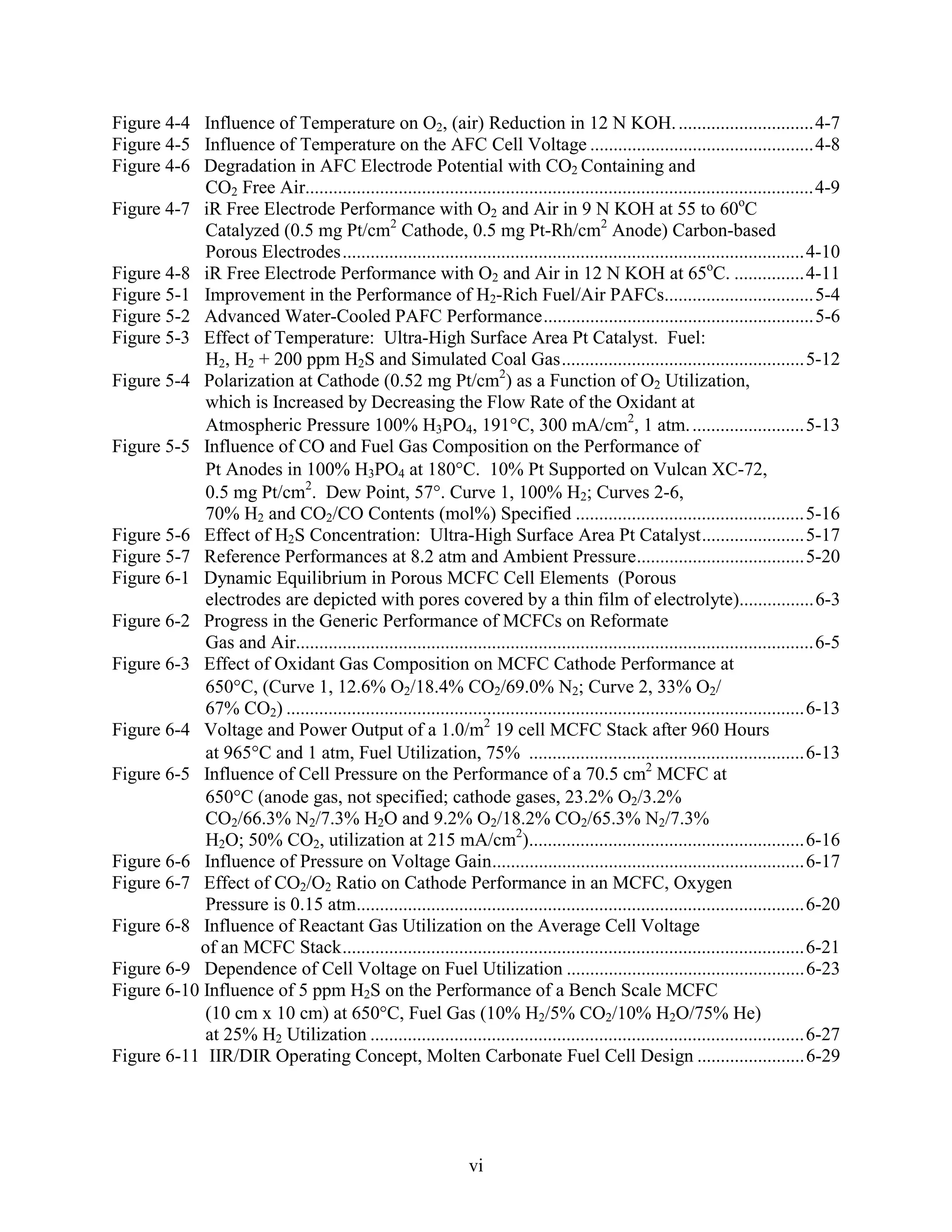 Figure 4-4 Influence of Temperature on O2, (air) Reduction in 12 N KOH. .............................4-7
Figure 4-5 Influence of Temperature on the AFC Cell Voltage ................................................4-8
Figure 4-6 Degradation in AFC Electrode Potential with CO2 Containing and
            CO2 Free Air.............................................................................................................4-9
Figure 4-7 iR Free Electrode Performance with O2 and Air in 9 N KOH at 55 to 60oC
            Catalyzed (0.5 mg Pt/cm2 Cathode, 0.5 mg Pt-Rh/cm2 Anode) Carbon-based
            Porous Electrodes...................................................................................................4-10
Figure 4-8 iR Free Electrode Performance with O2 and Air in 12 N KOH at 65oC. ...............4-11
Figure 5-1 Improvement in the Performance of H2-Rich Fuel/Air PAFCs................................5-4
Figure 5-2 Advanced Water-Cooled PAFC Performance..........................................................5-6
Figure 5-3 Effect of Temperature: Ultra-High Surface Area Pt Catalyst. Fuel:
            H2, H2 + 200 ppm H2S and Simulated Coal Gas....................................................5-12
Figure 5-4 Polarization at Cathode (0.52 mg Pt/cm2) as a Function of O2 Utilization,
            which is Increased by Decreasing the Flow Rate of the Oxidant at
            Atmospheric Pressure 100% H3PO4, 191 C, 300 mA/cm2, 1 atm. ........................5-13
Figure 5-5 Influence of CO and Fuel Gas Composition on the Performance of
            Pt Anodes in 100% H3PO4 at 180 C. 10% Pt Supported on Vulcan XC-72,
            0.5 mg Pt/cm2. Dew Point, 57 . Curve 1, 100% H2; Curves 2-6,
            70% H2 and CO2/CO Contents (mol%) Specified .................................................5-16
Figure 5-6 Effect of H2S Concentration: Ultra-High Surface Area Pt Catalyst......................5-17
Figure 5-7 Reference Performances at 8.2 atm and Ambient Pressure....................................5-20
Figure 6-1 Dynamic Equilibrium in Porous MCFC Cell Elements (Porous
            electrodes are depicted with pores covered by a thin film of electrolyte)................6-3
Figure 6-2 Progress in the Generic Performance of MCFCs on Reformate
            Gas and Air...............................................................................................................6-5
Figure 6-3 Effect of Oxidant Gas Composition on MCFC Cathode Performance at
            650 C, (Curve 1, 12.6% O2/18.4% CO2/69.0% N2; Curve 2, 33% O2/
            67% CO2) ...............................................................................................................6-13
Figure 6-4 Voltage and Power Output of a 1.0/m2 19 cell MCFC Stack after 960 Hours
            at 965 C and 1 atm, Fuel Utilization, 75% ...........................................................6-13
Figure 6-5 Influence of Cell Pressure on the Performance of a 70.5 cm2 MCFC at
            650 C (anode gas, not specified; cathode gases, 23.2% O2/3.2%
            CO2/66.3% N2/7.3% H2O and 9.2% O2/18.2% CO2/65.3% N2/7.3%
            H2O; 50% CO2, utilization at 215 mA/cm2)...........................................................6-16
Figure 6-6 Influence of Pressure on Voltage Gain...................................................................6-17
Figure 6-7 Effect of CO2/O2 Ratio on Cathode Performance in an MCFC, Oxygen
            Pressure is 0.15 atm................................................................................................6-20
Figure 6-8 Influence of Reactant Gas Utilization on the Average Cell Voltage
           of an MCFC Stack...................................................................................................6-21
Figure 6-9 Dependence of Cell Voltage on Fuel Utilization ...................................................6-23
Figure 6-10 Influence of 5 ppm H2S on the Performance of a Bench Scale MCFC
            (10 cm x 10 cm) at 650 C, Fuel Gas (10% H2/5% CO2/10% H2O/75% He)
            at 25% H2 Utilization .............................................................................................6-27
Figure 6-11 IIR/DIR Operating Concept, Molten Carbonate Fuel Cell Design .......................6-29




                                                                   vi
 