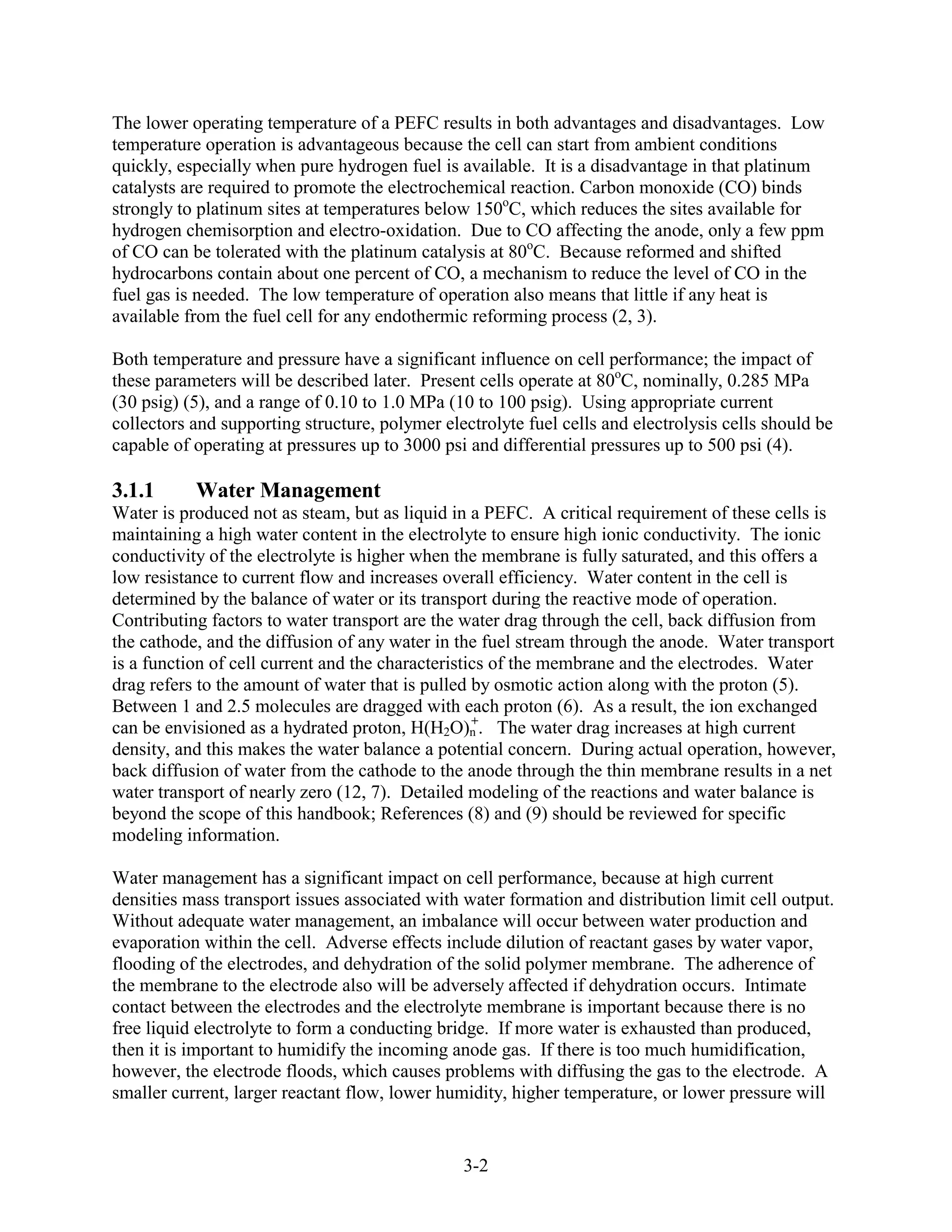 The lower operating temperature of a PEFC results in both advantages and disadvantages. Low
temperature operation is advantageous because the cell can start from ambient conditions
quickly, especially when pure hydrogen fuel is available. It is a disadvantage in that platinum
catalysts are required to promote the electrochemical reaction. Carbon monoxide (CO) binds
strongly to platinum sites at temperatures below 150oC, which reduces the sites available for
hydrogen chemisorption and electro-oxidation. Due to CO affecting the anode, only a few ppm
of CO can be tolerated with the platinum catalysis at 80oC. Because reformed and shifted
hydrocarbons contain about one percent of CO, a mechanism to reduce the level of CO in the
fuel gas is needed. The low temperature of operation also means that little if any heat is
available from the fuel cell for any endothermic reforming process (2, 3).

Both temperature and pressure have a significant influence on cell performance; the impact of
these parameters will be described later. Present cells operate at 80oC, nominally, 0.285 MPa
(30 psig) (5), and a range of 0.10 to 1.0 MPa (10 to 100 psig). Using appropriate current
collectors and supporting structure, polymer electrolyte fuel cells and electrolysis cells should be
capable of operating at pressures up to 3000 psi and differential pressures up to 500 psi (4).

3.1.1      Water Management
Water is produced not as steam, but as liquid in a PEFC. A critical requirement of these cells is
maintaining a high water content in the electrolyte to ensure high ionic conductivity. The ionic
conductivity of the electrolyte is higher when the membrane is fully saturated, and this offers a
low resistance to current flow and increases overall efficiency. Water content in the cell is
determined by the balance of water or its transport during the reactive mode of operation.
Contributing factors to water transport are the water drag through the cell, back diffusion from
the cathode, and the diffusion of any water in the fuel stream through the anode. Water transport
is a function of cell current and the characteristics of the membrane and the electrodes. Water
drag refers to the amount of water that is pulled by osmotic action along with the proton (5).
Between 1 and 2.5 molecules are dragged with each proton (6). As a result, the ion exchanged
                                                   +
can be envisioned as a hydrated proton, H(H2O)n . The water drag increases at high current
density, and this makes the water balance a potential concern. During actual operation, however,
back diffusion of water from the cathode to the anode through the thin membrane results in a net
water transport of nearly zero (12, 7). Detailed modeling of the reactions and water balance is
beyond the scope of this handbook; References (8) and (9) should be reviewed for specific
modeling information.

Water management has a significant impact on cell performance, because at high current
densities mass transport issues associated with water formation and distribution limit cell output.
Without adequate water management, an imbalance will occur between water production and
evaporation within the cell. Adverse effects include dilution of reactant gases by water vapor,
flooding of the electrodes, and dehydration of the solid polymer membrane. The adherence of
the membrane to the electrode also will be adversely affected if dehydration occurs. Intimate
contact between the electrodes and the electrolyte membrane is important because there is no
free liquid electrolyte to form a conducting bridge. If more water is exhausted than produced,
then it is important to humidify the incoming anode gas. If there is too much humidification,
however, the electrode floods, which causes problems with diffusing the gas to the electrode. A
smaller current, larger reactant flow, lower humidity, higher temperature, or lower pressure will


                                                3-2
 