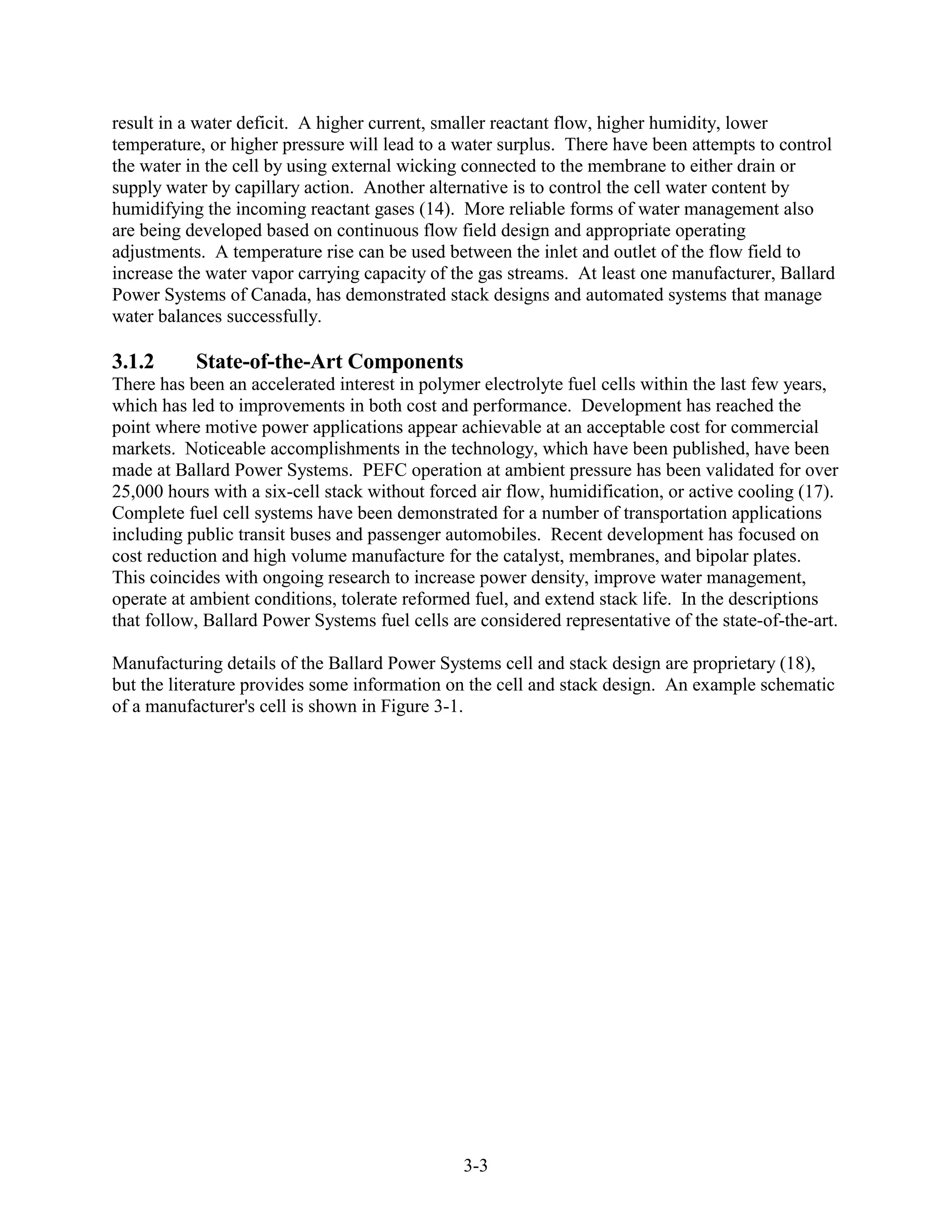 result in a water deficit. A higher current, smaller reactant flow, higher humidity, lower
temperature, or higher pressure will lead to a water surplus. There have been attempts to control
the water in the cell by using external wicking connected to the membrane to either drain or
supply water by capillary action. Another alternative is to control the cell water content by
humidifying the incoming reactant gases (14). More reliable forms of water management also
are being developed based on continuous flow field design and appropriate operating
adjustments. A temperature rise can be used between the inlet and outlet of the flow field to
increase the water vapor carrying capacity of the gas streams. At least one manufacturer, Ballard
Power Systems of Canada, has demonstrated stack designs and automated systems that manage
water balances successfully.

3.1.2      State-of-the-Art Components
There has been an accelerated interest in polymer electrolyte fuel cells within the last few years,
which has led to improvements in both cost and performance. Development has reached the
point where motive power applications appear achievable at an acceptable cost for commercial
markets. Noticeable accomplishments in the technology, which have been published, have been
made at Ballard Power Systems. PEFC operation at ambient pressure has been validated for over
25,000 hours with a six-cell stack without forced air flow, humidification, or active cooling (17).
Complete fuel cell systems have been demonstrated for a number of transportation applications
including public transit buses and passenger automobiles. Recent development has focused on
cost reduction and high volume manufacture for the catalyst, membranes, and bipolar plates.
This coincides with ongoing research to increase power density, improve water management,
operate at ambient conditions, tolerate reformed fuel, and extend stack life. In the descriptions
that follow, Ballard Power Systems fuel cells are considered representative of the state-of-the-art.

Manufacturing details of the Ballard Power Systems cell and stack design are proprietary (18),
but the literature provides some information on the cell and stack design. An example schematic
of a manufacturer's cell is shown in Figure 3-1.




                                                3-3
 