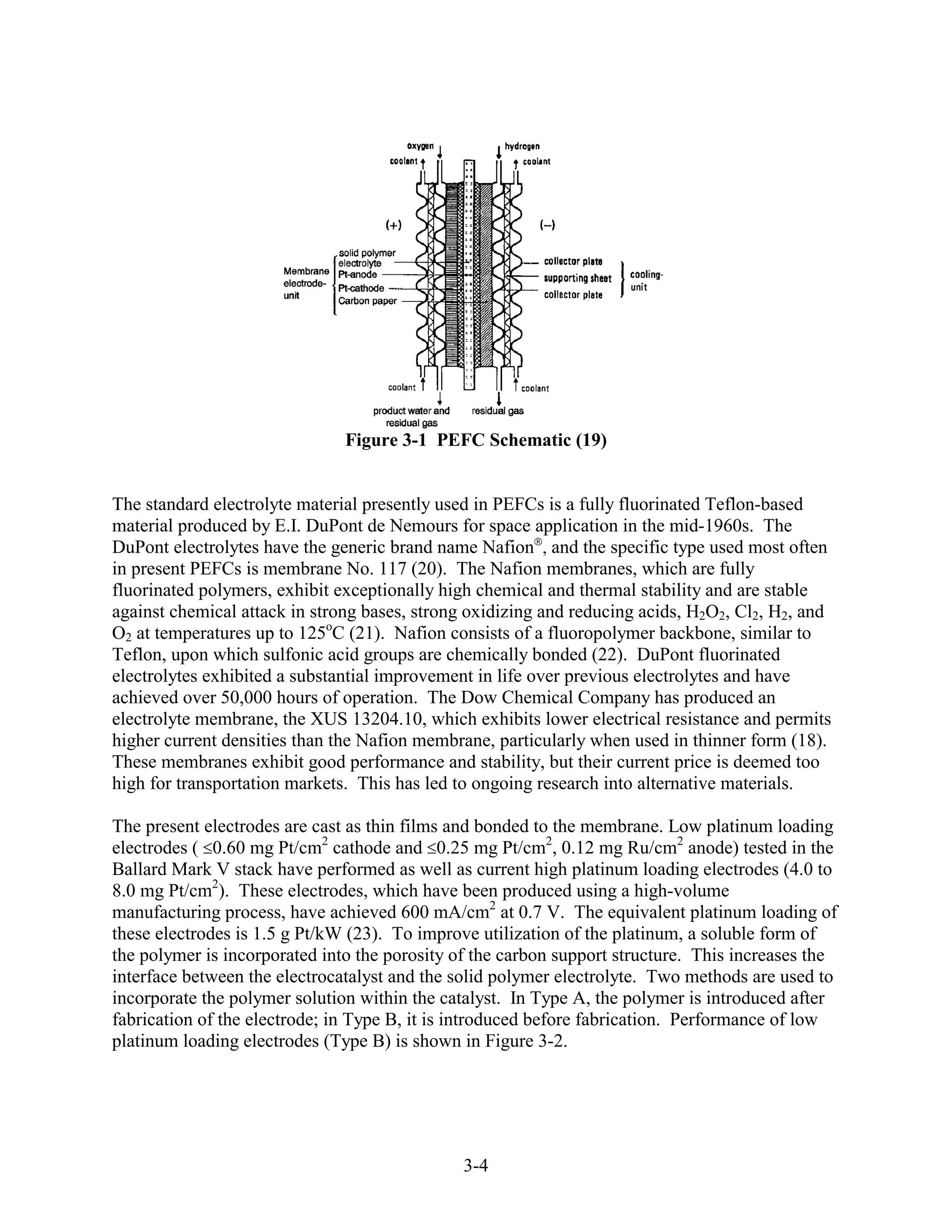Figure 3-1 PEFC Schematic (19)


The standard electrolyte material presently used in PEFCs is a fully fluorinated Teflon-based
material produced by E.I. DuPont de Nemours for space application in the mid-1960s. The
DuPont electrolytes have the generic brand name Nafion , and the specific type used most often
in present PEFCs is membrane No. 117 (20). The Nafion membranes, which are fully
fluorinated polymers, exhibit exceptionally high chemical and thermal stability and are stable
against chemical attack in strong bases, strong oxidizing and reducing acids, H2O2, Cl2, H2, and
O2 at temperatures up to 125oC (21). Nafion consists of a fluoropolymer backbone, similar to
Teflon, upon which sulfonic acid groups are chemically bonded (22). DuPont fluorinated
electrolytes exhibited a substantial improvement in life over previous electrolytes and have
achieved over 50,000 hours of operation. The Dow Chemical Company has produced an
electrolyte membrane, the XUS 13204.10, which exhibits lower electrical resistance and permits
higher current densities than the Nafion membrane, particularly when used in thinner form (18).
These membranes exhibit good performance and stability, but their current price is deemed too
high for transportation markets. This has led to ongoing research into alternative materials.

The present electrodes are cast as thin films and bonded to the membrane. Low platinum loading
electrodes ( 0.60 mg Pt/cm2 cathode and 0.25 mg Pt/cm2, 0.12 mg Ru/cm2 anode) tested in the
Ballard Mark V stack have performed as well as current high platinum loading electrodes (4.0 to
8.0 mg Pt/cm2). These electrodes, which have been produced using a high-volume
manufacturing process, have achieved 600 mA/cm2 at 0.7 V. The equivalent platinum loading of
these electrodes is 1.5 g Pt/kW (23). To improve utilization of the platinum, a soluble form of
the polymer is incorporated into the porosity of the carbon support structure. This increases the
interface between the electrocatalyst and the solid polymer electrolyte. Two methods are used to
incorporate the polymer solution within the catalyst. In Type A, the polymer is introduced after
fabrication of the electrode; in Type B, it is introduced before fabrication. Performance of low
platinum loading electrodes (Type B) is shown in Figure 3-2.




                                               3-4
 