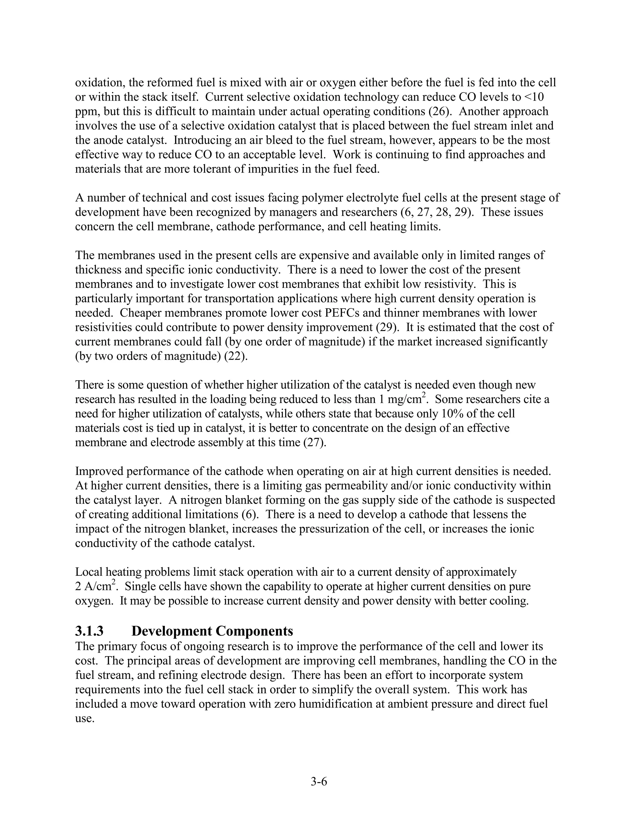 oxidation, the reformed fuel is mixed with air or oxygen either before the fuel is fed into the cell
or within the stack itself. Current selective oxidation technology can reduce CO levels to <10
ppm, but this is difficult to maintain under actual operating conditions (26). Another approach
involves the use of a selective oxidation catalyst that is placed between the fuel stream inlet and
the anode catalyst. Introducing an air bleed to the fuel stream, however, appears to be the most
effective way to reduce CO to an acceptable level. Work is continuing to find approaches and
materials that are more tolerant of impurities in the fuel feed.

A number of technical and cost issues facing polymer electrolyte fuel cells at the present stage of
development have been recognized by managers and researchers (6, 27, 28, 29). These issues
concern the cell membrane, cathode performance, and cell heating limits.

The membranes used in the present cells are expensive and available only in limited ranges of
thickness and specific ionic conductivity. There is a need to lower the cost of the present
membranes and to investigate lower cost membranes that exhibit low resistivity. This is
particularly important for transportation applications where high current density operation is
needed. Cheaper membranes promote lower cost PEFCs and thinner membranes with lower
resistivities could contribute to power density improvement (29). It is estimated that the cost of
current membranes could fall (by one order of magnitude) if the market increased significantly
(by two orders of magnitude) (22).

There is some question of whether higher utilization of the catalyst is needed even though new
research has resulted in the loading being reduced to less than 1 mg/cm2. Some researchers cite a
need for higher utilization of catalysts, while others state that because only 10% of the cell
materials cost is tied up in catalyst, it is better to concentrate on the design of an effective
membrane and electrode assembly at this time (27).

Improved performance of the cathode when operating on air at high current densities is needed.
At higher current densities, there is a limiting gas permeability and/or ionic conductivity within
the catalyst layer. A nitrogen blanket forming on the gas supply side of the cathode is suspected
of creating additional limitations (6). There is a need to develop a cathode that lessens the
impact of the nitrogen blanket, increases the pressurization of the cell, or increases the ionic
conductivity of the cathode catalyst.

Local heating problems limit stack operation with air to a current density of approximately
2 A/cm2. Single cells have shown the capability to operate at higher current densities on pure
oxygen. It may be possible to increase current density and power density with better cooling.

3.1.3      Development Components
The primary focus of ongoing research is to improve the performance of the cell and lower its
cost. The principal areas of development are improving cell membranes, handling the CO in the
fuel stream, and refining electrode design. There has been an effort to incorporate system
requirements into the fuel cell stack in order to simplify the overall system. This work has
included a move toward operation with zero humidification at ambient pressure and direct fuel
use.




                                                3-6
 