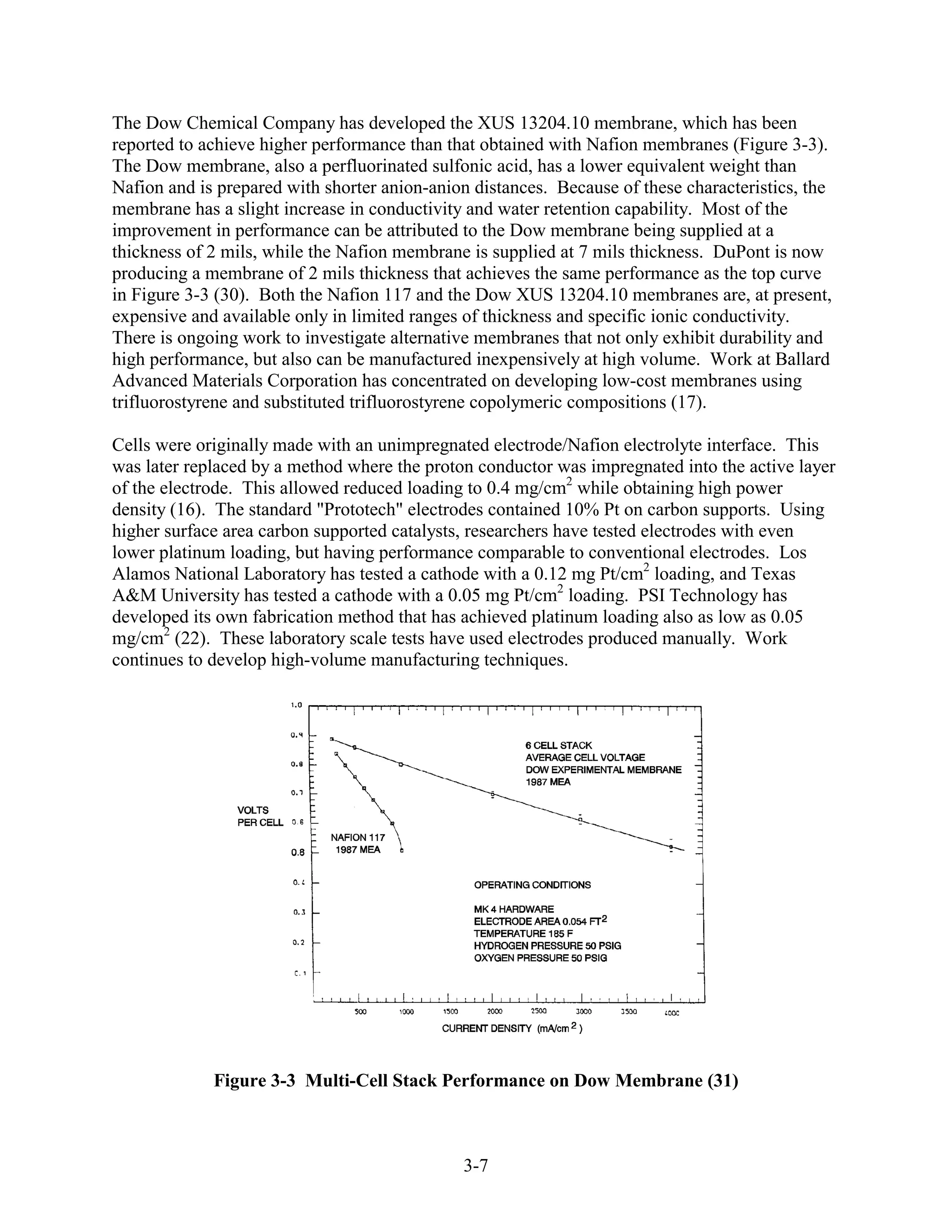 The Dow Chemical Company has developed the XUS 13204.10 membrane, which has been
reported to achieve higher performance than that obtained with Nafion membranes (Figure 3-3).
The Dow membrane, also a perfluorinated sulfonic acid, has a lower equivalent weight than
Nafion and is prepared with shorter anion-anion distances. Because of these characteristics, the
membrane has a slight increase in conductivity and water retention capability. Most of the
improvement in performance can be attributed to the Dow membrane being supplied at a
thickness of 2 mils, while the Nafion membrane is supplied at 7 mils thickness. DuPont is now
producing a membrane of 2 mils thickness that achieves the same performance as the top curve
in Figure 3-3 (30). Both the Nafion 117 and the Dow XUS 13204.10 membranes are, at present,
expensive and available only in limited ranges of thickness and specific ionic conductivity.
There is ongoing work to investigate alternative membranes that not only exhibit durability and
high performance, but also can be manufactured inexpensively at high volume. Work at Ballard
Advanced Materials Corporation has concentrated on developing low-cost membranes using
trifluorostyrene and substituted trifluorostyrene copolymeric compositions (17).

Cells were originally made with an unimpregnated electrode/Nafion electrolyte interface. This
was later replaced by a method where the proton conductor was impregnated into the active layer
of the electrode. This allowed reduced loading to 0.4 mg/cm2 while obtaining high power
density (16). The standard "Prototech" electrodes contained 10% Pt on carbon supports. Using
higher surface area carbon supported catalysts, researchers have tested electrodes with even
lower platinum loading, but having performance comparable to conventional electrodes. Los
Alamos National Laboratory has tested a cathode with a 0.12 mg Pt/cm2 loading, and Texas
A&M University has tested a cathode with a 0.05 mg Pt/cm2 loading. PSI Technology has
developed its own fabrication method that has achieved platinum loading also as low as 0.05
mg/cm2 (22). These laboratory scale tests have used electrodes produced manually. Work
continues to develop high-volume manufacturing techniques.




             Figure 3-3 Multi-Cell Stack Performance on Dow Membrane (31)



                                              3-7
 