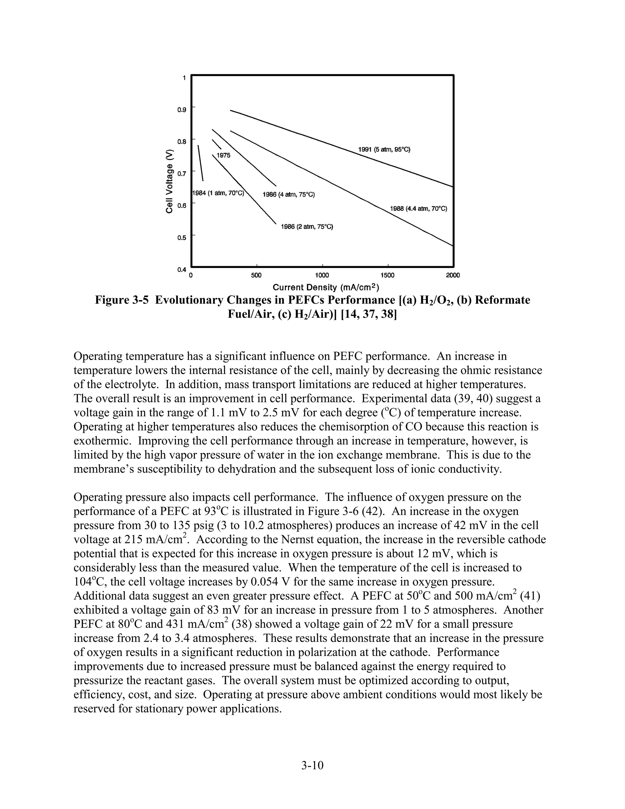 Figure 3-5 Evolutionary Changes in PEFCs Performance [(a) H2/O2, (b) Reformate
                            Fuel/Air, (c) H2/Air)] [14, 37, 38]


Operating temperature has a significant influence on PEFC performance. An increase in
temperature lowers the internal resistance of the cell, mainly by decreasing the ohmic resistance
of the electrolyte. In addition, mass transport limitations are reduced at higher temperatures.
The overall result is an improvement in cell performance. Experimental data (39, 40) suggest a
voltage gain in the range of 1.1 mV to 2.5 mV for each degree (oC) of temperature increase.
Operating at higher temperatures also reduces the chemisorption of CO because this reaction is
exothermic. Improving the cell performance through an increase in temperature, however, is
limited by the high vapor pressure of water in the ion exchange membrane. This is due to the
membrane’s susceptibility to dehydration and the subsequent loss of ionic conductivity.

Operating pressure also impacts cell performance. The influence of oxygen pressure on the
performance of a PEFC at 93oC is illustrated in Figure 3-6 (42). An increase in the oxygen
pressure from 30 to 135 psig (3 to 10.2 atmospheres) produces an increase of 42 mV in the cell
voltage at 215 mA/cm2. According to the Nernst equation, the increase in the reversible cathode
potential that is expected for this increase in oxygen pressure is about 12 mV, which is
considerably less than the measured value. When the temperature of the cell is increased to
104oC, the cell voltage increases by 0.054 V for the same increase in oxygen pressure.
Additional data suggest an even greater pressure effect. A PEFC at 50oC and 500 mA/cm2 (41)
exhibited a voltage gain of 83 mV for an increase in pressure from 1 to 5 atmospheres. Another
PEFC at 80oC and 431 mA/cm2 (38) showed a voltage gain of 22 mV for a small pressure
increase from 2.4 to 3.4 atmospheres. These results demonstrate that an increase in the pressure
of oxygen results in a significant reduction in polarization at the cathode. Performance
improvements due to increased pressure must be balanced against the energy required to
pressurize the reactant gases. The overall system must be optimized according to output,
efficiency, cost, and size. Operating at pressure above ambient conditions would most likely be
reserved for stationary power applications.



                                               3-10
 