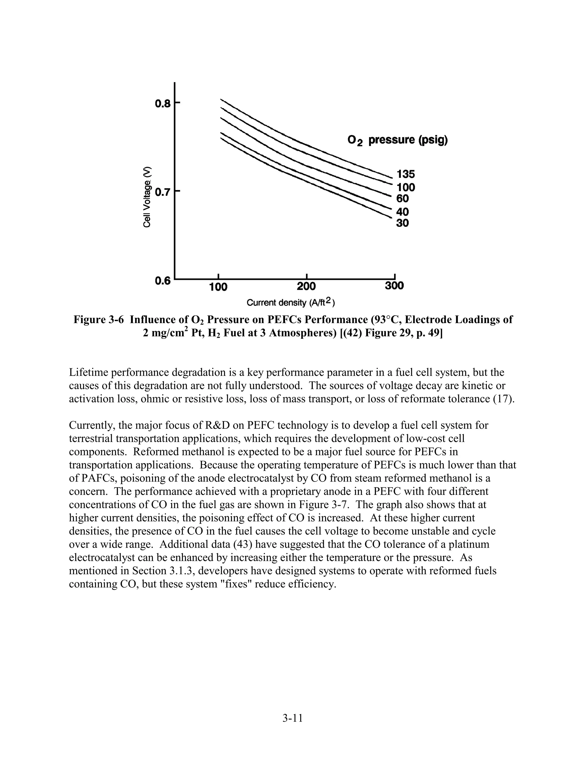 Figure 3-6 Influence of O2 Pressure on PEFCs Performance (93 C, Electrode Loadings of
              2 mg/cm2 Pt, H2 Fuel at 3 Atmospheres) [(42) Figure 29, p. 49]


Lifetime performance degradation is a key performance parameter in a fuel cell system, but the
causes of this degradation are not fully understood. The sources of voltage decay are kinetic or
activation loss, ohmic or resistive loss, loss of mass transport, or loss of reformate tolerance (17).

Currently, the major focus of R&D on PEFC technology is to develop a fuel cell system for
terrestrial transportation applications, which requires the development of low-cost cell
components. Reformed methanol is expected to be a major fuel source for PEFCs in
transportation applications. Because the operating temperature of PEFCs is much lower than that
of PAFCs, poisoning of the anode electrocatalyst by CO from steam reformed methanol is a
concern. The performance achieved with a proprietary anode in a PEFC with four different
concentrations of CO in the fuel gas are shown in Figure 3-7. The graph also shows that at
higher current densities, the poisoning effect of CO is increased. At these higher current
densities, the presence of CO in the fuel causes the cell voltage to become unstable and cycle
over a wide range. Additional data (43) have suggested that the CO tolerance of a platinum
electrocatalyst can be enhanced by increasing either the temperature or the pressure. As
mentioned in Section 3.1.3, developers have designed systems to operate with reformed fuels
containing CO, but these system "fixes" reduce efficiency.




                                                3-11
 