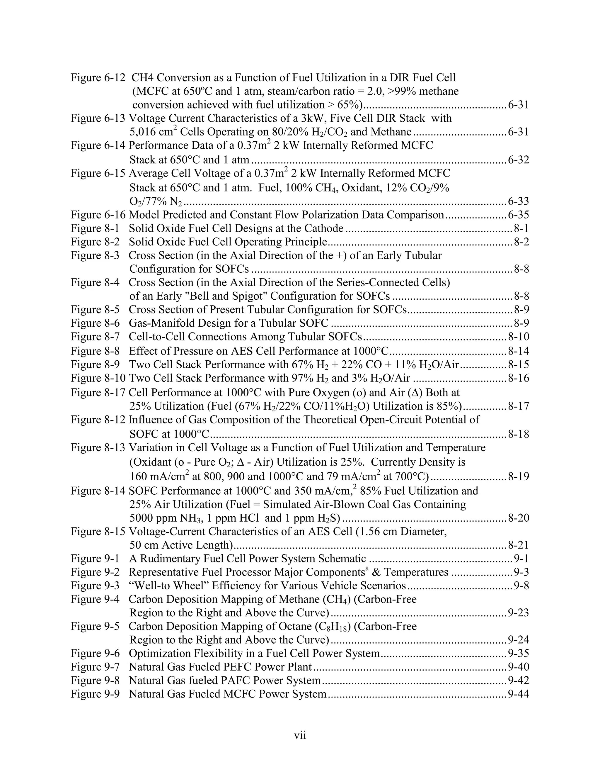 Figure 6-12 CH4 Conversion as a Function of Fuel Utilization in a DIR Fuel Cell
             (MCFC at 650ºC and 1 atm, steam/carbon ratio = 2.0, >99% methane
             conversion achieved with fuel utilization > 65%).................................................6-31
Figure 6-13 Voltage Current Characteristics of a 3kW, Five Cell DIR Stack with
            5,016 cm2 Cells Operating on 80/20% H2/CO2 and Methane ................................6-31
Figure 6-14 Performance Data of a 0.37m2 2 kW Internally Reformed MCFC
            Stack at 650 C and 1 atm .......................................................................................6-32
Figure 6-15 Average Cell Voltage of a 0.37m2 2 kW Internally Reformed MCFC
            Stack at 650 C and 1 atm. Fuel, 100% CH4, Oxidant, 12% CO2/9%
            O2/77% N2 ..............................................................................................................6-33
Figure 6-16 Model Predicted and Constant Flow Polarization Data Comparison.....................6-35
Figure 8-1 Solid Oxide Fuel Cell Designs at the Cathode .........................................................8-1
Figure 8-2 Solid Oxide Fuel Cell Operating Principle...............................................................8-2
Figure 8-3 Cross Section (in the Axial Direction of the +) of an Early Tubular
            Configuration for SOFCs .........................................................................................8-8
Figure 8-4 Cross Section (in the Axial Direction of the Series-Connected Cells)
            of an Early "Bell and Spigot" Configuration for SOFCs .........................................8-8
Figure 8-5 Cross Section of Present Tubular Configuration for SOFCs....................................8-9
Figure 8-6 Gas-Manifold Design for a Tubular SOFC ..............................................................8-9
Figure 8-7 Cell-to-Cell Connections Among Tubular SOFCs.................................................8-10
Figure 8-8 Effect of Pressure on AES Cell Performance at 1000 C........................................8-14
Figure 8-9 Two Cell Stack Performance with 67% H2 + 22% CO + 11% H2O/Air................8-15
Figure 8-10 Two Cell Stack Performance with 97% H2 and 3% H2O/Air ................................8-16
Figure 8-17 Cell Performance at 1000 C with Pure Oxygen (o) and Air ( ) Both at
            25% Utilization (Fuel (67% H2/22% CO/11%H2O) Utilization is 85%)...............8-17
Figure 8-12 Influence of Gas Composition of the Theoretical Open-Circuit Potential of
            SOFC at 1000 C.....................................................................................................8-18
Figure 8-13 Variation in Cell Voltage as a Function of Fuel Utilization and Temperature
            (Oxidant (o - Pure O2; - Air) Utilization is 25%. Currently Density is
            160 mA/cm2 at 800, 900 and 1000 C and 79 mA/cm2 at 700 C) ..........................8-19
Figure 8-14 SOFC Performance at 1000 C and 350 mA/cm,2 85% Fuel Utilization and
            25% Air Utilization (Fuel = Simulated Air-Blown Coal Gas Containing
            5000 ppm NH3, 1 ppm HCl and 1 ppm H2S) ........................................................8-20
Figure 8-15 Voltage-Current Characteristics of an AES Cell (1.56 cm Diameter,
            50 cm Active Length).............................................................................................8-21
Figure 9-1 A Rudimentary Fuel Cell Power System Schematic .................................................9-1
Figure 9-2 Representative Fuel Processor Major Componentsa & Temperatures .....................9-3
Figure 9-3 “Well-to Wheel” Efficiency for Various Vehicle Scenarios....................................9-8
Figure 9-4 Carbon Deposition Mapping of Methane (CH4) (Carbon-Free
            Region to the Right and Above the Curve) ............................................................9-23
Figure 9-5 Carbon Deposition Mapping of Octane (C8H18) (Carbon-Free
            Region to the Right and Above the Curve) ............................................................9-24
Figure 9-6 Optimization Flexibility in a Fuel Cell Power System...........................................9-35
Figure 9-7 Natural Gas Fueled PEFC Power Plant ..................................................................9-40
Figure 9-8 Natural Gas fueled PAFC Power System...............................................................9-42
Figure 9-9 Natural Gas Fueled MCFC Power System.............................................................9-44


                                                                  vii
 