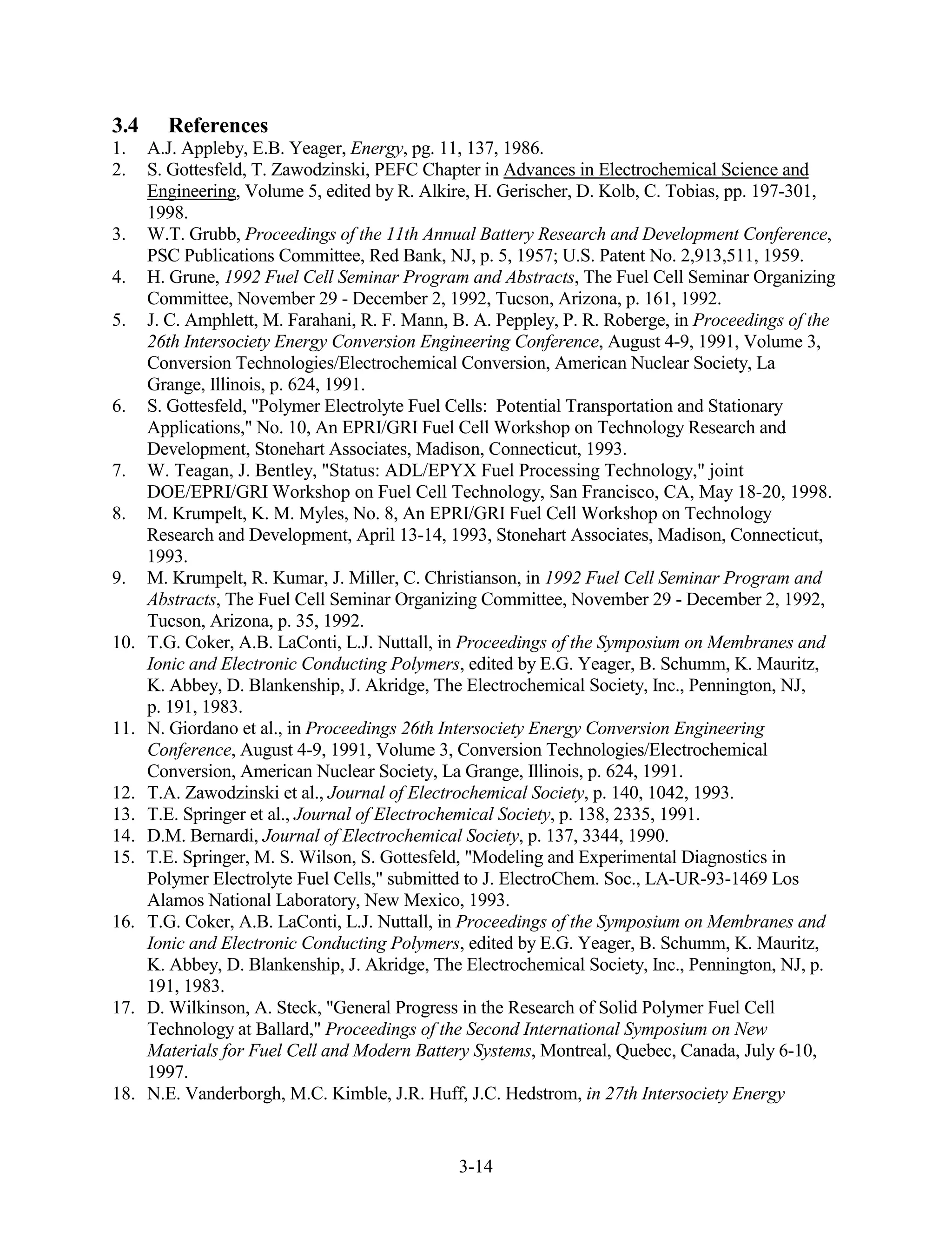 3.4     References
1.    A.J. Appleby, E.B. Yeager, Energy, pg. 11, 137, 1986.
2.    S. Gottesfeld, T. Zawodzinski, PEFC Chapter in Advances in Electrochemical Science and
      Engineering, Volume 5, edited by R. Alkire, H. Gerischer, D. Kolb, C. Tobias, pp. 197-301,
      1998.
3.    W.T. Grubb, Proceedings of the 11th Annual Battery Research and Development Conference,
      PSC Publications Committee, Red Bank, NJ, p. 5, 1957; U.S. Patent No. 2,913,511, 1959.
4.    H. Grune, 1992 Fuel Cell Seminar Program and Abstracts, The Fuel Cell Seminar Organizing
      Committee, November 29 - December 2, 1992, Tucson, Arizona, p. 161, 1992.
5.    J. C. Amphlett, M. Farahani, R. F. Mann, B. A. Peppley, P. R. Roberge, in Proceedings of the
      26th Intersociety Energy Conversion Engineering Conference, August 4-9, 1991, Volume 3,
      Conversion Technologies/Electrochemical Conversion, American Nuclear Society, La
      Grange, Illinois, p. 624, 1991.
6.    S. Gottesfeld, "Polymer Electrolyte Fuel Cells: Potential Transportation and Stationary
      Applications," No. 10, An EPRI/GRI Fuel Cell Workshop on Technology Research and
      Development, Stonehart Associates, Madison, Connecticut, 1993.
7.    W. Teagan, J. Bentley, "Status: ADL/EPYX Fuel Processing Technology," joint
      DOE/EPRI/GRI Workshop on Fuel Cell Technology, San Francisco, CA, May 18-20, 1998.
8.    M. Krumpelt, K. M. Myles, No. 8, An EPRI/GRI Fuel Cell Workshop on Technology
      Research and Development, April 13-14, 1993, Stonehart Associates, Madison, Connecticut,
      1993.
9.    M. Krumpelt, R. Kumar, J. Miller, C. Christianson, in 1992 Fuel Cell Seminar Program and
      Abstracts, The Fuel Cell Seminar Organizing Committee, November 29 - December 2, 1992,
      Tucson, Arizona, p. 35, 1992.
10.   T.G. Coker, A.B. LaConti, L.J. Nuttall, in Proceedings of the Symposium on Membranes and
      Ionic and Electronic Conducting Polymers, edited by E.G. Yeager, B. Schumm, K. Mauritz,
      K. Abbey, D. Blankenship, J. Akridge, The Electrochemical Society, Inc., Pennington, NJ,
      p. 191, 1983.
11.   N. Giordano et al., in Proceedings 26th Intersociety Energy Conversion Engineering
      Conference, August 4-9, 1991, Volume 3, Conversion Technologies/Electrochemical
      Conversion, American Nuclear Society, La Grange, Illinois, p. 624, 1991.
12.   T.A. Zawodzinski et al., Journal of Electrochemical Society, p. 140, 1042, 1993.
13.   T.E. Springer et al., Journal of Electrochemical Society, p. 138, 2335, 1991.
14.   D.M. Bernardi, Journal of Electrochemical Society, p. 137, 3344, 1990.
15.   T.E. Springer, M. S. Wilson, S. Gottesfeld, "Modeling and Experimental Diagnostics in
      Polymer Electrolyte Fuel Cells," submitted to J. ElectroChem. Soc., LA-UR-93-1469 Los
      Alamos National Laboratory, New Mexico, 1993.
16.   T.G. Coker, A.B. LaConti, L.J. Nuttall, in Proceedings of the Symposium on Membranes and
      Ionic and Electronic Conducting Polymers, edited by E.G. Yeager, B. Schumm, K. Mauritz,
      K. Abbey, D. Blankenship, J. Akridge, The Electrochemical Society, Inc., Pennington, NJ, p.
      191, 1983.
17.   D. Wilkinson, A. Steck, "General Progress in the Research of Solid Polymer Fuel Cell
      Technology at Ballard," Proceedings of the Second International Symposium on New
      Materials for Fuel Cell and Modern Battery Systems, Montreal, Quebec, Canada, July 6-10,
      1997.
18.   N.E. Vanderborgh, M.C. Kimble, J.R. Huff, J.C. Hedstrom, in 27th Intersociety Energy


                                               3-14
 