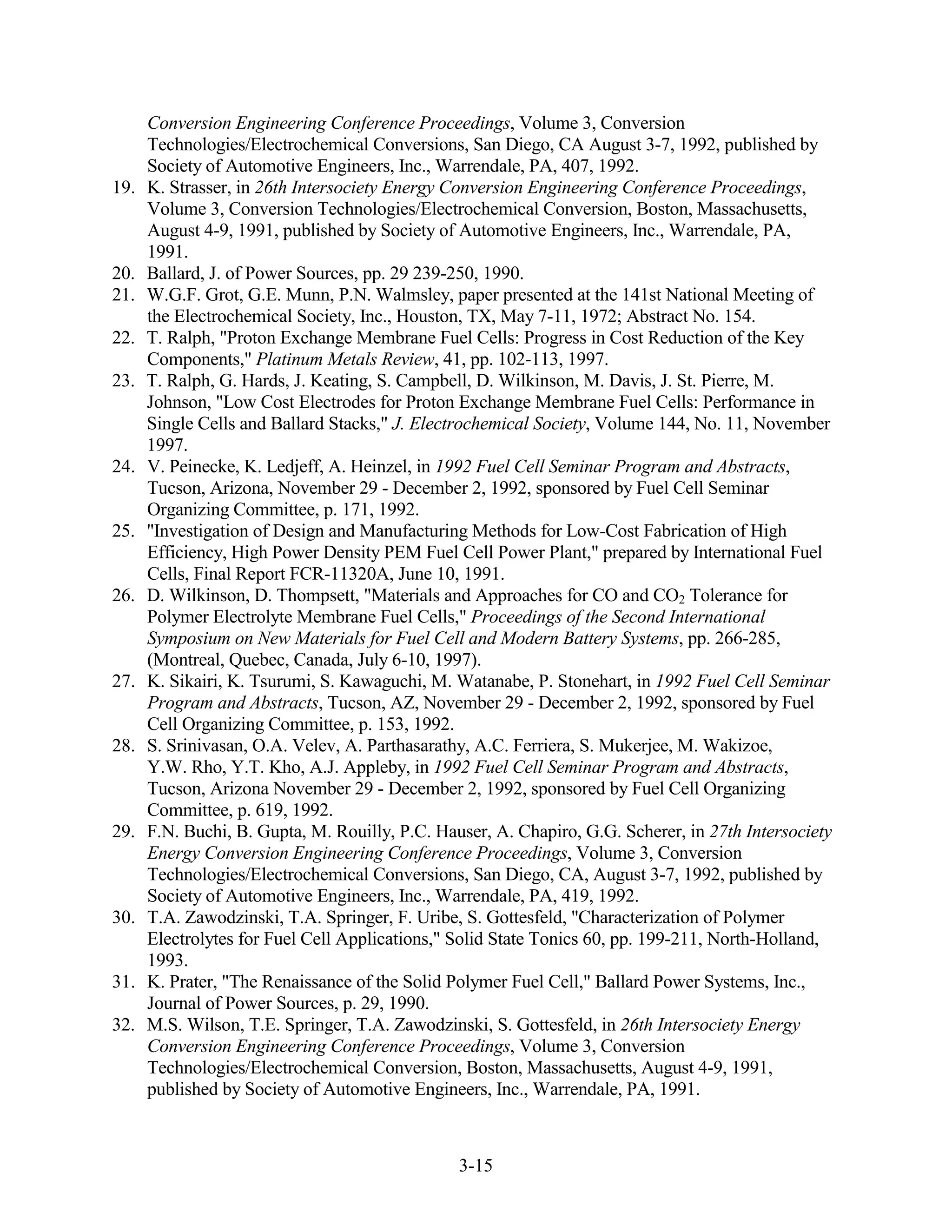 Conversion Engineering Conference Proceedings, Volume 3, Conversion
      Technologies/Electrochemical Conversions, San Diego, CA August 3-7, 1992, published by
      Society of Automotive Engineers, Inc., Warrendale, PA, 407, 1992.
19.   K. Strasser, in 26th Intersociety Energy Conversion Engineering Conference Proceedings,
      Volume 3, Conversion Technologies/Electrochemical Conversion, Boston, Massachusetts,
      August 4-9, 1991, published by Society of Automotive Engineers, Inc., Warrendale, PA,
      1991.
20.   Ballard, J. of Power Sources, pp. 29 239-250, 1990.
21.   W.G.F. Grot, G.E. Munn, P.N. Walmsley, paper presented at the 141st National Meeting of
      the Electrochemical Society, Inc., Houston, TX, May 7-11, 1972; Abstract No. 154.
22.   T. Ralph, "Proton Exchange Membrane Fuel Cells: Progress in Cost Reduction of the Key
      Components," Platinum Metals Review, 41, pp. 102-113, 1997.
23.   T. Ralph, G. Hards, J. Keating, S. Campbell, D. Wilkinson, M. Davis, J. St. Pierre, M.
      Johnson, "Low Cost Electrodes for Proton Exchange Membrane Fuel Cells: Performance in
      Single Cells and Ballard Stacks," J. Electrochemical Society, Volume 144, No. 11, November
      1997.
24.   V. Peinecke, K. Ledjeff, A. Heinzel, in 1992 Fuel Cell Seminar Program and Abstracts,
      Tucson, Arizona, November 29 - December 2, 1992, sponsored by Fuel Cell Seminar
      Organizing Committee, p. 171, 1992.
25.   "Investigation of Design and Manufacturing Methods for Low-Cost Fabrication of High
      Efficiency, High Power Density PEM Fuel Cell Power Plant," prepared by International Fuel
      Cells, Final Report FCR-11320A, June 10, 1991.
26.   D. Wilkinson, D. Thompsett, "Materials and Approaches for CO and CO2 Tolerance for
      Polymer Electrolyte Membrane Fuel Cells," Proceedings of the Second International
      Symposium on New Materials for Fuel Cell and Modern Battery Systems, pp. 266-285,
      (Montreal, Quebec, Canada, July 6-10, 1997).
27.   K. Sikairi, K. Tsurumi, S. Kawaguchi, M. Watanabe, P. Stonehart, in 1992 Fuel Cell Seminar
      Program and Abstracts, Tucson, AZ, November 29 - December 2, 1992, sponsored by Fuel
      Cell Organizing Committee, p. 153, 1992.
28.   S. Srinivasan, O.A. Velev, A. Parthasarathy, A.C. Ferriera, S. Mukerjee, M. Wakizoe,
      Y.W. Rho, Y.T. Kho, A.J. Appleby, in 1992 Fuel Cell Seminar Program and Abstracts,
      Tucson, Arizona November 29 - December 2, 1992, sponsored by Fuel Cell Organizing
      Committee, p. 619, 1992.
29.   F.N. Buchi, B. Gupta, M. Rouilly, P.C. Hauser, A. Chapiro, G.G. Scherer, in 27th Intersociety
      Energy Conversion Engineering Conference Proceedings, Volume 3, Conversion
      Technologies/Electrochemical Conversions, San Diego, CA, August 3-7, 1992, published by
      Society of Automotive Engineers, Inc., Warrendale, PA, 419, 1992.
30.   T.A. Zawodzinski, T.A. Springer, F. Uribe, S. Gottesfeld, "Characterization of Polymer
      Electrolytes for Fuel Cell Applications," Solid State Tonics 60, pp. 199-211, North-Holland,
      1993.
31.   K. Prater, "The Renaissance of the Solid Polymer Fuel Cell," Ballard Power Systems, Inc.,
      Journal of Power Sources, p. 29, 1990.
32.   M.S. Wilson, T.E. Springer, T.A. Zawodzinski, S. Gottesfeld, in 26th Intersociety Energy
      Conversion Engineering Conference Proceedings, Volume 3, Conversion
      Technologies/Electrochemical Conversion, Boston, Massachusetts, August 4-9, 1991,
      published by Society of Automotive Engineers, Inc., Warrendale, PA, 1991.



                                                3-15
 