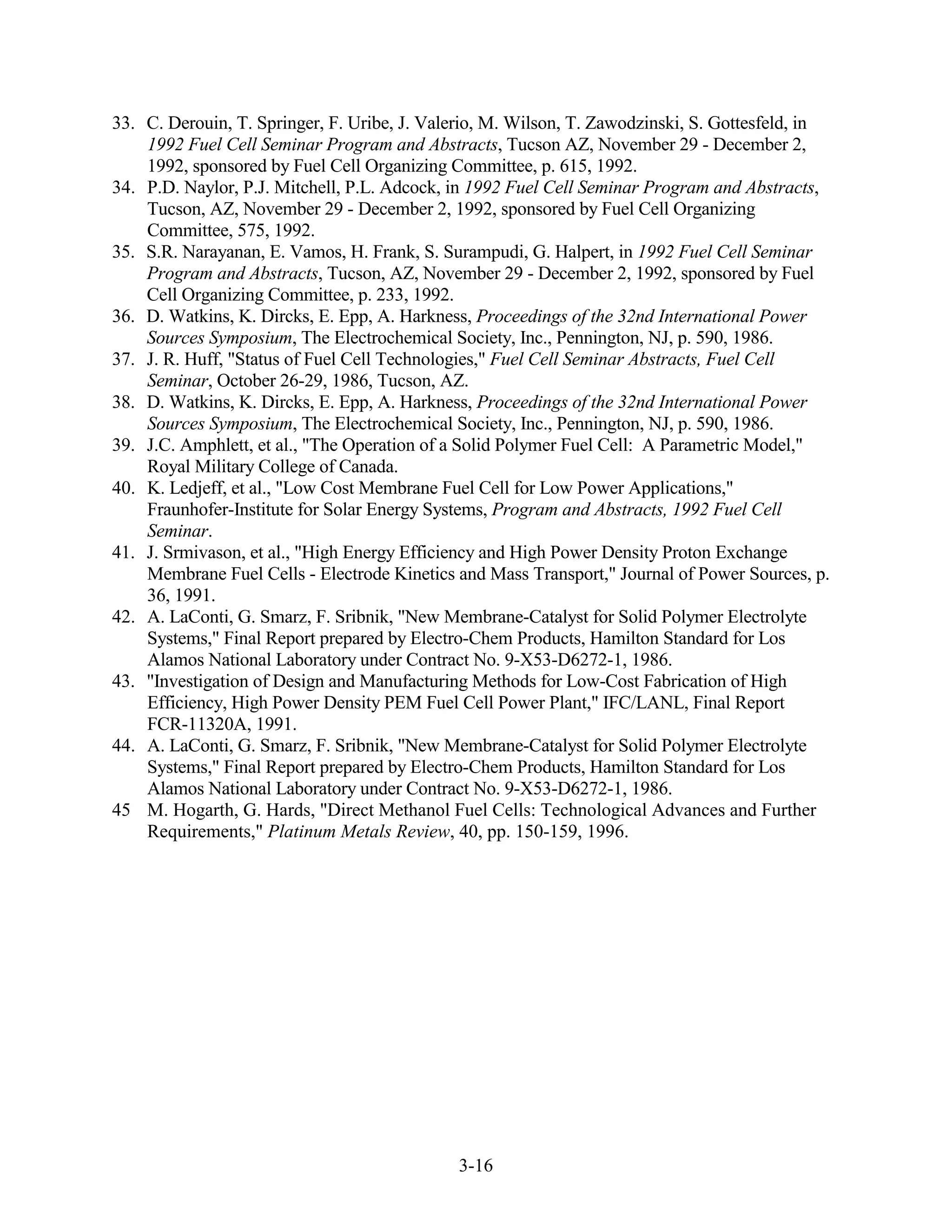 33. C. Derouin, T. Springer, F. Uribe, J. Valerio, M. Wilson, T. Zawodzinski, S. Gottesfeld, in
    1992 Fuel Cell Seminar Program and Abstracts, Tucson AZ, November 29 - December 2,
    1992, sponsored by Fuel Cell Organizing Committee, p. 615, 1992.
34. P.D. Naylor, P.J. Mitchell, P.L. Adcock, in 1992 Fuel Cell Seminar Program and Abstracts,
    Tucson, AZ, November 29 - December 2, 1992, sponsored by Fuel Cell Organizing
    Committee, 575, 1992.
35. S.R. Narayanan, E. Vamos, H. Frank, S. Surampudi, G. Halpert, in 1992 Fuel Cell Seminar
    Program and Abstracts, Tucson, AZ, November 29 - December 2, 1992, sponsored by Fuel
    Cell Organizing Committee, p. 233, 1992.
36. D. Watkins, K. Dircks, E. Epp, A. Harkness, Proceedings of the 32nd International Power
    Sources Symposium, The Electrochemical Society, Inc., Pennington, NJ, p. 590, 1986.
37. J. R. Huff, "Status of Fuel Cell Technologies," Fuel Cell Seminar Abstracts, Fuel Cell
    Seminar, October 26-29, 1986, Tucson, AZ.
38. D. Watkins, K. Dircks, E. Epp, A. Harkness, Proceedings of the 32nd International Power
    Sources Symposium, The Electrochemical Society, Inc., Pennington, NJ, p. 590, 1986.
39. J.C. Amphlett, et al., "The Operation of a Solid Polymer Fuel Cell: A Parametric Model,"
    Royal Military College of Canada.
40. K. Ledjeff, et al., "Low Cost Membrane Fuel Cell for Low Power Applications,"
    Fraunhofer-Institute for Solar Energy Systems, Program and Abstracts, 1992 Fuel Cell
    Seminar.
41. J. Srmivason, et al., "High Energy Efficiency and High Power Density Proton Exchange
    Membrane Fuel Cells - Electrode Kinetics and Mass Transport," Journal of Power Sources, p.
    36, 1991.
42. A. LaConti, G. Smarz, F. Sribnik, "New Membrane-Catalyst for Solid Polymer Electrolyte
    Systems," Final Report prepared by Electro-Chem Products, Hamilton Standard for Los
    Alamos National Laboratory under Contract No. 9-X53-D6272-1, 1986.
43. "Investigation of Design and Manufacturing Methods for Low-Cost Fabrication of High
    Efficiency, High Power Density PEM Fuel Cell Power Plant," IFC/LANL, Final Report
    FCR-11320A, 1991.
44. A. LaConti, G. Smarz, F. Sribnik, "New Membrane-Catalyst for Solid Polymer Electrolyte
    Systems," Final Report prepared by Electro-Chem Products, Hamilton Standard for Los
    Alamos National Laboratory under Contract No. 9-X53-D6272-1, 1986.
45 M. Hogarth, G. Hards, "Direct Methanol Fuel Cells: Technological Advances and Further
    Requirements," Platinum Metals Review, 40, pp. 150-159, 1996.




                                             3-16
 